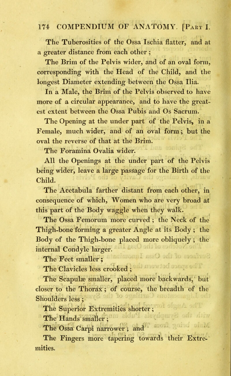 The Tuberosities of the Ossa Ischia flatter, and at a greater distance from each other; The Brim of the Pelvis wider, and of an oval form, corresponding with the Head of the Child, and the longest Diameter extending between the Ossa Ilia. In a Male, the Brim of the Pelvis observed to have more of a circular appearance, and to have the great- est extent between the Ossa Pubis and Os Sacrum. The Opening at the under part of the Pelvis, in a Female, much wider, and of an oval form; but the oval the reverse of that at the Brim. The Foramina Ovalia wider. All the Openings at the under part of the Pelvis being wider, leave a large passage for the Birth of the Child. The Acetabula farther distant from each other, in consequence of which. Women who are very broad at this part of the Body waggle when they walk. The Ossa Femorum more curved ; the Neck of the Thigh-bone forming a greater Angle at its Body ; the Body of the Thigh-bone placed more obliquely ; the internal Condyle larger. The Feet smaller; The Clavicles less crooked ; The Scapulae smaller, placed more backwards, but closer to the Thorax; of course, the breadth of the Shoulders less ; - - o The Superior ExtreiriiiiSs shorter; The Hands smaller; The'Ossa^ Carpi narrower ; ahd^ The Fingers more tapering towards their Extre- mities.