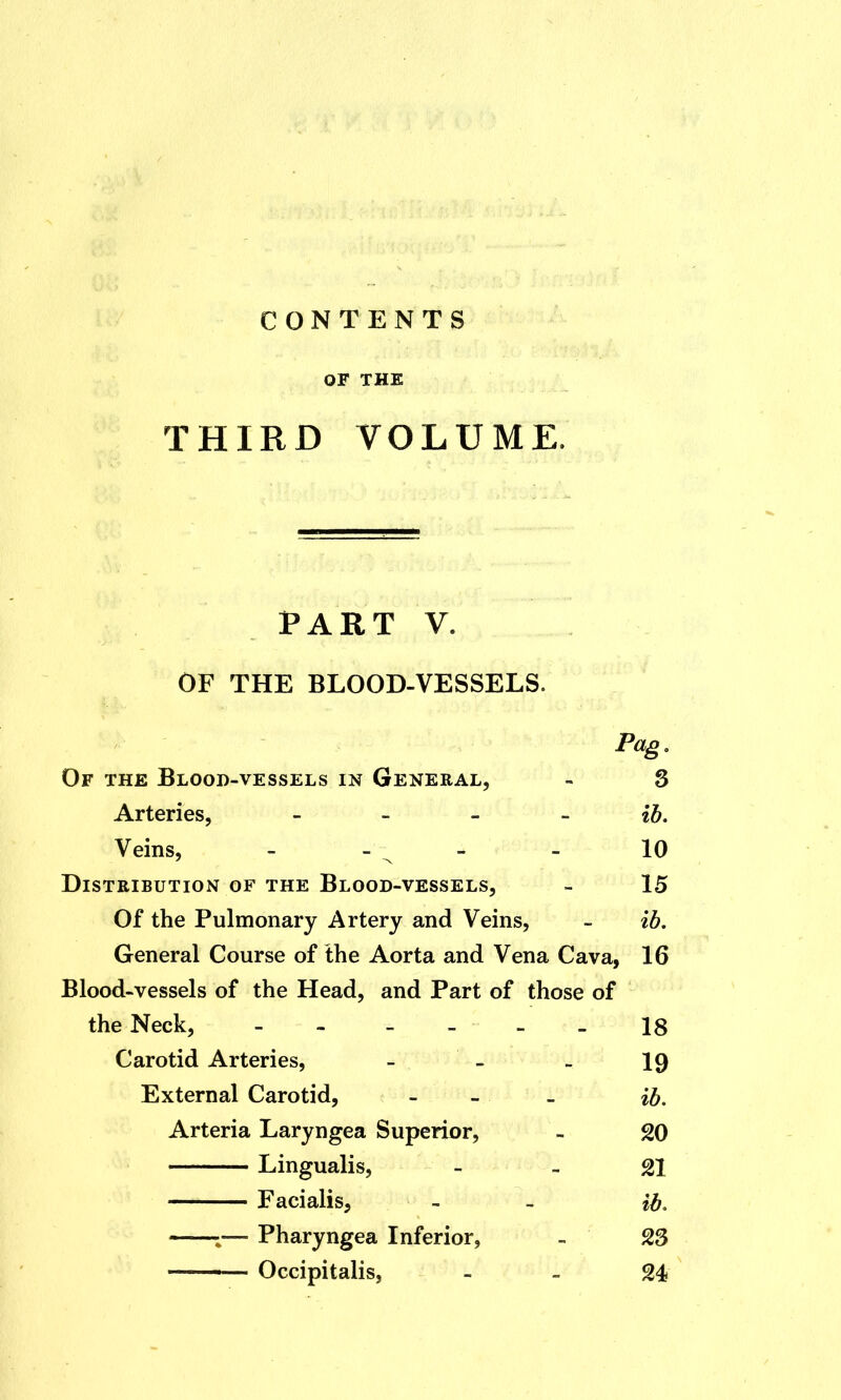 OF THE THIRD VOLUME. PART V. OF THE BLOOD-VESSELS. Pag. Of the Blood-vessels in General, - 3 Arteries, ib. Veins, - - - 10 Distribution of the Blood-vessels, - 15 Of the Pulmonary Artery and Veins, - ib. General Course of the Aorta and Vena Cava, 16 Blood-vessels of the Head, and Part of those of the Neck, - -... - 18 Carotid Arteries, - - - 19 External Carotid, - - - ib. Arteria Laryngea Superior, - 20 Lingualis, - - 21 Facialis, - - ib. i— Pharyngea Inferior, - 23 ——- Occipitalis, - L 24