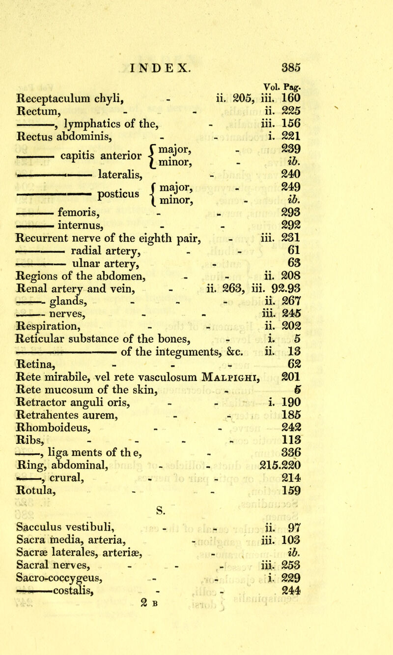 Vol. Pag. Receptaculum chyli, - ii. 205, iii. 160 Rectum, - - ii. 225 , lymphatics of the, - iii. 156 Rectus abdominis, i. 221 . . f major, - 239 ■ capitis anterior < .J ■ r £ minor, - to. '» lateralis, - 240 f major, - 249 posticus _ ib femoris, - - 293 internus, - - 292 Recurrent nerve of the eighth pair, - iii. 231 —— radial artery, 61 ——— ulnar artery, - 63 Regions of the abdomen, - - ii. 208 Renal artery and vein, - ii. 263, iii. 92.93 glands, - ii. 267 nerves, - - iii. 245 Respiration, - - ii. 202 Reticular substance of the bones, - i. 5 ———————— of the integuments, &c. ii. 13 Retina, 62 Rete mirabile, vel rete vasculosum Malpighi, 201 Rete mucosum of the skin, - £ Retractor anguli oris, - i. 190 Retrahentes aurem, - - 185 Rhomboideus, - - 242 Ribs, - 113 , liga ments of th e, - 336 Ring, abdominal, - - 215.220 —, crural, - - 214 Rotula, - - 159 Sacculus vestibuli, - - ii. 97 Sacra media, arteria, - iii. 103 Sacrse laterales, arteria?, - ib. Sacral nerves, - iii. 253 Sacro-coccygeus, - - i. 229 ——costalis, - - 244 2 b