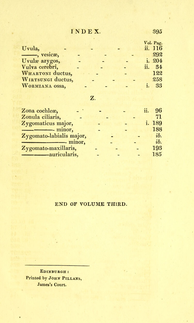 Vol. Pag. Uvula, - - - ii. J16 , vesicas, - 292 Uvula? azygos, i. 204 Vulva cerebri, - - ii. 34 Whartoni ductus, - - 122 Wirtsungi ductus, - 258 Wormian a ossa, - - - i. 33 Z. Zona cochleae, - * - - ii. 96 Zonula ciliaris, - ..; . * 71 Zygomaticus major, - - i. 189 — minor, - - 188 Zygomato-labialis major, - - ib. minor, - - ib. Zygomato-m axillaris, - - 193 • -au ocularis, - - 185 END OF VOLUME THIRD. Edinburgh : Printed by John Pillans, James's Court.