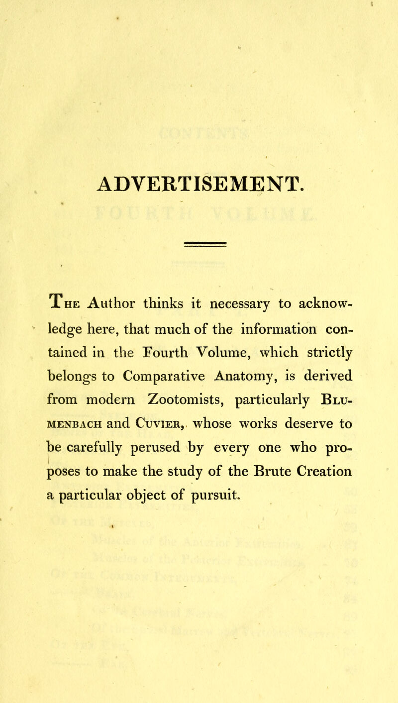 ADVERTISEMENT. The Author thinks it necessary to acknow- ledge here, that much of the information con- tained in the Fourth Volume, which strictly belongs to Comparative Anatomy, is derived from modern Zootomists, particularly Blu- MENBACH and CuviER, whose works deserve to be carefully perused by every one who pro- poses to make the study of the Brute Creation a particular object of pursuit.