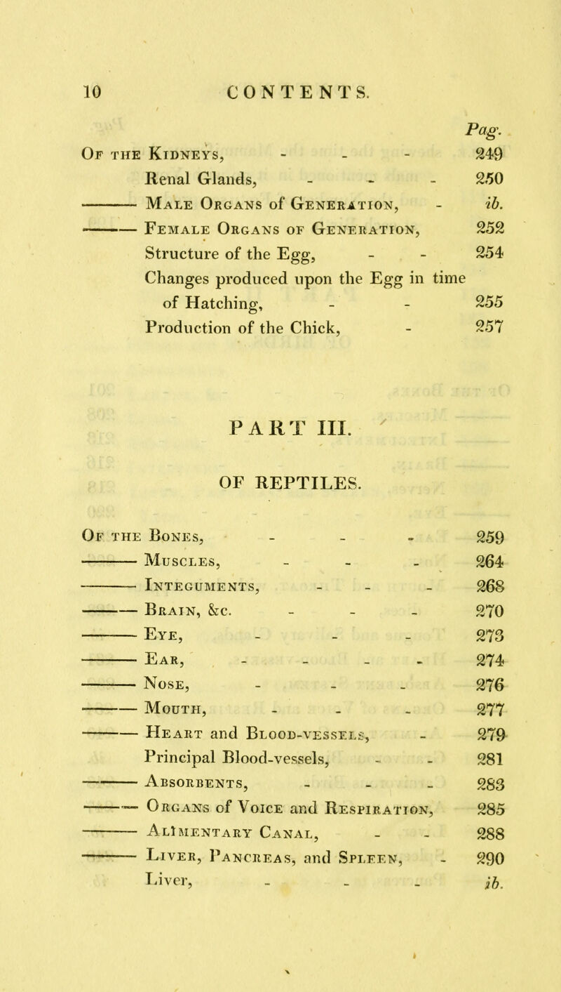 Pag. Of the Kidneys, - - - 249 Renal Glands, - ^ - 250 Male Organs of Generation, - ib. ——— Female Organs of Generation, 252 Structure of the Egg, - - 254 Changes produced upon the Egg in time of Hatching, - - 255 Production of the Chick, - 257 PART III. OF REPTILES. Of the Bones, - - - 259 Muscles, - - _ 264 Integuments, - - - 268 Brain, &c. - - - 270 Eye, - - - 273 Ear, - - - - 274 Nose, - - - 276 Moutpi, - - . 277 Heart and Blood-vessels, - 279- Principal Blood-vessels, - - 281 Absorbents, - 283 Organs of Voice and Respiration, 285 Alimentary Canal, - - 288 — Liver, Pancreas, and Spleen, - 290 Liver, . _ . ih.