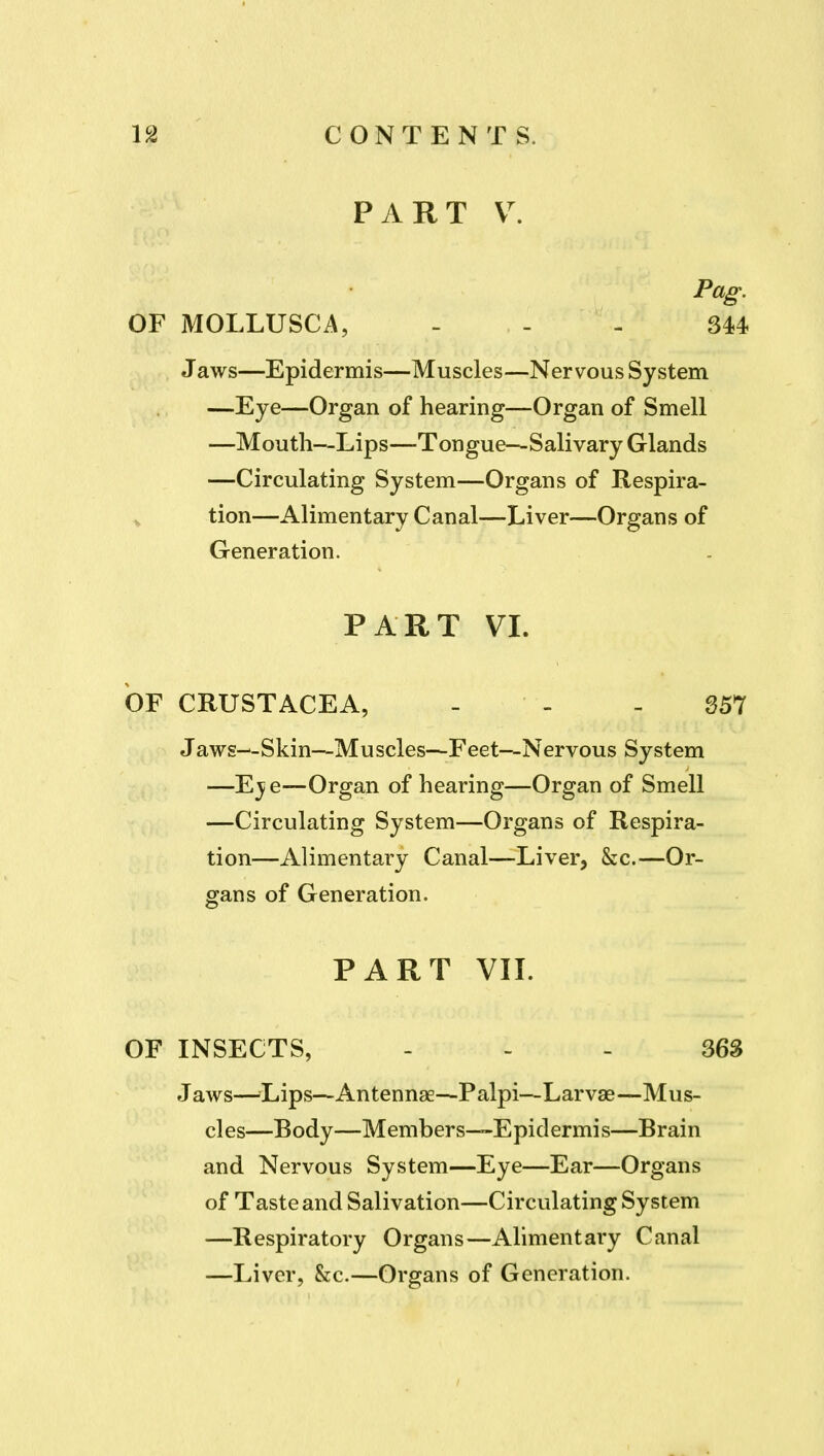 PART Pag. OF MOLLUSCA, - - - 344 Jaws—Epidermis—Muscles—Nervous System —Eye—Organ of hearing—Organ of Smell —Mouth—Lips—-Tongue—Salivary Glands —Circulating System—Organs of Respira- ^ tion—Alimentary Canal—Liver—Organs of Generation. PART VL OF CRUSTACEA, - - - 357 Jaws--Skin—Muscles—Feet—Nervous System —Eje—Organ of hearing—Organ of Smell —Circulating System—Organs of Respira- tion—Alimentary Canal—Liver, &c.—Or- gans of Generation. PART VIL OF INSECTS, ... 363 Jaws—^Lips—Antennae—Palpi—Larvae—Mus- cles—Body—Members—Epidermis—Brain and Nervous System—Eye—Ear—Organs of Taste and Salivation—Circulating System —Respiratory Organs—Alimentary Canal —Liver, &c.—Organs of Generation.