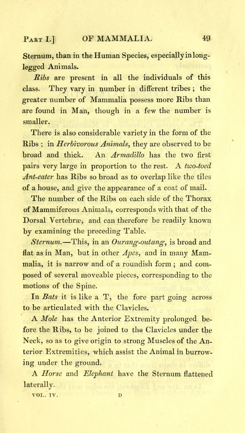 Sternum, than in the Human Species, especially in long- legged Animals. Rihs are present in all the individuals of this class. They vary in number in different tribes ; the greater number of Mammalia possess more Ribs than are found in Man, though in a few the number is smaller. There is also considerable variety in the form of the Ribs ; in Herbivorous Animals^ they are observed to be broad and thick. An Armadillo has the two first pairs very large in proportion to the rest. A two-toed Ant-eater has Ribs so broad as to overlap like the tiles of a house, and give the appearance of a coat of mail. The number of the Ribs on each side of the Thorax of Mammiferous Animals, corresponds v/ith that of the Dorsal Vertebra, and can therefore be readily known by examining the preceding Table. Sternum.—This, in an Ourang-owtang, is broad and flat as in Man, but in other Apes, and in many Mam- malia, it is narrow and of a roundish form ; and com- posed of several moveable pieces, corresponding to the motions of the Spine. In Bats it is like a T, the fore part going across to be articulated with the Clavicles, A Mole has the Anterior Extremity prolonged be- fore the Ribs, to be joined to the Clavicles under the Neck, so as to give origin to strong Muscles of the An- terior Extremities, which assist the Animal in burrow- ing under the ground. A Horse and Elephant have the Sternum flattened laterally. VOL. IV. D