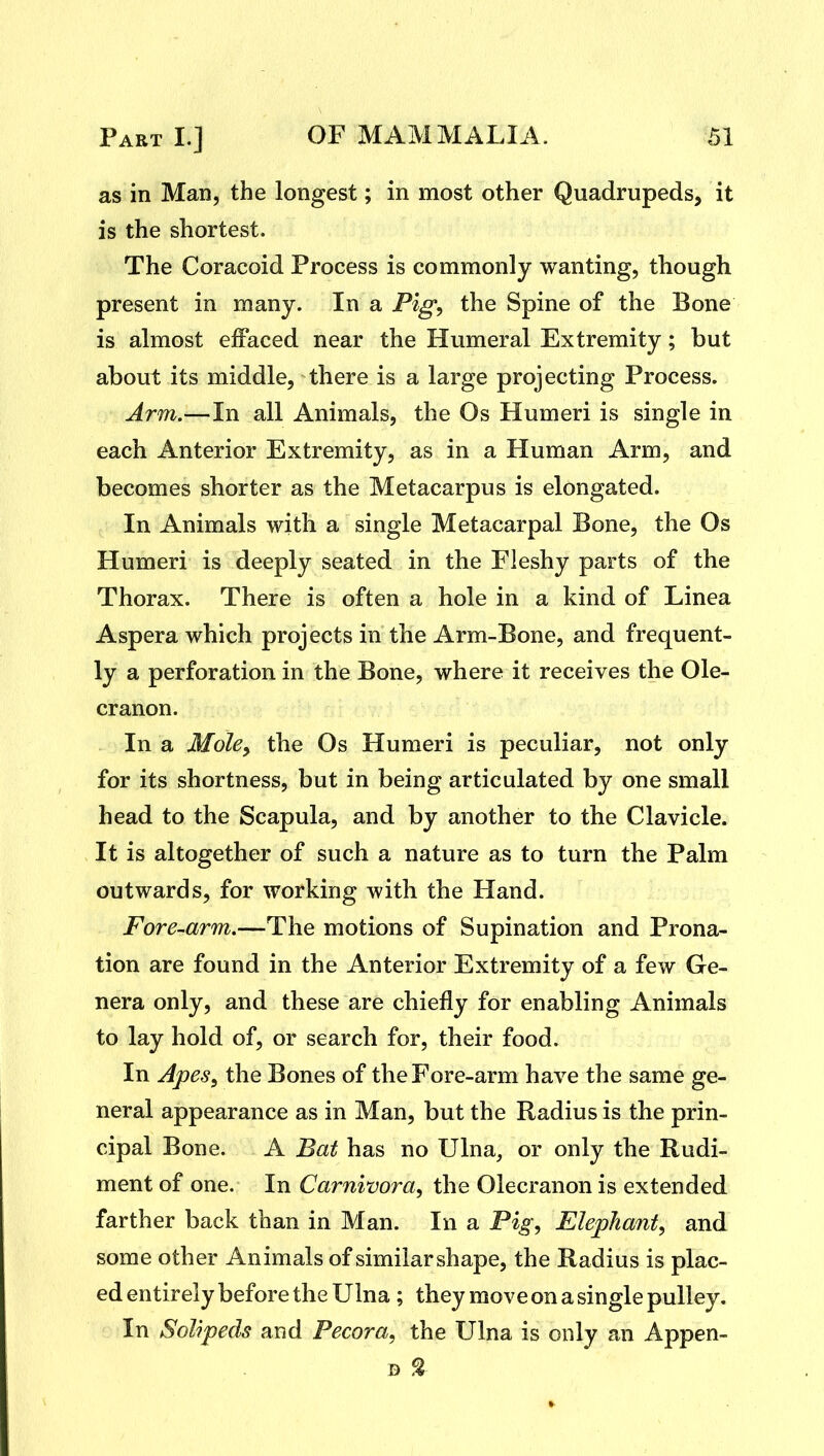 as in Man, the longest; in most other Quadrupeds, it is the shortest. The Coracoid Process is commonly wanting, though present in many. In a Pig^ the Spine of the Bone is almost effaced near the Humeral Extremity; but about its middle, there is a large projecting Process. Arm.—In all Animals, the Os Humeri is single in each Anterior Extremity, as in a Human Arm, and becomes shorter as the Metacarpus is elongated. In Animals with a single Metacarpal Bone, the Os Humeri is deeply seated in the Fleshy parts of the Thorax. There is often a hole in a kind of Linea Aspera which projects in the Arm-Bone, and frequent- ly a perforation in the Bone, where it receives the Ole- cranon. In a Mole^ the Os Humeri is peculiar, not only for its shortness, but in being articulated by one small head to the Scapula, and by another to the Clavicle. It is altogether of such a nature as to turn the Palm outwards, for working with the Hand. Fore-arm.—The motions of Supination and Prona- tion are found in the Anterior Extremity of a few Ge- nera only, and these are chiefly for enabling Animals to lay hold of, or search for, their food. In ApeSy the Bones of the Fore-arm have the same ge- neral appearance as in Man, but the Radius is the prin- cipal Bone. A Bat has no Ulna, or only the Rudi- ment of one. In Carnivora, the Olecranon is extended farther back than in Man. In a Pig, Elephant, and some other Animals of similarshape, the Radius is plac- ed entirely before the Ulna ; they move on a single pulley. In Solipeds and Pecora, the Ulna is only an Appen- B %