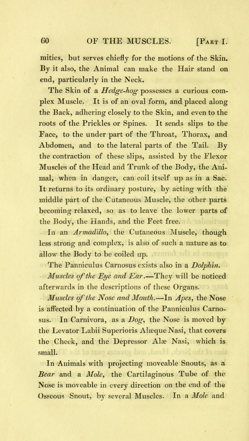 mities, but serves chiefly for the motions of the Skin. By it also, the Animal can make the Hair stand on end, particularly in the Neck. The Skin of a Hedge-hog possesses a curious com- plex Muscle. It is of an oval form, and placed along the Back, adhering closely to the Skin, and even to the roots of the Prickles or Spines. It sends slips to the Face, to the under part of the Throat, Thorax, and Abdomen, and to the lateral parts of the Tail. By the contraction of these slips, assisted by the Flexor Muscles of the Head and Trunk of the Body, the Ani- mal, when in danger, can coil itself up as in a Sac. It returns to its ordinary posture, by acting with the middle part of the Cutaneous Muscle, the other parts becoming relaxed, so as to leave the lower parts of the Body, the Hands, and the Feet free. In an Armadillo, the Cutaneous Muscle, though less strong and complex, is also of such a nature as to allow the Body to be coiled up. The Panniculus Carnosus exists also in a Dolphin, Muscles of the Eye and Ear.—They will be noticed afterwards in the descriptions of these Organs. Muscles of the Nose and Mouth.—In Apes, the Nose is affected by a continuation of the Panniculus Carno- sus. In Carnivora, as a Dog, the Nose is moved by the Levator Labii Superioris Alaeque Nasi, that covers the Cheek, and the Depressor Alae Nasi, which is small. In Animals with projecting moveable Snouts, as a Bear and a Mole, the Cartilaginous Tube of the Nose is moveable in every direction on the end of the Osseous Snout, by several Muscles. In a Mole and