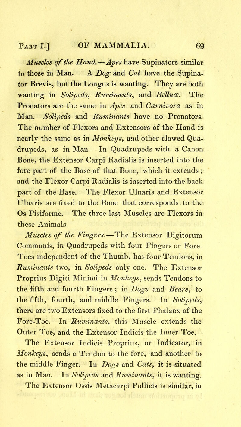 Muscles of the Hand.—Apes have Supinators similar to those in Man. A Dog and Cat have the Supina- tor Brevis, but the Longus is wanting. They are both wanting in Solipeds, Ruminants, and Belluce. The Pronators are the same in Apes and Carnivora as in Man. Solipeds and Ruminants have no Pronators. The number of Flexors and Extensors of the Hand is nearly the same as in MonTieys, and other clawed Qua- drupeds, as in Man. In Quadrupeds with a Canon Bone, the Extensor Carpi Radialis is inserted into the fore part of the Base of that Bone, which it extends ; and the Flexor Carpi Radialis is inserted into the back part of the Base. The Flexor Ulnaris and Extensor Ulnaris are fixed to the Bone that corresponds to the Os Pisiforme. The three last Muscles are Flexors in these Animals. Muscles of the Fingers.—The Extensor Digitorum Communis, in Quadrupeds with four Fingers or Fore- Toes independent of the Thumb, has four Tendons, in Ruminants two, in Solipeds only one. The Extensor Proprius Digiti Minimi in Monkeys^ sends Tendons to the fifth and fourth Fingers ; in Dogs and Bears, to the fifth, fourth, and middle Fingers. In Solipeds^ there are two Extensors fixed to the first Phalanx of the Fore-Toe. In Ruminants., this Muscle extends the Outer Toe, and the Extensor Indicis the Inner Toe. The Extensor Indicis Proprius, or Indicator, in Monkeys^ sends a Tendon to the fore, and another to the middle Finger. In Dogs and Cats., it is situated as in Man. In Solipeds and Ruminants, it is wanting. The Extensor Ossis Metacarpi Pollicis is similar, in