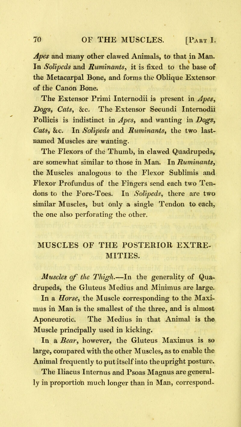 Apes and many other clawed Animals, to that in Man. In Solipeds and Ruminants^ it is fixed to the base of the Metacarpal Bone, and forms the Oblique Extensor of the Canon Bone. The Extensor Primi Internodii is present in Apes^ Dogs, Cats, &c. The Extensor Secundi Internodii Pollicis is indistinct in Apes, and wanting in Dogs, Cats, &c. In Solipeds and Ruminants, the two last- named Muscles are wanting. The Flexors of the Thumb, in clawed Quadrupeds, are somewhat similar to those in Man. In Ruminants, the Muscles analogous to the Flexor Sublimis and Flexor Profundus of the Fingers send each two Ten- dons to the Fore-Toes. In Solipeds, there are two similar Muscles, but only a single Tendon to each, the one also perforating the other. MUSCLES OF THE POSTERIOR EXTRE- MITIES. Muscles of the Thigh.—In the generality of Qua- drupeds, the Gluteus Medius and Minimus are large. In a Horse, the Muscle corresponding to the Maxi- mus in Man is the smallest of the three, and is almost Aponeurotic. The Medius in that Animal is the Muscle principally used in kicking. In a Bear, however, the Gluteus Maximus is so large, compared with the other Muscles, as to enable the Animal frequently to put itself into the upright posture. The Iliacus Internus and Psoas Magnus are general- ly in proportioii much longer than in Man, correspond-