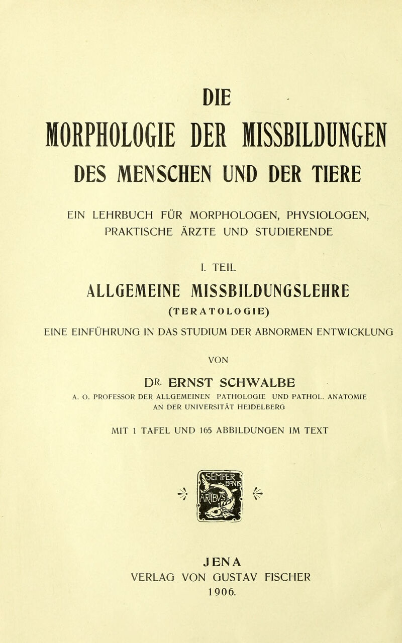 DIE MORPHOLOGIE DER MISSBILDÜNGEN DES MENSCHEN UND DER TIERE EIN LEHRBUCH FÜR MORPHOLOGEN, PHYSIOLOGEN, PRAKTISCHE ÄRZTE UND STUDIERENDE I. TEIL ALLGEMEINE MISSBILDUNGSLEHRE (TERATOLOGIE) EINE EINFÜHRUNG IN DAS STUDIUM DER ABNORMEN ENTWICKLUNG VON DR ERNST SCHWALBE A. O. PROFESSOR DER ALLGEMEINEN PATHOLOGIE UND PATHOL. ANATOMIE AN DER UNIVERSITÄT HEIDELBERG MIT 1 TAFEL UND 165 ABBILDUNGEN IM TEXT JENA VERLAG VON GUSTAV FISCHER 1906.