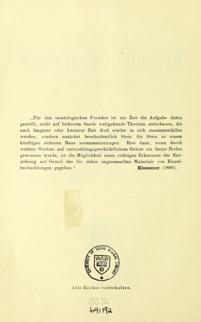 „Tür den teratologischen Forscher ist zur Zeit die Aufgabe dahin gestellt, nicht auf lockerem Sande weitgehende Theorien aufzubauen, die nach längerer oder kürzerer Zeit doch wieder in sich zusammenfallen werden, sondern zunächst bescheidentlich Stein für Stein zu einem künftigen sicheren Baue zusammenzutragen. Erst dann, wenn durch weitere Studien auf entwicklungsgeschichtlichem Gebiet ein fester Boden gewonnen wurde, ist die Möglichkeit eines richtigen Erkennens der Ent- stehung auf Grund des bis dahin angesammlten Materials von Einzel- beobachtungen gegeben. Klaussner (1890). Alle Rechte vorbehalten.