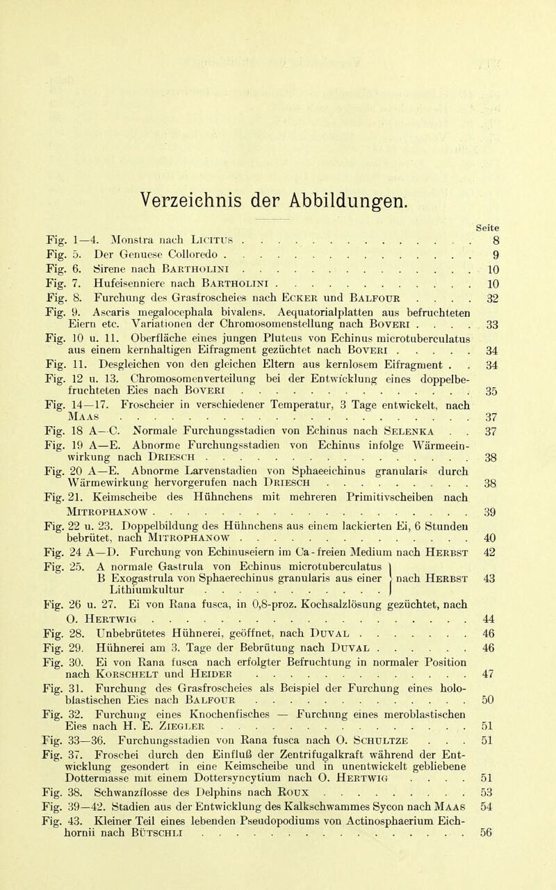 Verzeichnis der Abbildungen. Seite Fig. 1—4. Monstra nach Licitus 8 Fig. 5. Der Genuese Colloredo 9 Fig. 6. Sirene nach Bartholini 10 Fig. 7. Hufeisenniere nacli Bartholini 10 Fig. 8. Furchung des Grasfroscheies nach Ecker und Balfour .... 32 Fig. 9. Ascaris megalocephala bivalens. Aequatorialplatten aus befruchteten Eiern etc. Variationen der Chromosomenstellung nach Boveri .... 33 Fig. 10 u. 11. Oberfläche eines jungen Piuteus von Echinus microtuberculatus aus einem kernhaltigen Eifragment gezüchtet nach Boveri 34 Fig. 11. Desgleichen von den gleichen Eltern aus kernlosem Eifragment . . 34 Fig. 12 u. 13. Chromosomen Verteilung bei der Entwicklung eines doppelbe- fruchteten Eies nach Boveri 35 Fig. 14—17. Froscheier in verschiedener Temperatur, 3 Tage entwickelt, nach Maas 37 Fig. 18 A—C. Normale Furchungsstadien von Echinus nach Selenka 37 Fig. 19 A—E. Abnorme Furchungsstadien von Echinus infolge Wärmeein- wirkung nach Driesch 38 Fig. 20 A—E. Abnorme Larvenstadien von Sphaeeichinus granularis durch Wärmewirkung hervorgerufen nach Driesch 38 Fig. 21. Keimscheibe des Hühnchens mit mehreren Primitivscheiben nach MiTROPHANOW 39 Fig. 22 u. 23. Doppelbildung des Hühnchens aus einem lackierten Ei, 6 Stunden bebrütet, nach Mitrophanow 40 Fig. 24 A—D. Furchung von Echmuseiern im Ca-freien Medium nach Herbst 42 Fig. 2.Ö. A normale Gastrula von Echinus microtuberculatus ) B Exogastrula von Sphaerechinus granularis aus einer J nach Herbst 43 Lithiumkultur | Fig. 26 u. 27. Ei von Rana fusca, in 0,8-proz. Kochsalzlösung gezüchtet, nach 0. Hertwig 44 Fig. 28. Unbebrütetes Hühnerei, geöffnet, nach Duval 46 Fig. 29. Hühnerei am 3. Tage der Bebrütung nach Duval 46 Fig. 30. Ei von Rana fusca nach erfolgter Befruchtung in normaler Position nach Korschelt und Heider 47 Fig. 31. Furchung des Grasfrosch ei es als Beispiel der Furchung eines holo- blastischen Eies nach Balfour 50 Fig. 32. Furchung eines Knochenfisches — Furchung eines meroblastischen Eies nach H. E. Ziegler 51 Fig. 33—36. Furchungsstadien von Rana fusca nach 0. Schultze ... 51 Fig. 37. Froschei durch den Einfluß der Zentrifugalkraft während der Ent- wicklung gesondert in eine Keimscheibe und in unentwickelt gebliebene Dottermasse mit einem Dottersyncytium nach 0. Hertwig .... 51 Fig. 38. Schwanzflosse des Delphins nach Roux 53 Fig. 39—42. Stadien aus der Entwicklung des Kalkschwammes Sycon nach Maas 54 Fig. 43. Kleiner Teil eines lebenden Pseudopodiums von Actinosphaerium Eich- hornii nach Blitschli 56