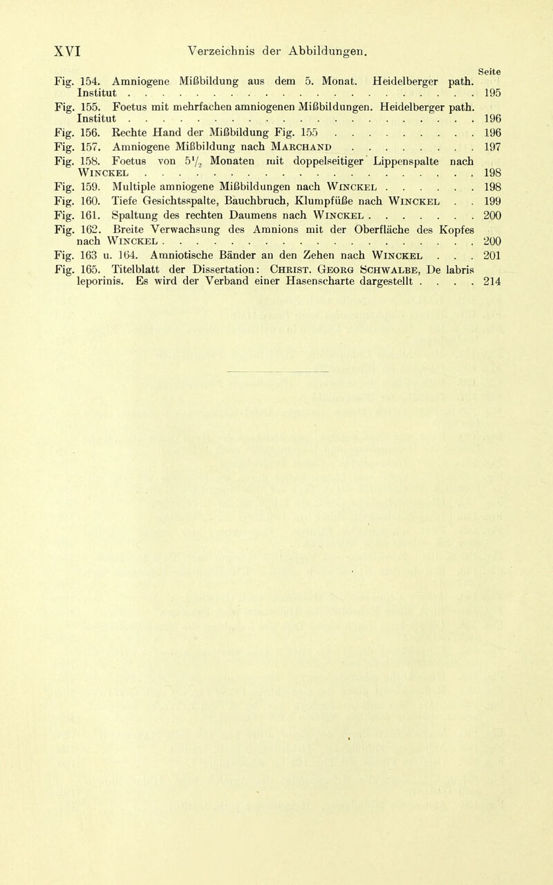 Seite Fig. 154. Amniogene Mißbildung aus dem 5. Monat. Heidelberger path. ' Institut 195 Fig. 155. Foetus mit mehrfachen amniogenen Mißbildungen. Heidelberger path. Institut 196 Fig. 156. Rechte Hand der Mißbildung Fig. l.öö .196 Fig. 157. Amniogene Mißbildung nach Marchand 197 Fig. 158. Foetus von 5'/.. Monaten mit doppelseitiger Lippenspalte nach WiNCKEL . . . .' 198 Fig. 159. Multiple amniogene Mißbildungen nach Winckel 198 Fig. 160. Tiefe Gesichtsspalte, Bauchbruch, Klumpfüße nach Winckel 199 Fig. 161. Spaltung des rechten Daumens nach Winckel 200 Fig. 162. Breite Verwachsung des Amnions mit der Oberfläche des Kopfes nach Winckel 200 Fig. 163 u. 164. Amniotische Bänder au den Zehen nach Winckel . . . 201 Fig. 165. Titelblatt der Dissertation: Christ. Georg öchwalbe, De labris leporinis. Es wird der Verband einer Hasenscharte dargestellt .... 214
