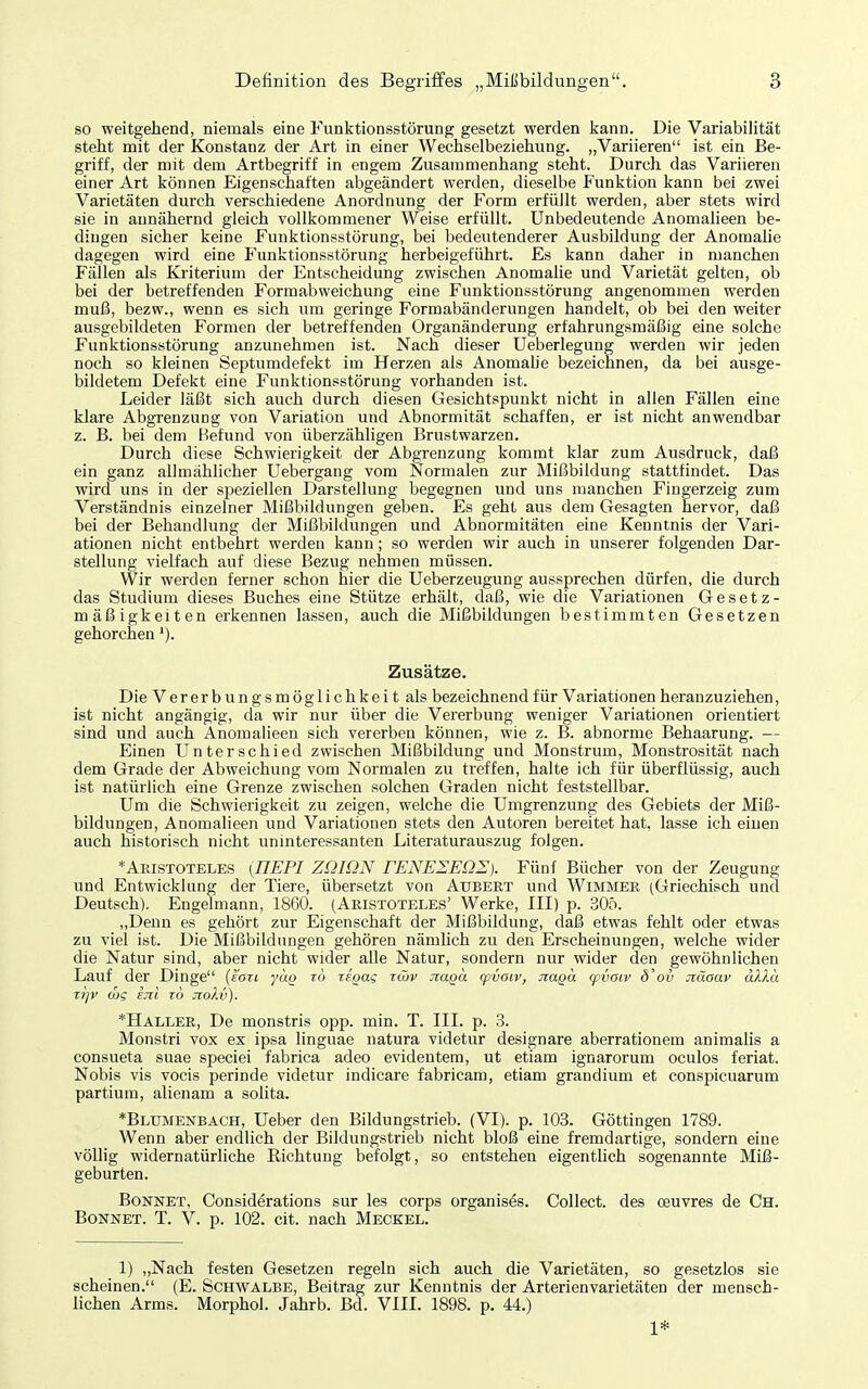 so weitgehend, niemals eine Funktionsstörung gesetzt werden kann. Die Variabilität steht mit der Konstanz der Art in einer Wechselbeziehung. „Variieren ist ein Be- gi'iff, der mit dem Artbegriff in engem Zusammenhang steht. Durch das Variieren einer Art können Eigenschaften abgeändert werden, dieselbe Funktion kann bei zwei Varietäten durch verschiedene Anordnung der Form erfüllt werden, aber stets wird sie in annähernd gleich vollkommener Weise erfüllt. Unbedeutende Anomaheen be- dingen sicher keine Fiuiktionsstörung, bei bedeutenderer Ausbildung der Anomalie dagegen wird eine Funktionsstörung herbeigeführt. Es kann daher in manchen Fällen als Kriterium der Entscheidung zwischen Anomalie und Varietät gelten, ob bei der betreffenden Formabweichung eine Funktionsstörung angenommen werden muß, bezw., wenn es sich um geringe Formabänderungen handelt, ob bei den weiter ausgebildeten Formen der betreffenden Organänderung erfahrungsmäßig eine solche Funktionsstörung anzunehmen ist. Nach dieser Ueberlegung werden wir jeden noch so kleinen Septumdefekt im Herzen als Anomahe bezeichnen, da bei ausge- bildetem Defekt eine Funktionsstörung vorhanden ist. Leider läßt sich auch durch diesen Gesichtspunkt nicht in allen Fällen eine klare Abgrenzung von Variation und Abnormität schaffen, er ist nicht anwendbar z. B. bei dem Befund von überzähligen Brustwarzen. Durch diese Schwierigkeit der Abgrenzung kommt klar zum Ausdruck, daß ein ganz allmählicher Uebergang vom Normalen zur Mißbildung stattfindet. Das wird uns in der speziellen Darstellung begegnen und uns manchen Fingerzeig zum Verständnis einzelner Mißbildungen geben. Es geht aus dem Gesagten hervor, daß bei der Behandlung der Mißbildungen und Abnormitäten eine Kenntnis der Vari- ationen nicht entbehrt werden kann; so werden wir auch in unserer folgenden Dar- stellung vielfach auf diese Bezug nehmen müssen. Wir werden ferner schon hier die Ueberzeugung aussprechen dürfen, die durch das Studium dieses Buches eine Stütze erhält, daß, wie die Variationen Gesetz- mäßigkeiten erkennen lassen, auch die Mißbildungen bestimmten Gesetzen gehorchen'). Zusätze. Die Vererbungsmöglichkeit als bezeichnend für Variationen heranzuziehen, ist nicht angängig, da wir nur über die Vererbung weniger Variationen orientiert sind und auch Anomalieen sich vererben können, wie z. B. abnorme Behaarung. — Einen Unterschied zwischen Mißbildung und Monstrum, Monstrosität nach dem Grade der Abweichung vom Normalen zu treffen, halte ich für überflüssig, auch ist natürlich eine Grenze zwischen solchen Graden nicht feststellbar. Um die Schwierigkeit zu zeigen, welche die Umgrenzung des Gebiets der Miß- bildungen, Anomalieen und Variationen stets den Autoren bereitet hat, lasse ich einen auch historisch nicht uninteressanten Literaturauszug folgen. *Aristoteles (nEPI ZQIQN rENEIEÜI). Fünf Bücher von der Zeugung und Entwicklung der Tiere, übersetzt von Aubert und Wimmee (Griechisch und Deutsch), Engelmann, 18G0. (Aristoteles' Werke, III) p. 305. „Denn es gehört zur Eigenschaft der Mißbildung, daß etwas fehlt oder etwas zu viel ist. Die Mißbildungen gehören nämlich zu den Erscheinungen, welche wider die Natur sind, aber nicht wider alle Natur, sondern nur wider den gewöhnlichen Lauf der Dinge {san yäg lo iioas rmv JiaQO. qivaiv, naga cpvaiv d'ov Jiäaav akku Trjv mg sjil z6 jtokv). *Haller, De monstris opp. min. T. III. p. 3. Monstri vox ex ipsa linguae natura videtur designare aberrationem animalis a consueta suae speciei fabrica adeo evidentem, ut etiam ignarorum oculos feriat. Nobis vis vocis perinde videtur indicare fabricam, etiam grandium et conspicuarum partium, alienam a solita. *Blumenbach, Ueber den Bildungstrieb. (VI), p. 103. Göttingen 1789. Wenn aber endlich der Büdungstrieb nicht bloß eine fremdartige, sondern eine völlig widernatürliche Eichtung befolgt, so entstehen eigentlich sogenannte Miß- geburten. Bonnet, Considerations sur les corps organis^s. Collect, des oeuvres de Ch. Bonnet. T. V. p. 102. cit. nach Meckel. 1) „Nach festen Gesetzen regeln sich auch die Varietäten, so gesetzlos sie scheinen. (E. Schwalbe, Beitrag zur Kenntnis der Arterienvarietäten der mensch- lichen Arms. Morphol. Jahrb. Bd. VIII. 1898. p. 44.) 1*