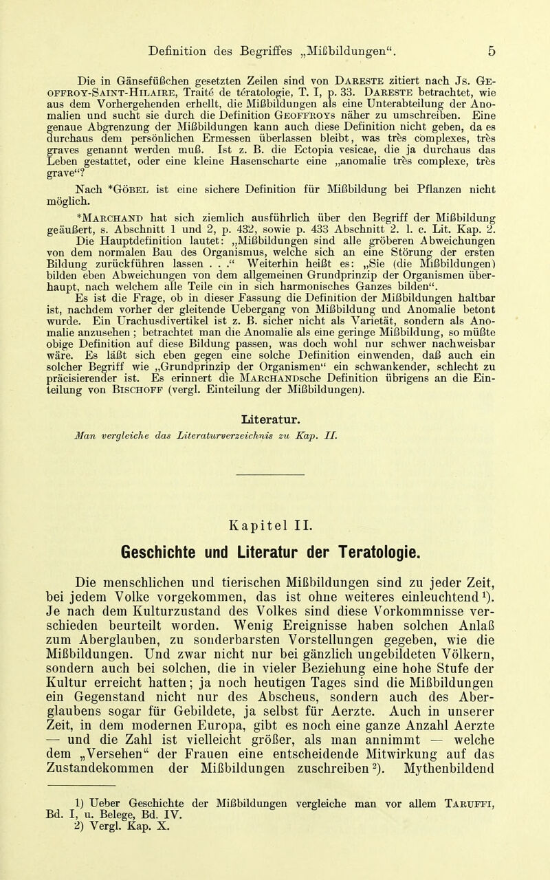 Die in Gänsefüßchen gesetzten Zeilen sind von Dareste zitiert nach Js. Ge- offeoy-Saint-Hilaire, Traite de teratologie, T. I, p. 33. Dareste betrachtet, wie aus dem Vorhergehenden erhellt, die Mißbildungen als eine Unterabteilung der Ano- malien und sucht sie durch die Definition GeoffRoys näher zu umschreiben. Eine genaue Abgrenzung der Mißbildungen kann auch diese Definition nicht geben, da es durchaus dem persönlichen Ermessen überlassen bleibt, was tr&s cömplexes, tvhä graves genannt werden muß. Ist z. B. die Ectopia vesicae, die ja durchaus das Leben gestattet, oder eine kleine Hasenscharte eine „anomalie tres complexe, tihs grave? Nach *GÖBEL ist eine sichere Definition für Mißbildung bei Pflanzen nicht möglich. *Mabchand hat sich ziemlich ausführhch über den Begriff der Mißbildung geäußert, s. Abschnitt 1 und 2, p. 432, sowie p. 433 Abschnitt 2. 1. c. Lit. Kap. 2. Die Hauptdefinition lautet: „Mißbildungen sind alle gröberen Abweichungen von dem normalen Bau des Organismus, welche sich an eine Störung der ersten Bildung zurückführen lassen . . . Weiterhin heißt es: „Sie (die Mißbildungen) bilden eben Abweichungen von dem allgemeinen Grundprinzip der Organismen über- haupt, nach welchem alle Teile ein in sich harmonisches Ganzes bilden. Es ist die Frage, ob in dieser Fassung die Definition der Mißbildungen haltbar ist, nachdem vorher der gleitende Uebergang von Mißbildung und Anomalie betont wurde. Ein Urachusdivertikel ist z. B. sicher nicht als Varietät, sondern als Ano- malie anzusehen ; betrachtet man die Anomalie als eine geringe Mißbildung, so müßte obige Definition auf diese Bildung passen, was doch wohl nur schwer nachweisbar wäre. Es läßt sich eben gegen eine solche Definition einwenden, daß auch ein solcher Begriff wie „Grundprinzip der Organismen ein schwankender, schlecht zu präcisierender ist. Es erinnert die MARCHANDsche Definition übrigens an die Ein- teilung von Bischoff (vergl. Einteilung der Mißbildungen). Literatur. Man vergleiche das Literaturverzeichnis zu Kap. II. Kapitel II. Geschichte und Literatur der Teratologie. Die menschlichen und tierischen Mißbildungen sind zu jeder Zeit, bei jedem Volke vorgekommen, das ist ohne weiteres einleuchtend ^). Je nach dem Kulturzustand des Volkes sind diese Vorkommnisse ver- schieden beurteilt worden. Wenig Ereignisse haben solchen Anlaß zum Aberglauben, zu sonderbarsten Vorstellungen gegeben, wie die Mißbildungen. Und zwar nicht nur bei gänzlich ungebildeten Völkern, sondern auch bei solchen, die in vieler Beziehung eine hohe Stufe der Kultur erreicht hatten; ja noch heutigen Tages sind die Mißbildungen ein Gegenstand nicht nur des Absehens, sondern auch des Aber- glaubens sogar für Gebildete, ja selbst für Aerzte. Auch in unserer Zeit, in dem modernen Europa, gibt es noch eine ganze Anzahl Aerzte — und die Zahl ist vielleicht größer, als man annimmt — welche dem „Versehen der Frauen eine entscheidende Mitwirkung auf das Zustandekommen der Mißbildungen zuschreiben 2). Mythenbildend 1) Ueber Geschichte der Mißbildungen vergleiche man vor allem Tartjffi, Bd. I, u. Belege, Bd. IV. 2) Vergl. Kap. X.