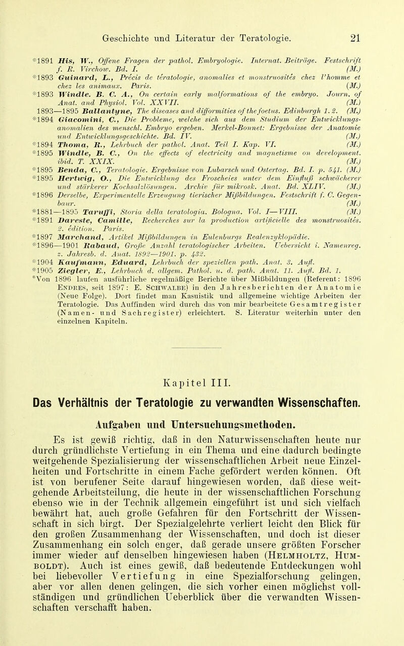 •■■1891 His, W., Offene Fragen der patfiol. Embryologie. Internat. Beitiric/e. Festschrift f. R. Virchow. Bd. I. ' (M.) *1893 Guinavdf L., Precis de teratologie, anomalies et monstruosites chez l'homme et chez les animaux. Pai'is. (M.) *1893 Windle. B. C. A., On certain early malformations of the enibryo. Journ. of Anat. and PhysioJ. Vol. XXVII. ' (M.) 1893—1895 Ballantyne, The diseases and difformities of the foetus. Edinburgh 1.2. (31.) *1894 Giacomini, C, Die Probleme, welche sich aus dem Studium der Enttoicklungs- ajiomaUen des menschl. Embryo ergeben. Blerhel-Bonnet: Ergebnisse der Anatomie und EniivicHungsgeschichte. Bd. IV. (31.) *1894 Thoma, B., Lehrbuch der pathoL Anat. Teil I. Kap. VI. (31.) «1895 Windle, B. C, On the effects of electricity and mag^ietisme on development. ibid. T. XXIX. (31.) *1895 Benda, C, Teratologie. Ergebnisse von Lubarschund Ostertag. Bd. I. p. 541. (31.) *1895 Hertwig, O., Die Entwicklung des Froscheies unter dem Einfluß schwächerer und stärkerer Kochsalzlösungen. Archiv für mikrosk. Anat. Bd. XLIV. (31.) *1896 Derselbe, Experimentelle Erzeugung tierischer Mißbildungen. Festschrift f. C. Gegen- bour. (31.) *1881—1895 Taruffi, Storia della teratologia. Bologna. Vol. I—VIII. (31.) *1891 Itareste, Caniille, Recherches sur la production artificielle des monstruosites. 3. edilion. Paris. *1897 Marchand, Artikel 3Iißbildungen in Eulenburgs RealenzyMopäd/ie. *1896—1901 Rabaiid, Große Anzahl teratologischer Arbeiten, üebersicht i. Namenreg. z. Jahresb. d. Anat. 1S92—1901. p. 432. *'1904 Kaufmann, Eduard, Lehrbuch der speziellen path. Anat. 3, Aufl. *1905 Ziegler, E., Lehrbuch d. öligem. Pathol. u. d. path. Anat. 11. Aufl.. Bd. 1. *Von 1896 laufen ausführliche regelmäßige Berichte über Mißbildungen (Referent: 1896 Endees, seit 1897: E. Schwalbe) in den Jahresberichten der Anatomie (Neue Folge). Dort findet mau Kasuistik und allgemeine wichtige Arbeiten der Teratologie. Das Auffinden wird durch das von mir bearl)eitete Gesamt reg ist er (Namen- und Sachregister) erleichtert. S. Literatur weiterhin unter den einzelnen Kapiteln. Kapitel III. Das Verhältnis der Teratologie zu verwandten Wissenschaften. Aufgaben und TJntersuchungsmethoden. Es ist gewiß richtig, daß in den Naturwissenschaften heute nur durch gründlichste Vertiefung in ein Thema und eine dadurch bedingte weitgehende Spezialisierung der wissenschaftlichen Arbeit neue Einzel- heiten und Fortschritte in einem Fache gefördert werden können. Oft ist von berufener Seite darauf hingewiesen worden, daß diese weit- gehende Arbeitsteilung, die heute in der wissenschaftUchen Forschung ebenso wie in der Technik allgemein eingeführt ist und sich vielfach bewährt hat, auch große Gefahren für den Fortschritt der Wissen- schaft in sich birgt. Der Spezialgelehrte verliert leicht den Blick für den großen Zusammenhang der Wissenschaften, und doch ist dieser Zusammenhang ein solch enger, daß gerade unsere größten Forscher immer wieder auf denselben hingewiesen haben (Helmholtz, Hum- boldt). Auch ist eines gewiß, daß bedeutende Entdeckungen wohl bei liebevoller Vertiefung in eine Spezialforschung gelingen, aber vor allen denen gelingen, die sich vorher einen möglichst voll- ständigen und gründlichen Ueberblick über die verwandten Wissen- schaften verschafft haben.