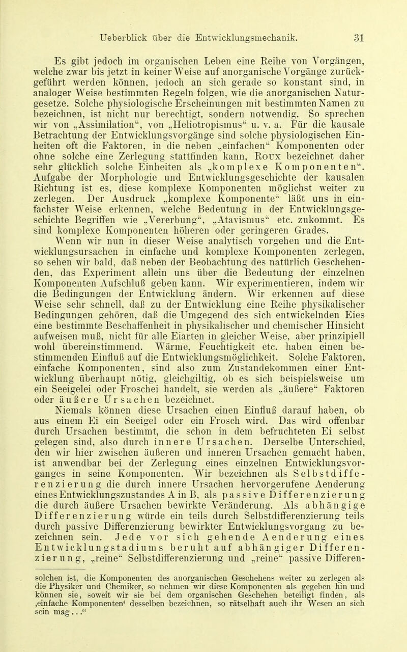 Es gibt jedoch im organischen Leben eine Reihe von Vorgängen, welche zwar bis jetzt in keiner Weise auf anorganische Vorgänge zurück- geführt werden können, jedoch an sich gerade so konstant sind, in analoger Weise bestimmten Regeln folgen, wie die anorganischen Natur- gesetze. Solche physiologische Erscheinungen mit bestimmten Kamen zu bezeichnen, ist nicht nur berechtigt, sondern notwendig. So sprechen wir von ..Assimilation, von „Heliotropismus'' u. v. a. Für die kausale Betrachtung der Eutwicklungsvorgänge sind solche physiologischen Ein- heiten oft die Faktoren, in die neben „einfachen Komponenten oder ohne solche eine Zerlegung stattfinden kann, Roux bezeichnet daher sehr glücklich solche Einheiten als ,.k o m p 1 e x e Komponenten'. Aufgabe der Morphologie und Entwicklungsgeschichte der kausalen Richtung ist es, diese komplexe Komponenten möglichst weiter zu zerlegen. Der Ausdruck „komplexe Komponente läßt uns in ein- fachster Weise erkennen, welche Bedeutung in der Entwicklungsge- schichte Begriffen wie „Vererbung', „Atavismus etc. zukommt. Es sind komplexe Komponenten höheren oder geringeren Grades. Wenn wir nun in dieser Weise analytisch vorgehen und die Ent- wicklungsursachen in einfache und komplexe Komponenten zerlegen, so sehen wir bald, daß neben der Beobachtung des natürlich Geschehen- den, das Experiment allein uns über die Bedeutung der einzelnen Komponenten Aufschluß geben kann. Wir experimentieren, indem wir die Bedingungen der Entwicklung ändern. Wir erkennen auf diese Weise sehr schnell, daJ? zu der Entwicklung eine Reihe physikalischer Bedingungen gehören, daß die Umgegend des sich entwickelnden Eies eine bestimmte Beschaffenheit in physikalischer und chemischer Hinsicht aufweisen muß, nicht für alle Eiarten in gleicher Weise, aber prinzipiell wohl übereinstimmend. Wärme. Feuchtigkeit etc. haben einen be- stimmenden Einfluß auf die Entwicklungsmöglichkeit. Solche Faktoren, einfache Komponenten, sind also zum Zustandekommen einer Ent- wicklung überhaupt nötig, gleichgiltig, ob es sich beispielsweise um ein Seeigelei oder Froschei handelt, sie werden als „äußere Faktoren oder äußere Ursachen bezeichnet. Niemals können diese Ursachen einen Einfluß darauf haben, ob aus einem Ei ein Seeigel oder ein Frosch wird. Das wird olfenbar durch Ursachen bestimmt, die schon in dem befruchteten Ei selbst gelegen sind, also durch innere Ursachen. Derselbe Unterschied, den wir hier zwischen äußeren und inneren Ursachen gemacht haben, ist anwendbar bei der Zerlegung eines einzelnen Eutwicklungsvor- ganges in seine Komponenten. Wir bezeichnen als Selbstdiffe- renzierung die durch innere Ursachen hervorgerufene Aenderung eines Eutwicklungszustandes A in B. als passive Differenzierung die durch äußere Ursachen bewirkte Veränderung. Als abhängige Differenzierung würde ein teils durch Selbstdifferenzierung teils durch passive Differenzierung bewirkter Entwicklungsvorgang zu be- zeichnen sein. Jede vor sich gehende Aenderung eines Entwicklung Stadiums beruht auf abhängiger Differen- zierung, „reine' Selbstdifferenzierung und „reine passive Differen- solchen ist, die Komponenten des anorganischen Geschehens weiter zu zerlegen als die Physiker und Chemiker, so nehmen wir diese Komponenten als gegeben hin und können sie, soweit wir sie bei dem organischen Geschehen beteiligt finden, als ,einfache Komponenten' desselben bezeichnen, so rätselhaft auch ihr Wesen an sich sein mag...