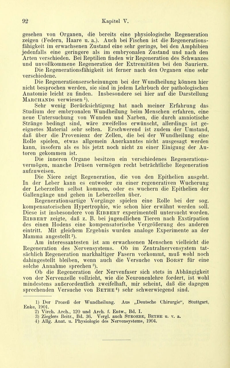 gesehen von Organen, die bereits eine physiologische Regeneration zeigen (Federn, Haare u. a.). Auch bei Fischen ist die Regenerations- fähigkeit im erwachsenen Zustand eine sehr geringe, bei den Amphibien jedenfalls eine geringere als im embryonalen Zustand und nach den Arten verschieden. Bei Reptilien finden wir Regeneration des Schwanzes und unvollkommene Regeneration der Extremitäten bei den Sauriern. Die Regenerationsfähigkeit ist ferner nach den Organen eine sehr verschiedene. Die Regenerationserscheinungen bei der Wundheilung können hier nicht besprochen werden, sie sind in jedem Lehrbuch der pathologischen Anatomie leicht zu finden. Insbesondere sei hier auf die Darstellung Marchands verwiesen Sehr wenig Berücksichtigung hat nach meiner Erfahrung das Studium der embryonalen Wundheilung beim Menschen erfahren, eine neue Untersuchung von Wunden und Narben, die durch amniotische Stränge bedingt sind, wäre zweifellos erwünscht, allerdings ist ge- eignetes Material sehr selten. Erschwerend ist zudem der Umstand, daß über die Provenienz der Zellen, die bei der Wundheilung eine Rolle spielen, etwas allgemein Anerkanntes nicht ausgesagt werden kann, insofern als es bis jetzt noch nicht zu einer Einigung der Au- toren gekommen ist. Die inneren Organe besitzen ein verschiedenes Regenerations- vermögen, manche Drüsen vermögen recht beträchtliche Regeneration aufzuweisen. Die Niere zeigt Regeneration, die von den Epithelien ausgeht. In der Leber kann es entweder zu einer regenerativen Wucherung der Leberzellen selbst kommen, oder es wuchern die Epithelien der Gallengänge und gehen in Leberzellen über. Regenerationsartige Vorgänge spielen eine Rolle bei der sog. kompensatorischen Hypertrophie, wie schon hier erwähnt werden soll. Diese ist insbesondere von Ribbert experimentell untersucht worden. RiBBERT zeigte, daß z. B. bei jugendlichen Tieren nach Exstirpation des einen Hodens eine kompensatorische Vergrößerung des anderen eintritt. Mit gleichem Ergebnis wurden analoge Experimente an der Mamma angestellt 2). Am interessantesten ist am erwachsenen Menschen vielleicht die Regeneration des Nervensystems. Ob im Zentralnervensystem tat- sächlich Regeneration markhaltiger Fasern vorkommt, muß wohl noch dahingestellt bleiben, wenn auch die Versuche von Borst für eine solche Annahme sprechen ^). Ob die Regeneration der Nervenfaser sich stets in Abhängigkeit von der Nervenzelle vollzieht, wie die Neuronenlehre fordert, ist wohl mindestens außerordentlich zweifelhaft, mir scheint, daß die dagegen sprechenden Versuche von Bethe*) sehr schwerwiegend sind. 1) Der Prozeß der Wuadheilung. Aus „Deutsche Chirurgie, Stuttgart, Enke, 1901. 2) Virch. Arch., 120 und Arch. f. Entw., Bd. I. 3) Zieglers ßeitr., Bd. 36. Vergl. auch Stroebe, Bethe u. v. a. 4) Allg. Anat. u. Physiologie des Nervensystems, 1904.