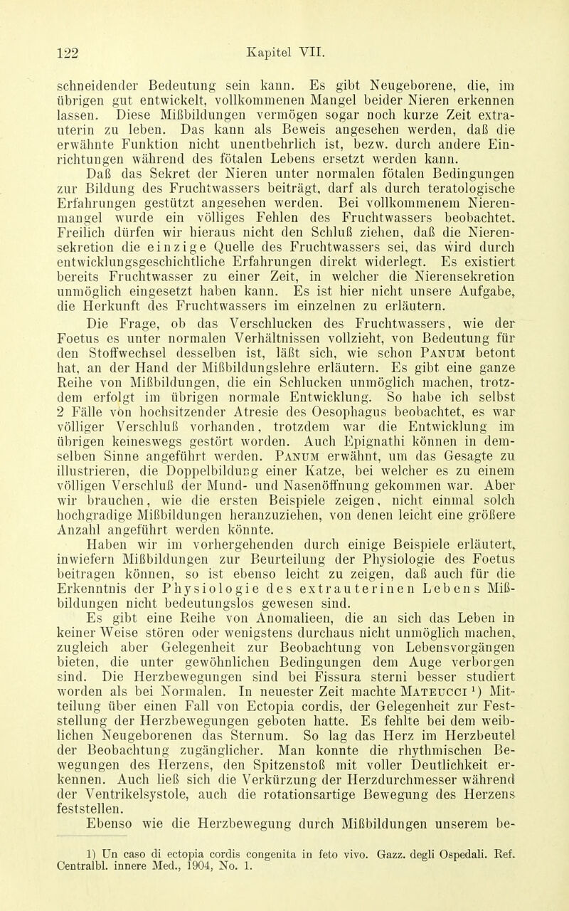 schneidender Bedeutung sein kann. Es gibt Neugeborene, die, im übrigen gut entwickelt, vollkommenen Mangel beider Nieren erkennen lassen. Diese Mißbildungen vermögen sogar noch kurze Zeit extra- uterin zu leben. Das kann als Beweis angesehen werden, daß die erwähnte Funktion nicht unentbehrlich ist, bezw. durch andere Ein- richtungen während des fötalen Lebens ersetzt werden kann. Daß das Sekret der Nieren unter normalen fötalen Bedingungen zur Bildung des Fruchtwassers beiträgt, darf als durch teratologische Erfahrungen gestützt angesehen werden. Bei vollkommenem Nieren- mangel wurde ein völliges Fehlen des Fruchtwassers beobachtet. Freilich dürfen wir hieraus nicht den Schluß ziehen, daß die Nieren- sekretion die einzige Quelle des Fruchtwassers sei, das wird durch entwicklungsgeschichtliche Erfahrungen direkt widerlegt. Es existiert bereits Fruchtwasser zu einer Zeit, in welcher die Nierensekretion unmöglich eingesetzt haben kann. Es ist hier nicht unsere Aufgabe^ die Herkunft des Fruchtwassers im einzelnen zu erläutern. Die Frage, ob das Verschlucken des Fruchtwassers, wie der Foetus es unter normalen Verhältnissen vollzieht, von Bedeutung für den Stoffwechsel desselben ist, läßt sich, wie schon Panum betont hat, an der Hand der Mißbildungslehre erläutern. Es gibt eine ganze Reihe von Mißbildungen, die ein Schlucken unmöglicli machen, trotz- dem erfolgt im übrigen normale Entwicklung. So habe ich selbst 2 Fälle von hochsitzender Atresie des Oesophagus beobachtet, es war völliger Verschluß vorhanden, trotzdem war die Entwicklung im übrigen kemeswegs gestört worden. Auch Epignathi können in dem- selben Sinne angeführt werden. Panum erwähnt, um das Gesagte zu illustrieren, die Doppelbildung einer Katze, bei welcher es zu einem völligen Verschluß der Mund- und Nasenöft'nung gekommen war. Aber wir brauchen, wie die ersten Beispiele zeigen, nicht einmal solch hochgradige Mißbildungen heranzuziehen, von denen leicht eine größere Anzahl angeführt werden könnte. Haben wir im vorhergehenden durch einige Beispiele erläutert,, inwiefern Mißbildungen zur Beurteilung der Physiologie des Foetus beitragen können, so ist ebenso leicht zu zeigen, daß auch für die Erkenntnis der Physiologie des extrauterinen Lebens Miß- bildungen nicht bedeutungslos gewesen sind. Es gibt eine Reihe von Anomalieen, die an sich das Leben in keiner Weise stören oder wenigstens durchaus nicht unmöglich machen,, zugleich aber Gelegenheit zur Beobachtung von Lebensvorgängen bieten, die unter gewöhnlichen Bedingungen dem Auge verborgen sind. Die Herzbewegungen sind bei Fissura sterni besser studiert worden als bei Normalen. In neuester Zeit machte Mateucci ^) Mit- teilung über einen Fall von Ectopia cordis, der Gelegenheit zur Fest- stellung der Herzbewegungen geboten hatte. Es fehlte bei dem weib- lichen Neugeborenen das Sternum. So lag das Herz im Herzbeutel der Beobachtung zugänglicher. Man konnte die rhythmischen Be- wegungen des Herzens, den Spitzenstoß mit voller Deutlichkeit er- kennen. Auch ließ sich die Verkürzung der Herzdurchmesser während der Ventrikelsystole, auch die rotationsartige Bew^egung des Herzens feststellen. Ebenso wie die Herzbewegung durch Mißbildungen unserem be- 1) ün caso di ectopia cordis congenita in feto vivo. Gazz. degli Ospedali. Ref. Centralbl. innere Med., 1904, No. 1.