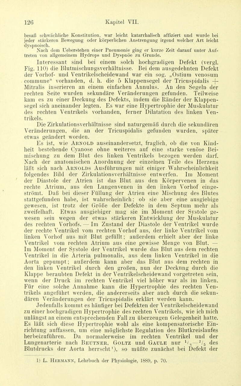 besaß schwächliche Konstitution, war leicht katarrhalisch affiziert und wurde bei jeder stärkeren Bewegung oder körperhchen Anstrengung irgend welcher Art leicht dyspnoisch. Nach dem Ueberstehen einer Pneumonie ging er kurze Zeit darauf unter Auf- treten von allgemeinem Hydrops und Dyspnoe zu Grunde. Interessant sind bei einem solch hochgradigen Defekt (vergi. Fig. 110) die Blutniischungsverhältnisse. Bei dem ausgedehnten Defekt der Vorhof- und Ventrikelscheidewand war ein sog. „Ostium venosum commune vorhanden, d. h. die 5 Klappensegel der Tricuspidalis -j- Mitralis inserieren an einem einfachen Annulus. An den Segeln der rechten Seite wurden sekundäre Veränderungen gefunden. Teilweise kam es zu einer Deckung des Defekts, indem die Ränder der Klappen- segel sich aneinander legten. Es war eine Hypertrophie der Muskulatur des rechten Ventrikels vorhanden, ferner Dilatation des linken Ven- trikels. Die Zirkulationsverhältnisse sind naturgemäß durch die sekundären Veränderungen, die an der Tricuspidalis gefunden wurden, später etwas geändert worden. Es ist, wie Arnold auseinandersetzt, fraglich, ob die von Kind- heit bestehende Cyanose ohne weiteres auf eine starke venöse Bei- mischung zu dem Blut des linken Ventrikels bezogen werden darf. Nach der anatomischen Anordnung der einzelnen Teile des Herzens läßt sich nach Arnolds Ausführungen mit einiger Wahrscheinlichkeit folgendes Bild der Zirkulationsverhältnisse entwerfen. Im Moment ' der Diastole der Atrien ist das Blut aus den Körpervenen in das rechte Atrium, aus den Lungenvenen in den linken Vorhof einge- strömt. Daß bei dieser Füllung der Atrien eine Mischung des Blutes stattgefunden habe, ist wahrscheinlich; ob sie aber eine ausgiebige gewesen, ist trotz der Größe der Defekte in dem Septum mehr als zweifelhaft. Etwas ausgiebiger mag sie im Moment der Systole ge- wesen sein wegen der etwas stärkeren Entwicklung der Muskulatur des rechten Vorhofs. — Im Zustand der Diastole der Ventrikel wurde der rechte Ventrikel vom rechten Vorhof aus, der linke Ventrikel vom linken Vorhof aus mit Blut gefüllt; außerdem erhielt aber der linke Ventrikel vom rechten Atrium aus eine gewisse Menge von Blut. — Im Moment der Systole der Ventrikel wurde das Blut aus dem rechten Ventrikel in die Arteria pulmonalis, aus dem linken Ventrikel in die Aorta gepumpt; außerdem kann aber das Blut aus dem rechten in den linken Ventrikel durch den großen, nun der Deckung durch die Klappe beraubten Defekt in der Ventrikelscheidewand vorgetreten sein, wenn der Druck im rechten Ventrikel viel höher war als im linken. Für eine solche Annahme kann die Hypertrophie des rechten Ven- trikels angeführt werden, die andererseits aber auch durch die sekun- dären Veränderungen der Tricuspidalis erklärt werden kann. Jedenfalls kommt es häufiger bei Defekten der Ventrikelscheidewand zu einer hochgradigen Hypertrophie des rechten Ventrikels, wie ich mich unlängst an einem entsprechenden Fall zu überzeugen Gelegenheit hatte. Es läßt sich diese Hypertrophie wohl als eine kompensatorische Ein- richtung auffassen, um eine möglichste Regulation des Blutkreislaufes herbeizuführen. Da normalerweise im rechten Ventrikel und der Lungenarterie nach Beutner. Goltz und Gaule nur — des Blutdrucks der Aorta herrscht')» so müßte zunächst bei Defekt der 1) L. Hermann, Lehrbuch der Physiologie, 1889, p. 70.