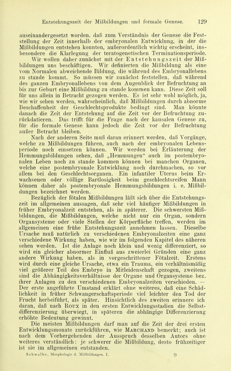 auseinandergesetzt worden, daß zum Verständnis der Genese die Fest- stellung der Zeit innerhalb der embryonalen Entwicklung, in der die Mißbildungen entstehen konnten, außerordentlich wichtig erscheint, ins- besondere die Klarlegung der teratogenetischen Terminationsperiode. Wir wollen daher zunächst mit der Entstehungszeit der Miß- bildungen uns beschäftigen. Wir definierten die Mißbildung als eine vom Normalen abweichende Bildung, die während des Embryonallebens zu Stande kommt. So müssen wir zunächst feststellen, daß während des ganzen Embryonallebens von dem Augenblick der Befruchtung an bis zur Geburt eine Mißbildung zu stände kommen kann. Diese Zeit soll für uns allein in Betracht gezogen werden. Es ist sehr wohl möglich, ja, wie wir sehen werden, wahrscheinlich, daß Mißbildungen durch abnorme Beschaffenheit der Geschlechtsprodukte bedingt sind. Man könnte danach die Zeit der Entstehung auf die Zeit vor der Befruchtung zu- rückdatieren. Das trifft für die Frage nach der kausalen Genese zu, für die formale Genese kann jedoch die Zeit vor der Befruchtung außer Betracht bleiben. Nach der anderen Seite muß daran erinnert werden, daß Vorgänge, welche zu Mißbildungen führen, auch nach der embryonalen Lebens- periode noch einsetzen können. Wir werden bei Erläuterung der Hemmungsbildungen sehen, daß „Hemmungen auch im postembryo- nalen Leben noch zu stände kommen können bei manchen Organen, welche eine postembryonale Entwicklung noch durchmachen, so vor allem bei den Geschlechtsorganen. Ein infantiler Uterus beim Er- wachsenen oder völlige Bartlosigkeit beim geschlechtsreifen Mann können daher als postembryonale Hemmungsbildungen i. e. Mißbil- dungen bezeichnet werden. Bezüglich der fötalen Mißbildungen läßt sich über die Entstehungs- zeit im allgemeinen aussagen, daß sehr viel häufiger Mißbildungen in früher Embryonalzeit entstehen, als in späterer. Die schwersten Miß- bildungen, die Mißbildungen, welche nicht nur ein Organ, sondern Organsysteme oder viele Stellen der Körperfiäche treffen, werden im allgemeinen eine frühe Entstehungszeit annehmen lassen. Dieselbe Ursache muß natürlich zu verschiedenen Embryonalzeiten eine ganz verschiedene Wirkung haben, wie wir im folgenden Kapitel des näheren sehen werden. Ist die Anlage noch klein und wenig differenziert, sa wird ein gleicher abnormer Einfluß aus zweierlei Gründen eine ganz andere Wirkung haben, als in vorgeschrittener Fötalzeit. Erstens wird durch eine gleiche Ursache, etwa ein Trauma, ein verhältnismäßig viel größerer Teil des Embryo in Mitleidenschaft gezogen, zweitens sind die Abhängigkeitsverhältnisse der Organe und Organsysteme bez. ihrer Anlagen zu den verschiedenen Embryonalzeiten verschieden. — Der erste angeführte Umstand erklärt ohne weiteres, daß eine Schäd- lichkeit in früher Schwangerschaftsperiode viel leichter den Tod der Frucht herbeiführt, als später. Hinsichtlich des zweiten erinnere ich daran, daß nach Koux in den ersten Entwicklungsstadien die Selbst- differenzierung überwiegt, in späteren die abhängige Differenzierung erhöhte Bedeutung gewinnt. Die meisten Mißbildungen darf man auf die Zeit der drei ersten Entwicklungsmonate zurückführen, wie Marchand bemerkt; auch ist nach dem Vorhergehenden der Ausspruch desselben Autors ohne weiteres verständlich: je schwerer die Mißbildung, desto frühzeitiger ist sie im allgemeinen entstanden. Schwalbe, Morphologie d. Mißbildungen. I. 9