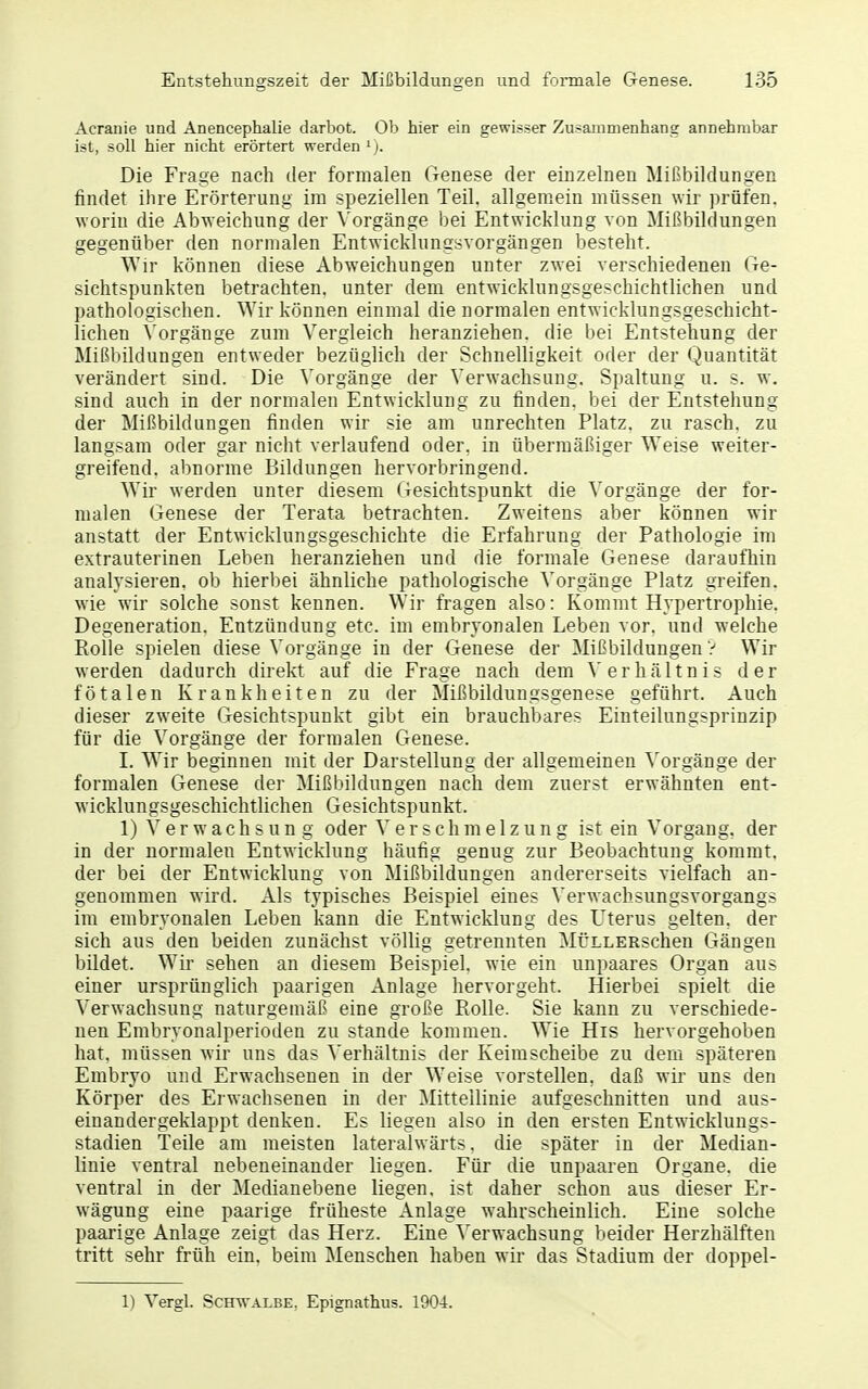 Acranie und Anencephalie darbot. Ob hier ein gewisser Zusammenhang annehmbar ist, soll hier nicht erörtert werden ^j. Die Frage nach der formalen Genese der einzelnen Mißbildungen findet ihre Erörterung im speziellen Teil, allgemein müssen wir prüfen, worin die Abweichung der Vorgänge bei Entwicklung von Mißbildungen gegenüber den normalen Entwicklungsvorgängen besteht. Wir können diese Abweichungen unter zwei verschiedenen Ge- sichtspunkten betrachten, unter dem entwicklungsgeschichtlichen und pathologischen. Wir können einmal die normalen entwicklungsgeschicht- lichen Vorgänge zum Vergleich heranziehen, die bei Entstehung der Mißbildungen entweder bezüglich der Schnelligkeit oder der Quantität verändert sind. Die Vorgänge der Verwachsung. Spaltung u. s. w. sind auch in der normalen Entwicklung zu finden, bei der Entstehung der Mißbildungen finden wir sie am unrechten Platz, zu rasch, zu langsam oder gar nicht verlaufend oder, in übermäßiger W^eise weiter- greifend, abnorme Bildungen hervorbringend. Wir werden unter diesem Gesichtspunkt die Vorgänge der for- malen Genese der Terata betrachten. Zweitens aber können wir anstatt der Entwicklungsgeschichte die Erfahrung der Pathologie im extrauterinen Leben heranziehen und die formale Genese daraufhin analysieren, ob hierbei ähnliche pathologische Vorgänge Platz greifen, wie wir solche sonst kennen. Wir fragen also: Kommt Hypertrophie. Degeneration. Entzündung etc. im embryonalen Leben vor. und welche Rolle spielen diese Vorgänge in der Genese der Mißbildungen? Wir werden dadurch direkt auf die Frage nach dem Verhältnis der fötalen Krankheiten zu der Mißbildungsgenese geführt. Auch dieser zweite Gesichtspunkt gibt ein brauchbares Einteilungsprinzip für die Vorgänge der formalen Genese. I. Wir beginnen mit der Darstellung der allgemeinen ^'orgänge der formalen Genese der Mißbildungen nach dem zuerst erwähnten ent- wicklungsgeschichtlichen Gesichtspunkt. 1) Verwachsung oder Verschmelzung ist ein Vorgang, der in der normalen Entwicklung häufig genug zur Beobachtung kommt, der bei der Entwicklung von Mißbildungen andererseits vielfach an- genommen wird. Als typisches Beispiel eines Verwachsungsvorgangs im embryonalen Leben kann die Entwicklung des Uterus gelten, der sich aus den beiden zunächst völlig getrennten MÜLLERschen Gängen bildet. Wir sehen an diesem Beispiel, wie ein unpaares Organ aus einer ursprünglich paarigen Anlage hervorgeht. Hierbei spielt die Verwachsung naturgemäß eine große Rolle. Sie kann zu verschiede- nen Embryonalperioden zu stände kommen. Wie His hervorgehoben hat. müssen wir uns das Verhältnis der Keimscheibe zu dem späteren Embryo und Erwachsenen in der Weise vorstellen, daß wir uns den Körper des Ei wachsenen in der Mittellinie aufgeschnitten und aus- einandergeklappt denken. Es liegen also in den ersten Entwicklungs- stadien Teile am meisten lateralwärts, die später in der Median- linie ventral nebeneinander liegen. Für die unpaaren Organe, die ventral in der Medianebene liegen, ist daher schon aus dieser Er- wägung eine paarige früheste Anlage wahrscheinlich. Eine solche paarige Anlage zeigt das Herz. Eine Verwachsung beider Herzhälften tritt sehr früh ein, beim Menschen haben wir das Stadium der doppel- 1) Vergl. Schwalbe, Epignathus. 190-4. I