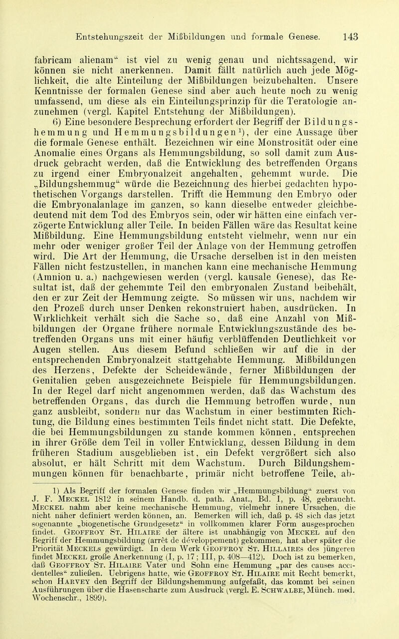 fabricam alienam ist viel zu wenig genau und nichtssagend, wir können sie nicht anerkennen. Damit fällt natürlich auch jede Mög- lichkeit, die alte Einteilung der Mißbildungen beizubehalten. Unsere Kenntnisse der formalen Genese sind aber auch heute noch zu wenig umfassend, um diese als ein Einteilungsprinzip für die Teratologie an- zunehmen (vergl. Kapitel Entstehung der Mißbildungen). 6) Eine besondere Besprechung erfordert der Begriff der Bildungs- hemmung und Hemmungsbildungen i), der eine Aussage über die formale Genese enthält. Bezeichnen wir eine Monstrosität oder eine Anomalie eines Organs als Hemmungsbildung, so soll damit zum Aus- druck gebracht werden, daß die Entwicklung des betreifenden Organs zu irgend einer J]mbryonalzeit angehalten, gehemmt wurde. Die „Bildungshemmug würde die Bezeichnung des hierbei gedachten hypo- thetischen Vorgangs darstellen. Trifft die Hemmung den Embryo oder die Embryonalanlage im ganzen, so kann dieselbe entweder gleichbe- deutend mit dem Tod des Embryos sein, oder wir hätten eine einfach ver- zögerte Entwicklung aller Teile. In beiden Fällen wäre das Resultat keine Mißbildung. Eine Hemmungsbildung entsteht vielmehr, wenn nur ein mehr oder weniger großer Teil der Anlage von der Hemmung getroffen wird. Die Art der Hemmung, die Ursache derselben ist in den meisten Fällen nicht festzustellen, in manchen kann eine mechanische Hemmung (Amnion u. a.) nachgewiesen werden (vergl. kausale Genese), das Re- sultat ist, daß der gehemmte Teil den embryonalen Zustand beibehält, den er zur Zeit der Hemmung zeigte. So müssen wir uns, nachdem wir den Prozeß durch unser Denken rekonstruiert haben, ausdrücken. In Wirklichkeit verhält sich die Sache so, daß eine Anzahl von Miß- bildungen der Organe frühere normale Entwicklungszustände des be- treffenden Organs uns mit einer häufig verblüffenden Deutlichkeit vor Augen stellen. Aus diesem Befund schließen wir auf die in der entsprechenden Embryonalzeit stattgehabte Hemmung. Mißbildungen des Herzens, Defekte der Scheidewände, ferner Mißbildungen der Genitalien geben ausgezeichnete Beispiele für Hemmungsbildungen. In der Regel darf nicht angenommen werden, daß das Wachstum des betreffenden Organs, das durch die Hemmung betroffen wurde, nun ganz ausbleibt, sondern nur das Wachstum in einer bestimmten Rich- tung, die Bildung eines bestimmten Teils findet nicht statt. Die Defekte, die bei Hemmungsbildungen zu stände kommen können, entsprechen in ihrer Größe dem Teil in voller Entwicklung, dessen Bildung in dem früheren Stadium ausgeblieben ist, ein Defekt vergrößert sich also absolut, er hält Schritt mit dem Wachstum. Durch Bildungshem- mungen können für benachbarte, primär nicht betroffene Teile, ab- 1) Als Begriff der formalen Genese finden wir „Hemmungsbildung zuerst vou J. F. Meckel 1812 in seinem Handb. d. path. Anat., Bd. 1, p. 48, gebraucht. Meckel nahm aber keine mechanische Hemmung, vielmehr innere Ursachen, die nicht näher definiert werden können, an. Bemerken will ich, daß p. 48 sich das jetzt sogenannte „biogenetische Grundgesetz in vollkommen klarer Form ausgesprochen findet. Geoffroy St. Hilaire der ältere ist unabhängig von Meckel auf den Begriff der Hemmungsbildung (arret de developpement) gekommen, hat aber später die Priorität Meckels gewürdigt. In dem Werk Geoffroy St. Hillaires des jüngeren findet Meckel große Anerkennung (I, p. 17 ; III, p. 408—412). Doch ist zu bemerken, daß Geoffroy St. Hilaire Vater und Sohn eine Hemmung „par des causes acci- dentelles zuließen. Uebrigens hatte, wie Geoffroy St. Hilaire mit Recht bemerkt, schon Harvey den Begriff der Bildungshemmung aufgefaßt, das kommt bei seinen Ausführungen über die Hasenscharte zum Ausdruck (vergl. E. Schwalbe, Münch, med. Wochenschr., 1899).