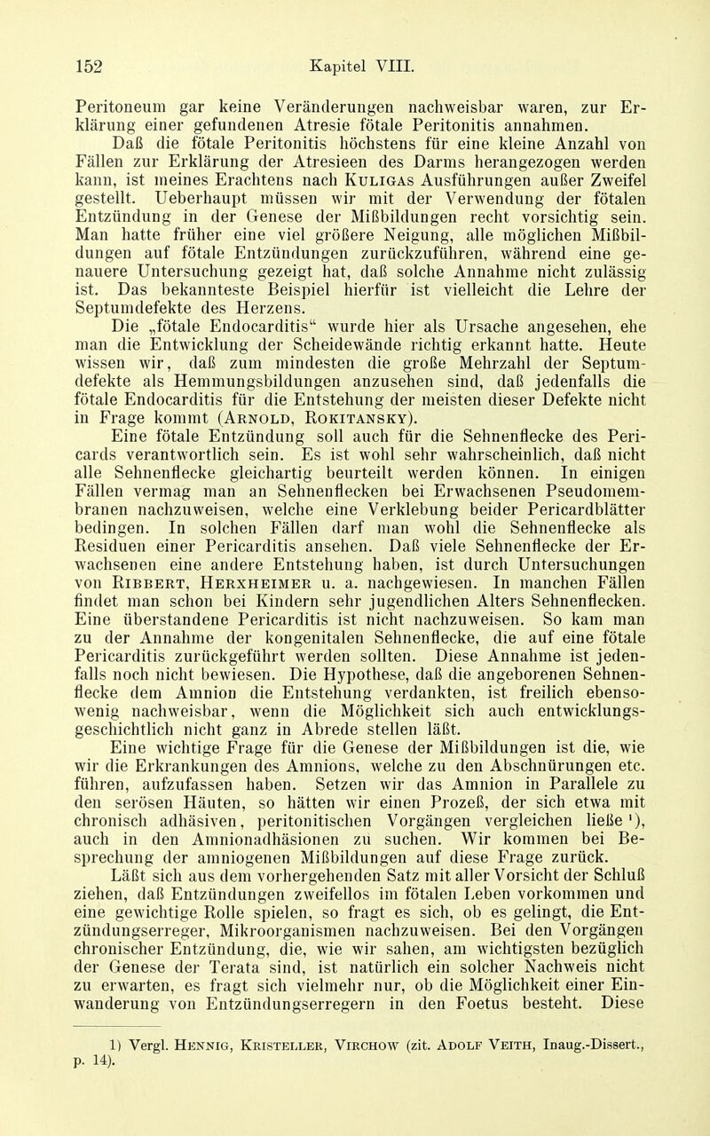 Peritoneum gar keine Veränderungen nachweisbar waren, zur Er- klärung einer gefundenen Atresie fötale Peritonitis annahmen. Daß die fötale Peritonitis höchstens für eine kleine Anzahl von Fällen zur Erklärung der Atresieen des Darms herangezogen werden kann, ist meines Erachtens nach Kuligas Ausführungen außer Zweifel gestellt. Ueberhaupt müssen wir mit der Verwendung der fötalen Entzündung in der Genese der Mißbildungen recht vorsichtig sein. Man hatte früher eine viel größere Neigung, alle möglichen Mißbil- dungen auf fötale Entzündungen zurückzuführen, während eine ge- nauere Untersuchung gezeigt hat, daß solche Annahme nicht zulässig ist. Das bekannteste Beispiel hierfür ist vielleicht die Lehre der Septumdefekte des Herzens. Die „fötale Endocarditis wurde hier als Ursache angesehen, ehe man die Entwicklung der Scheidewände richtig erkannt hatte. Heute wissen wir, daß zum mindesten die große Mehrzahl der Septum- defekte als Hemmungsbildungen anzusehen sind, daß jedenfalls die fötale Endocarditis für die Entstehung der meisten dieser Defekte nicht in Frage kommt (Arnold, Rokitansky). Eine fötale Entzündung soll auch für die Sehnenflecke des Peri- cards verantwortlich sein. Es ist wohl sehr wahrscheinlich, daß nicht alle Sehnenflecke gleichartig beurteilt werden können. In einigen Fällen vermag man an Sehnenflecken bei Erwachsenen Pseudomem- branen nachzuweisen, welche eine Verklebung beider Pericardblätter bedingen. In solchen Fällen darf man wohl die Sehnenflecke als Residuen einer Pericarditis ansehen. Daß viele Sehnenflecke der Er- wachsenen eine andere Entstehung haben, ist durch Untersuchungen von RiBBERT, Herxheimer u. a. nachgewiesen. In manchen Fällen findet man schon bei Kindern sehr jugendlichen Alters Sehnenflecken. Eine überstandene Pericarditis ist nicht nachzuweisen. So kam man zu der Annahme der kongenitalen Sehnenflecke, die auf eine fötale Pericarditis zurückgeführt werden sollten. Diese Annahme ist jeden- falls noch nicht bewiesen. Die Hypothese, daß die angeborenen Sehnen- flecke dem Amnion die Entstehung verdankten, ist freilich ebenso- wenig nachweisbar, wenn die Möglichkeit sich auch entwicklungs- geschichtlich nicht ganz in Abrede stellen läßt. Eine wichtige Frage für die Genese der Mißbildungen ist die, wie wir die Erkrankungen des Amnions, welche zu den Abschnürungen etc. führen, aufzufassen haben. Setzen wir das Amnion in Parallele zu den serösen Häuten, so hätten wir einen Prozeß, der sich etwa mit chronisch adhäsiven, peritonitischen Vorgängen vergleichen ließe'), auch in den Amnionadhäsionen zu suchen. Wir kommen bei Be- sprechung der amniogenen Mißbildungen auf diese Frage zurück. Läßt sich aus dem vorhergehenden Satz mit aller Vorsicht der Schluß ziehen, daß Entzündungen zweifellos im fötalen Leben vorkommen und eine gewichtige Rolle spielen, so fragt es sich, ob es gelingt, die Ent- zündungserreger, Mikroorganismen nachzuweisen. Bei den Vorgängen chronischer Entzündung, die, wie wir sahen, am wichtigsten bezüglich der Genese der Terata sind, ist natürlich ein solcher Nachweis nicht zu erwarten, es fragt sich vielmehr nur, ob die Möglichkeit einer Ein- wanderung von Entzündungserregern in den Foetus besteht. Diese 1) Vergl. Hknnig, Kristellek, Virchow (zit. Adolf Veith, Inaug.-Dissert., p. 14).