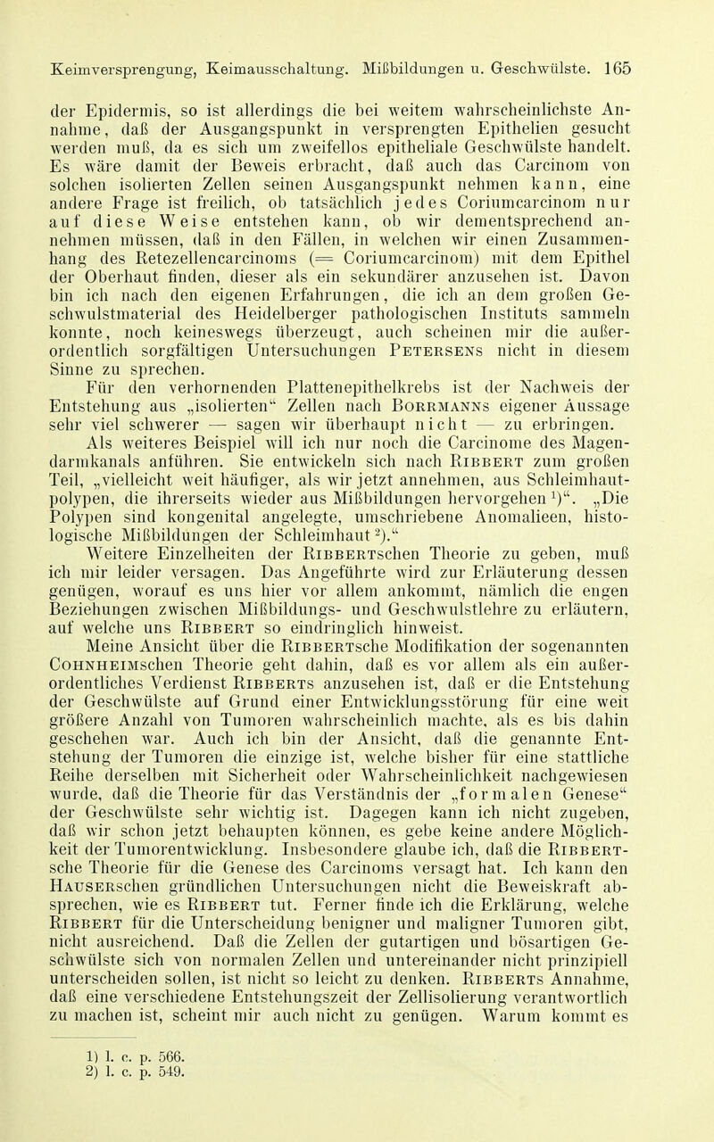 der Epidermis, so ist allerdings die bei weitem wahrscheinlichste An- nahme, daß der Ausgangspunkt in versprengten Epithelien gesucht werden muß, da es sich um zweifellos epitheliale Geschwülste handelt. Es wäre damit der Beweis erbracht, daß auch das Carcinom von solchen isolierten Zellen seinen Ausgangspunkt nehmen kann, eine andere Frage ist freilich, ob tatsächlich jedes Corinmcarcinom nur auf diese Weise entstehen kann, ob wir dementsprechend an- nehmen müssen, daß in den Fällen, in welchen wir einen Zusammen- hang des Retezellencarcinoms (= Coriumcarcinom) mit dem Epithel der Oberhaut finden, dieser als ein sekundärer anzusehen ist. Davon bin ich nach den eigenen Erfahrungen, die ich an dem großen Ge- schwulstmaterial des Heidelberger pathologischen Instituts sammeln konnte, noch keineswegs überzeugt, auch scheinen mir die außer- ordentlich sorgfältigen Untersuchungen Fetersens nicht in diesem Sinne zu sprechen. Für den verhornenden Plattenepithelkrebs ist der Nachweis der Entstehung aus „isolierten'' Zellen nach Borrmanns eigener Aussage sehr viel schwerer — sagen wir überhaupt nicht — zu erbringen. Als weiteres Beispiel will ich nur noch die Carcinome des Magen- darmkanals anführen. Sie entwickeln sich nach Ribbert zum großen Teil, „vielleicht weit häutiger, als wir jetzt annehmen, aus Schleimhaut- polypen, die ihrerseits wieder aus Mißbildungen hervorgehen i). „Die Polypen sind kongenital angelegte, umschriebene Anomalieen, histo- logische Mißbildungen der Schleimhaut ^j. Weitere Einzelheiten der RiBBERTSchen Theorie zu geben, muß ich mir leider versagen. Das Angeführte wird zur Erläuterung dessen genügen, worauf es uns hier vor allem ankommt, nämlich die engen Beziehungen zwischen Mißbildungs- und Geschwulstlehre zu erläutern, auf welche uns Ribbert so eindringlich hinweist. Meine Ansicht über die RiBBERTsche Modifikation der sogenannten CoHNHEiMschen Theorie geht dahin, daß es vor allem als ein außer- ordentliches Verdienst Ribberts anzusehen ist, daß er die Entstehung der Geschwülste auf Grund einer Entwicklungsstörung für eine weit größere Anzahl von Tumoren wahrscheinlich machte, als es bis dahin geschehen war. Auch ich bin der Ansicht, daß die genannte Ent- stehung der Tumoren die einzige ist, welche bisher für eine stattliche Reihe derselben mit Sicherheit oder Wahrscheinlichkeit nachgewiesen wurde, daß die Theorie für das Verständnis der „formalen Genese der Geschwülste sehr wichtig ist. Dagegen kann ich nicht zugeben, daß wir schon jetzt behaupten können, es gebe keine andere Möglich- keit der Tumorentwicklung. Insbesondere glaube ich, daß die RiBBERT- sche Theorie für die Genese des Carcinoms versagt hat. Ich kann den HAUSERSchen gründlichen Untersuchungen nicht die Beweiskraft ab- sprechen, wie es Ribbert tut. Ferner finde ich die Erklärung, welche Ribbert für die Unterscheidung benigner und maligner Tumoren gibt, nicht ausreichend. Daß die Zellen der gutartigen und bösartigen Ge- schwülste sich von normalen Zellen und untereinander nicht prinzipiell unterscheiden sollen, ist nicht so leicht zu denken. Ribberts Annahme, daß eine verschiedene Entstehungszeit der Zellisolierung verantwortlich zu machen ist, scheint mir auch nicht zu genügen. Warum kommt es 1) 1. c. p. 566. 2) 1. c. p. 549.