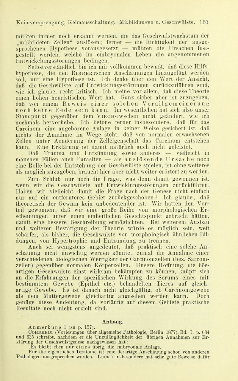 müßten immer uoch erkannt werden, die das Geschwulstwachstum der „mißbildeten Zellen auslösen; ferner — die Richtigkeit der ausge- sprochenen Hypothese vorausgesetzt — müßten die Ursachen fest- gestellt werden, welche im embryonalen Leben die angenommenen Entwickelungsstörungen bedingen. Selbstverständlich bin ich mir vollkommen bewußt, daß diese Hilfs- hypothese, die den RiBBERTschen Anschauungen hinzugefügt werden soll, nur eine Hypothese ist. Ich denke über den Wert der Ansicht, daß die Geschwülste auf Entwicklungsstöruugen zurückzuführen sind, wie ich glaube, recht kritisch. Ich meine vor allem, daß diese Theorie einen hohen heuristischen Wert hat. Ganz sicher aber ist zuzugeben, daß von einem Beweis einer solchen Verallgemeinerung noch keine Rede sein kann. Im wesentlichen hat sich also unser Standpunkt gegenüber dem ViRCHO^vschen nicht geändert, wie ich nochmals hervorhebe. Ich betone ferner insbesondere, daß für das Carcinom eine angeborene Anlage in keiner Weise gesichert ist, daß nichts der Annahme im Wege steht, daß von normalen erwachsenen Zellen unter Aenderung der Zelleigenschaft das Carcinom entstehen kann. Eine Erklärung ist damit natürlich auch nicht geleistet. Daß Trauma und Entzündung sowie anderes — vielleicht in manchen Fällen auch Parasiten — als auslösende Ursache noch eine Rolle bei der Entstehung der Geschwülste spielen, ist ohne weiteres als möglich zuzugeben, braucht hier aber nicht weiter erörtert zu werden. Zum Schluß nur noch die Frage, was denn damit gewonnen ist, wenn wir die Geschwülste auf Entwicklnngsstörungen zurückführen. Haben wir vielleicht damit die Frage nach der Genese nicht einfach nur auf ein entfernteres Gebiet zurückgeschobenV Ich glaube, daß theoretisch der Gewinn kein unbedeutender ist. Wir hätten den Vor- teil gewonnen, daß wir eine große Reihe von morphologischen Er- scheinungen unter einen einheitlichen Gesichtspunlct gebracht hätten, damit eine bessere Beschreibung ermöglichten. Bei weiterem Ausbau und weiterer Bestätigung der Theorie würde es möglich sein, weit schärfer, als bisher, die Geschwülste von morphologisch ähnlichen Bil- dungen, von Hypertrophie und Entzündung zu trennen. Auch sei wenigstens angedeutet, daß praktisch eine solche An- schauung nicht unwichtig werden könnte, zumal die Annahme einer verschiedenen biologischen Wertigkeit der Carcinomzellen (bez. Sarcom- zellen) gegenüber normalen Körperzellen. Unsere Hoffnung, die bös- artigen Geschwülste einst wirksam bekämpfen zu können, knüpft sich an die Erfahrungen der spezifischen Wirkung des Serums eines mit bestimmtem Gewebe (Epithel etc.) behandelten Tieres auf gleich- artige Gewebe. Es ist danach nicht gleichgültig, ob Carcinomgewebe als dem Muttergewebe gleichartig angesehen werden kann. Doch genüge diese Andeutung, da vorläufig auf diesem Gebiete praktische Resultate noch nicht erzielt sind. Anhang, Anmerkung 1 (zu p. 157). Cohnheim (Vorlesungen über allgemeine Pathologie, Berlin 1877), Bd. I, p. 634 und 635 schreibt, nachdem er die Unzulänglichkeit der übrigen Annahmen zur Er- klärung der Geschwulstgenese nachgewiesen hat: „Es bleibt eben nur eines übrig, die embryonale Anlage. Eür die eigentlichen Teratome ist eine derartige Anschauung schon von anderen Pathologen ausgesprochen worden. Lücke insbesondere hat sehr gute Beweise dafür