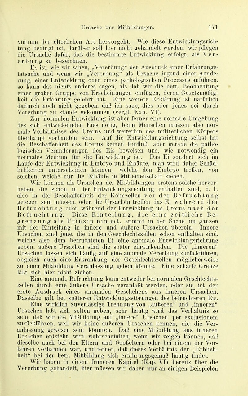 viduum der elterlichen Art hervorgeht. Wie diese Entwicklungsrich- tung bedingt ist, darüber soll hier nicht gehandelt werden, wir pflegen die Ursache dafür, daß die bestimmte Entwicklung erfolgt, als Ver- erbung zu bezeichnen. Es ist, wie wir sahen, „Vererbung der Ausdruck einer Erfahrungs- tatsache und wenn wir „Vererbung als Ursache irgend einer Aende- rung, einer Entwicklung oder eines pathologischen Prozesses anführen, so kann das nichts anderes sagen, als daß wir die betr. Beobachtung einer großen Gruppe von Erscheinungen einfügen, deren Gesetzmäßig- keit die Erfahrung gelehrt hat. Eine weitere Erklärung ist natürlich dadurch noch nicht gegeben, daß ich sage, dies oder jenes sei durch Vererbung zu stände gekommen (vergl. Kap. VI). Zur normalen Entwicklung ist aber ferner eine normale Umgebung des sich entwickelnden Eies nötig, beim Menschen müssen also nor- male Verhältnisse des Uterus und weiterhin des mütterlichen Körpers überhaupt vorhanden sein. Auf die Entwicklungsrichtung selbst hat die Beschaffenheit des Uterus keinen Einfluß, aber gerade die patho- logischen Veränderungen des Eis beweisen uns, wie notwendig ein normales Medium für die Entwicklung ist. Das Ei sondert sich im Laufe der Entwicklung in Embryo und Eihäute, man wird daher Schäd- lichkeiten unterscheiden können, welche den Embryo treffen, von solchen, welche nur die Eihäute in Mitleidenschaft ziehen. Wir können als Ursachen der Mißbildungen erstens solche hervor- heben, die schon in der Entwicklungsrichtung enthalten sind, d. h. also in der Beschaffenheit der Keimzellen vor der Befruchtung gelegen sein müssen, oder die Ursachen treffen das Ei während der Befruchtung oder während der Entwicklung im Uterus nach der Befruchtung. Diese Einteilung, die eine zeitliche Be- grenzung als Prinzip nimmt, stimmt in der Sache im ganzen mit der Einteilung in innere und äußere Ursachen überein. Innere Ursachen sind jene, die in den Geschlechtszellen schon enthalten sind, welche also dem befruchteten Ei eine anomale Entwicklungsrichtung geben, äußere Ursachen sind die später einwirkenden. Die „inneren Ursachen lassen sich häufig auf eine anomale Vererbung zurückführen, obgleich auch eine Erkrankung der Geschlechtszellen möglicherweise zu einer Mißbildung Veranlassung geben könnte. Eine scharfe Grenze läßt sich hier nicht ziehen. Eine anomale Befruchtung kann entweder bei normalen Geschlechts- zellen durch eine äußere Ursache veranlaßt werden, oder sie ist der erste Ausdruck eines anomalen Geschehens aus inneren Ursachen. Dasselbe gilt bei späteren Entwicklungsstörungen des befruchteten Eis. Eine wirklich zuverlässige Trennung von „äußeren und „inneren Ursachen läßt sich selten geben, sehr häufig wird das Verhältnis so sein, daß wir die Mißbildung auf „innere Ursachen per exclusionem zurückführen, weil wir keine äußeren Ursachen kennen, die die Ver- anlassung gewesen sein könnten. Daß eine Mißbildung aus inneren Ursachen entsteht, wird wahrscheinlich, wenn wir zeigen können, daß dieselbe auch bei den Eltern und Großeltern oder bei einem der Vor- fahren vorhanden war, und ferner, daß dieses Verhältnis der „Erblich- keit bei der betr. Mißbildung sich erfahrungsgemäß häufig findet. Wir haben in einem früheren Kapitel (Kap. VI) bereits über die Vererbung gehandelt, hier müssen wir daher nur an einigen Beispielen