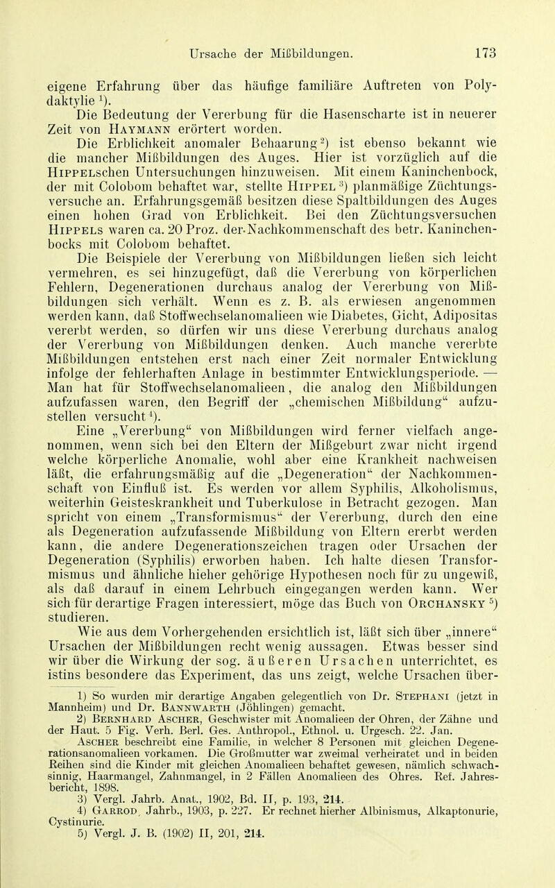 eigene Erfahrung über das häufige familiäre Auftreten von Poly- daktylie Die Bedeutung der Vererbung für die Hasenscharte ist in neuerer Zeit von Haymann erörtert worden. Die Erblichkeit anomaler Behaarung^) ist ebenso bekannt wie die mancher Mißbildungen des Auges. Hier ist vorzüglich auf die HiPPELschen Untersuchungen hinzuweisen. Mit einem Kaninchenbock, der mit Colobom behaftet war, stellte Hippel ^) planmäßige Züchtungs- versuche an. Erfahrungsgemäß besitzen diese Spaltbildungen des Auges einen hohen Grad von Erblichkeit. Bei den Züchtungsversuchen Hippels waren ca. 20 Proz. der-Nachkommenschaft des betr. Kaninchen- bocks mit Colobom behaftet. Die Beispiele der Vererbung von Mißbildungen ließen sich leicht vermehren, es sei hinzugefügt, daß die Vererbung von körperlichen Fehlern, Degenerationen durchaus analog der Vererbung von Miß- bildungen sich verhält. Wenn es z. B. als erwiesen angenommen werden kann, daß Stoffwechselanomalieen wie Diabetes, Gicht, Adipositas vererbt werden, so dürfen wir uns diese Vererbung durchaus analog der Vererbung von Mißbildungen denken. Auch manche vererbte Mißbildungen entstehen erst nach einer Zeit normaler Entwicklung infolge der fehlerhaften Anlage in bestimmter Entwicklungsperiode. — Man hat für Stoffwechselanomalieen, die analog den Mißbildungen aufzufassen waren, den Begriff der „chemischen Mißbildung aufzu- stellen versucht'). Eine „Vererbung von Mißbildungen wird ferner vielfach ange- nommen, wenn sich bei den Eltern der Mißgeburt zwar nicht irgend welche körperliche Anomalie, wohl aber eine Krankheit nachweisen läßt, die erfahrungsmäßig auf die „Degeneration der Nachkommen- schaft von Einfluß ist. Es werden vor allem Syphilis, Alkoholismus, weiterhin Geisteskrankheit und Tuberkulose in Betracht gezogen. Man spricht von einem „Transformismus der Vererbung, durch den eine als Degeneration aufzufassende Mißbildung von Eltern ererbt werden kann, die andere Degenerationszeichen tragen oder Ursachen der Degeneration (Syphilis) erworben haben. Ich halte diesen Transfor- mismus und ähnliche hieher gehörige Hypothesen noch für zu ungewiß, als daß darauf in einem Lehrbuch eingegangen werden kann. Wer sich für derartige Fragen interessiert, möge das Buch von Orchansky ^) studieren. Wie aus dem Vorhergehenden ersichtlich ist, läßt sich über „innere Ursachen der Mißbildungen recht wenig aussagen. Etwas besser sind wir über die Wirkung der sog. äußeren Ursachen unterrichtet, es istins besondere das Experiment, das uns zeigt, welche Ursachen über- 1) So wurden mir derartige Angaben gelegentlich von Dr. Stephani (jetzt in Mannheim) und Dr. Bannwaeth (Jöhlingen) gemacht. 2) Bernhard Ascher, Geschwister mit Anomalieen der Ohren, der Zähne und der Haut. 5 Fig. Verh. Berl. Ges. Anthropol., Ethnol. u. ürgesch. 22. Jan. Ascher beschreibt eine Familie, in welcher 8 Personen mit gleichen Degene- rationsanomalieen vorkamen. Die Großmutter war zweimal verheiratet und in beiden ßeihen sind die Kinder mit gleichen Anomalieen behaftet gewesen, nämlich schwach- sinnig, Haarmangel, Zahnmangel, in 2 Fällen Anomalieen des Ohres. Ref. Jahres- bericht, 1898. 3) Vergl. Jahrb. Anat., 1902, Bd. II, p. 193, 214. 4) Garrod, Jahrb., 1903, p. 227. Er rechnet hierher Albinismus, Alkaptonurie, Cystinurie. 5) Vergl. J. B. (1902) II, 201, 214.