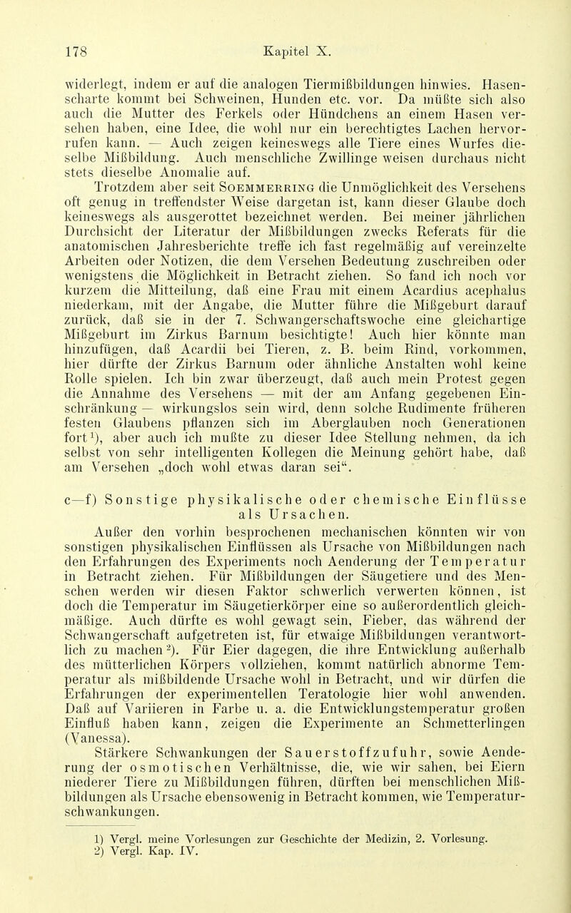 widerlegt, indem er auf die analogen Tiermißbildungen hinwies. Hasen- scharte kommt bei Schweinen, Hunden etc. vor. Da müßte sich also auch die Mutter des Ferkels oder Hündchens an einem Hasen ver- sehen haben, eine Idee, die wohl nur ein berechtigtes Lachen hervor- rufen kann. — Auch zeigen keineswegs alle Tiere eines Wurfes die- selbe Mißbildung. Auch menschliche Zwillinge weisen durchaus nicht stets dieselbe Anomalie auf. Trotzdem aber seit Soemmerring die Unmöglichkeit des Versehens oft genug in treffendster Weise dargetan ist, kann dieser Glaube doch keineswegs als ausgerottet bezeichnet werden. Bei meiner jährlichen Durchsicht der Literatur der Mißbildungen zwecks Referats für die anatomischen Jahresberichte treffe ich fast regelmäßig auf vereinzelte Arbeiten oder Notizen, die dem Versehen Bedeutung zuschreiben oder wenigstens die Möglichkeit in Betracht ziehen. So fand ich noch vor kurzem die Mitteilung, daß eine Frau mit einem Acardius acephalus niederkam, mit der Angabe, die Mutter führe die Mißgeburt darauf zurück, daß sie in der 7. Schwangerschaftswoche eine gleichartige Mißgeburt im Zirkus Barnum besichtigte! Auch hier könnte man hinzufügen, daß Acardii bei Tieren, z. B. beim Rind, vorkommen, hier dürfte der Zirkus Barnum oder ähnliche Anstalten wohl keine Rolle spielen. Ich bin zwar überzeugt, daß auch mein Protest gegen die Annahme des Versehens — mit der am Anfang gegebenen Ein- schränkung — wirkungslos sein wird, denn solche Rudimente früheren festen Glaubens pflanzen sich im Aberglauben noch Generationen fort^), aber auch ich mußte zu dieser Idee Stellung nehmen, da ich selbst von sehr intelligenten Kollegen die Meinung gehört habe, daß am Versehen „doch wohl etwas daran sei. c—f) Sonstige physikalische oder chemische Einflüsse als Ursachen. Außer den vorhin besprochenen mechanischen könnten wir von sonstigen physikalischen Einflüssen als Ursache von Mißbildungen nach den Erfahrungen des Experiments noch Aenderung der Tem peratur in Betracht ziehen. Für Mißbildungen der Säugetiere und des Men- schen werden wir diesen Faktor schwerhch verwerten können, ist doch die Temperatur im Säugetierkörper eine so außerordentlich gleich- mäßige. Auch dürfte es wohl gewagt sein, Fieber, das während der Schwangerschaft aufgetreten ist, für etwaige Mißbildungen verantwort- lich zu machen '^). Für Eier dagegen, die ihre Entwicklung außerhalb des mütterlichen Körpers vollziehen, kommt natürlich abnorme Tem- peratur als mißbildende Ursache wohl in Betracht, und wir dürfen die Erfahrungen der experimentellen Teratologie hier wohl anwenden. Daß auf Variieren in Farbe u. a. die Entwicklungstemperatur großen Einfluß haben kann, zeigen die Experimente an Schmetterlingen (Vanessa). Stärkere Schwankungen der Sauerstoff zufuhr, sowie Aende- rung der osmotischen Verhältnisse, die, wie wir sahen, bei Eiern niederer Tiere zu Mißbildungen führen, dürften bei menschlichen Miß- bildungen als Ursache ebensowenig in Betracht kommen, wie Temperatur- schwankungen. 1) Vergl. meine Vorlesungen zur Geschichte der Medizin, 2. Vorlesung. 2) Vergl. Kap. IV.