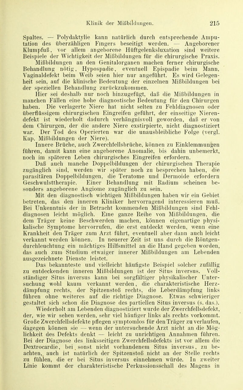 Spaltes. — Polydaktylie kann natürlich durch entsprechende Ampu- tation des überzähligen Fingers beseitigt werden. — Angeborener Klumpfuß, vor allem angeborene Hüftgelenksluxation sind weitere Beispiele der Wichtigkeit der Mißbildungen für die chirurgische Praxis. Mißbildungen an den Genitalorganen machen ferner chirurgische Behandlung nötig. Hypospadie, eventuell Epispadie beim Mann, Vaginaldefekt beim Weib seien hier nur angeführt. Es wird Gelegen- heit sein, auf die klinische Bedeutung der einzelnen Mißbildungen bei der speziellen Behandlung zurückzukommen. Hier sei deshalb nur noch hinzugefügt, daß die Mißbildungen in manchen Fällen eine hohe diagnostische Bedeutung für den Chirurgen haben. Die verlagerte Niere hat nicht selten zu Fehldiagnosen oder überflüssigem chirurgischen Eingreifen geführt, der einseitige Nieren- defekt ist wiederholt dadurch verhängnisvoll geworden, daß er von dem Chirurgen, der die andere Niere exstirpierte, nicht diagnostiziert war. Der Tod des Operierten war die unausbleibliche Folge (vergl. Kap. Mißbildungen der Niere). Innere Brüche, auch Zwerchfellsbrüche, können zu Einklemmungen führen, damit kann eine angeborene Anomalie, bis dahin unbemerkt, noch im späteren Leben chirurgisches Eingreifen erfordern. Daß auch manche Doppelbildungen der chirurgischen Therapie zugänglich sind, werden wir später noch zu besprechen haben, die parasitären Doppelbildungen, die Teratome und Dermoide erfordern Geschwulsttherapie. Einer Behandlung mit Radium scheinen be- sonders angeborene Angiome zugänglich zu sein. Mit den diagnostisch wichtigen Mißbildungen haben wir ein Gebiet betreten, das den inneren Kliniker hervorragend interessieren muß. Bei Unkenntnis der in Betracht kommenden Mißbildungen sind Fehl- diagnosen leicht möglich. Eme ganze Reihe von Mißbildungen, die dem Träger keine Beschwerden machen, können eigenartige physi- kalische Symptome hervorrufen, die erst entdeckt werden, wenn eine Krankheit den Träger zum Arzt führt, eventuell aber dann auch leicht verkannt werden können. In neuerer Zeit ist uns durch die Röntgen- durchleuchtung ein mächtiges Hilfsmittel an die Hand gegeben worden, das auch zum Studium etwaiger innerer Mißbildungen am Lebenden ausgezeichnete Dienste leistet. Das bekannteste und vielleicht häufigste Beispiel solcher zufällig zu entdeckenden inneren Mißbildungen ist der Situs inversus. Voll- ständiger Situs inversus kann bei sorgfältiger physikalischer Unter- suchung wohl kaum verkannt werden, die charakteristische Herz- dämpfung rechts, der Spitzenstoß rechts, die Leberdämpfung links führen ohne weiteres auf die richtige Diagnose. Etwas schwieriger gestaltet sich schon die Diagnose des partiellen Situs inversus (s. das.). Wiederholt am Lebenden diagnostiziert wurde der Zwerchfellsdefekt, der, wie wir sehen werden, sehr viel häufiger links als rechts vorkommt. Große Zwerchfellsdefekte pflegen symptomlos für den Träger zu verlaufen, dagegen können sie — wenn der untersuchende Arzt nicht an die Mög- lichkeit des Defekts denkt — leicht zu unrichtigen Annahmen führen. Bei der Diagnose des linksseitigen Zwerchfellsdefekts ist vor allem die Dextrocardie, bei. sonst nicht vorhandenem Situs inversus, zu be- achten,, auch ist natürlich der Spitzenstoß nicht an der Stelle rechts zu fühlen, die er bei Situs inversus einnehmen würde. In zweiter Linie kommt der charakteristische Perkussionsschall des Magens in