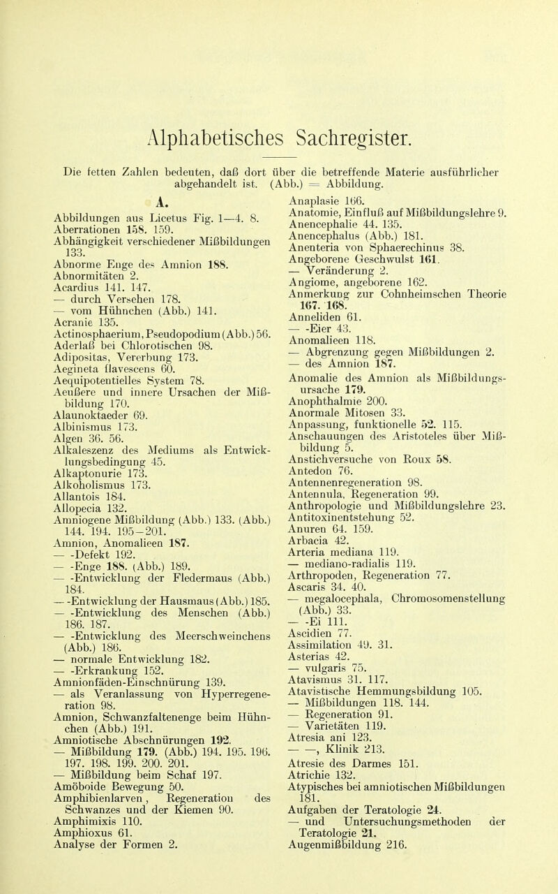 Die fetten Zahlen bedeuten, daß dort über die betreffende Materie ausführlicher abgehandelt ist. (Abb.) = Abbildung. A. Abbildungen aus Licetus Fig. 1—4. 8. Aberrationen 158. 159. Abhängigkeit verschiedener Mißbildungen 133. Abnorme Enge des Amnion 188. Abnormitäten 2. Acardius 141. 147. — durch Versehen 178. — vom Hühnchen (Abb.) 141. Acranie 135. Actinosphaeriuni, Pseudopodium (Abb.) 56. Aderlaß bei Chlorotischen 98. Adipositas, Vererbung 173. Aegineta flavescens 60. Aequipotentielles System 78. Aeußere und innere Ursachen der Miß- bildung 170. Alaunoktaeder 69. Albinismus 173. Algen 36. 56. Alkaleszenz des Mediums als Entwick- lungsbedingung 45. Alkaptonurie 173. Alkoholismus 173. Allantois 184. AUopecia 132. Amniogene Mißbildung (Abb.) 133. (Abb.) 144. 194. 195-201. Amnion, Anomalieen 187. Defekt 192. Enge 188. (Abb.) 189. Entwicklung der Fledermaus (Abb.) 184. —Entwicklung der Hausmaus (Abb.) 185. Entwicklung des Menschen (Abb.) 186. 187. — -Entwicklung des Meerschweinchens (Abb.) 186. — normale Entwicklung 182. Erkrankung 152. Amnionfäden-Einschnürung 139. — als Veranlassung von Hyperregene- ration 98. Amnion, Schwanzfaltenenge beim Hühn- chen (Abb.) 191. Amniotische Abschnürungen 192, — Mißbildung 179. (Abb.) 194. 195. 196. 197. 198. 199. 200. 201. — Mißbildung beim Schaf 197. Amöboide Bewegung 50. Amphibienlarven, Regeneration des Schwanzes und der Kiemen 90. Amphimixis 110. Amphioxus 61. Analyse der Formen 2. Anaplasie 166. Anatomie, Einfluß auf Mißbildungslehre 9. Anencephalie 44. 135. Anencephalus (Abb.) 181. Anenteria von Sphaerechinus 38. Angeborene Geschwulst 161. — Veränderung 2. Angioma, angeborene 162. Anmerkung zur Cohnheimschen Theorie 167. 168. Anneliden 61. Eier 43. Anomalieen 118. — Abgrenzung gegen Mißbildungen 2. — des Amnion 187. Anomalie des Amnion als Mißbildungs- ursache 179. Anophthalmie 200. Anormale Mitosen 33. Anpassung, funktionelle 52. 115. Anschauungen des Aristoteles über Miß- bildung 5. Anstichversuche von Roux 58. Antedon 76. Antennenregeneration 98. Antennula, Eegeneration 99. Anthropologie und Mißbildungslehre 23. Antitoxinentstehung 52. Anuren 64. 159. Arbacia 42. Arteria mediana 119. — mediano-radialis 119. Arthropoden, Regeneration 77. Ascaris 34. 40. — megalocephala, Chromosomenstellung (Abb.) 33. Ei III. Ascidien 77. Assimilation 49. 31. Asterias 42. — vulgaris 75. Atavismus 31. 117. Atavistische Hemmungsbildung 105. — Mißbildungen 118. 144. — Regeneration 91. — Varietäten 119. Atresia ani 123. , Klinik 213. Atresie des Darmes 151. Atrichie 132. Atypisches bei amniotischen Mißbildungen 181. Aufgaben der Teratologie 24. — und Untersuchungsmethoden der Teratologie 21. Augenmißbildung 216.
