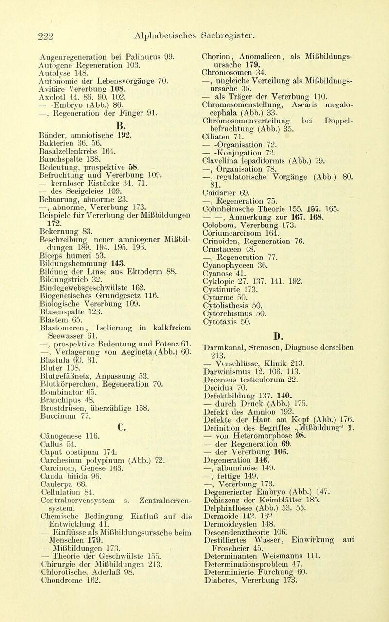 Augenregeneration bei Palinurus 99. Autogene Eegeneration 103. Autolyse 148. Autonomie der Lebensvorgänge 70. Avitäre Vererbung 108. Axolotl 44. 86. 90. 102. Embryo (Abb.) 86. —, Eegeneration der Finger 91. B. Bänder, amniotische 192. Bakterien 36. 56. Basalzellenkrebs 164. Bauchspalte 138. Bedeutung, prospektive 58. Befruchtung und Vererbung 109. — kernloser Eistücke 34. 71. — des Seeigeleies 109. Behaarung, abnorme 23. —, abnorme, Vererbung 173. Beispiele für Vererbung der Mißbildungen 172. Bekernung 83. Beschreibung neuer amniogener Mißbil- dungen 189. 194. 195. 196. Biceps humeri 53. Bildungshemmung 143. Bildung der Linse aus Ektoderm 88. Bildungstrieb 32. Bindegewebsgeschwülste 162. Biogenetisches Grundgesetz 116. Biologische Vererbung 109. Blasenspalte 123. Blastem 65. Blastomeren, Isolierung in kalkfreiem Seewasser 61. —, prospektive Bedeutung und Potenz'61. —, Verlagerung von Aegineta (Abb.) 60. Blastula 60. 61. Bluter 108. Blutgefäßnetz, Anpassung 53. Blutkörperchen, Eegeneration 70. Bombinator 65. Branchipus 48. Brustdrüsen, überzählige 158. Buccinum 77. c. Cänogenese 116. Gallus 54. Gaput obstipum 174. Garchesium polypinum (Abb.) 72. Garcinom, Genese 163. Gauda bifida 96. Caulerpa 68. Gellulation 84. Gentrainervensystem s. Zentralnerven- system. Ghemische Bedingung, Einfluß auf die Entwicklung 41. — Einflüsse als Mißbildungsursache beim iMenschen 179. — Mißbildungen 173. — Theorie der Geschwülste 155. Ghirurgie der Mißbildungen 213. Ghlorotische, Aderlaß 98. Ghondrome 162. Ghorion , Anomalieen , als Mißbildungs- ursache 179. Ghromosomen 34. —, ungleiche Verteilung als Mißbildungs- ursache 35. — als Träger der Vererbung 110. Ghromosomenstellung, Ascaris megalo- cephala (Abb.) 33. Ghromosomenverteilung bei Doppel- befruchtung (Abb.) 35. Giliaten 71. Organisation 72. Konjugation 72. Glavellina lepadiformis (Abb.) 79. —, Organisation 78. —, regulatorische Vorgänge (Abb) 80. 81. Gnidarier 69. —, Eegeneration 75. Gohnheimsche Theorie 155. 157. 165. , Anmerkung zur 167. 168. Golobom, Vererbung 173. Goriumcarcinom 164. Crinoiden, Eegeneration 76. Grustaceen 48. —, Eegeneration 77. Gyanophyceen 36. Gyanose 41. Gyklopie 27. 137. 141. 192. Gystinurie 173. Gytarme 50. Gytolisthesis 50. Gytorchismus 50. Gytotaxis 50. D. Darmkanal, Stenosen, Diagnose derselben 213. — Verschlüsse, Klinik 213. Darwinismus 12. 106. 113. Decensus testiculorum 22. Decidua 70. Defektbildung 137. 140. — durch Druck (Abb.) 175. Defekt des Amnion 192. Defekte der Haut am Kopf (Abb.) 176. Definition des Begriffes „Mißbildung 1. — von Heteromorphose 98. — der Eegeneration 69. — der Vererbung 106. Degeneration 146. —, albuminöse 149. —, fettige 149. —, Vererbung 173. Degenerierter Embryo (Abb.) 147. Dehiszenz der Keimblätter 185. Delphinflosse (Abb.) 53. 55. Dermoide 142. 162. Dermoidcysten 148. Descendenztheorie 106. Destilliertes Wasser, Einwirkung auf Froscheier 45. Determinanten Weismanns III. Determinationsproblem 47. Determinierte Furchung 60. Diabetes, Vererbung 173. I