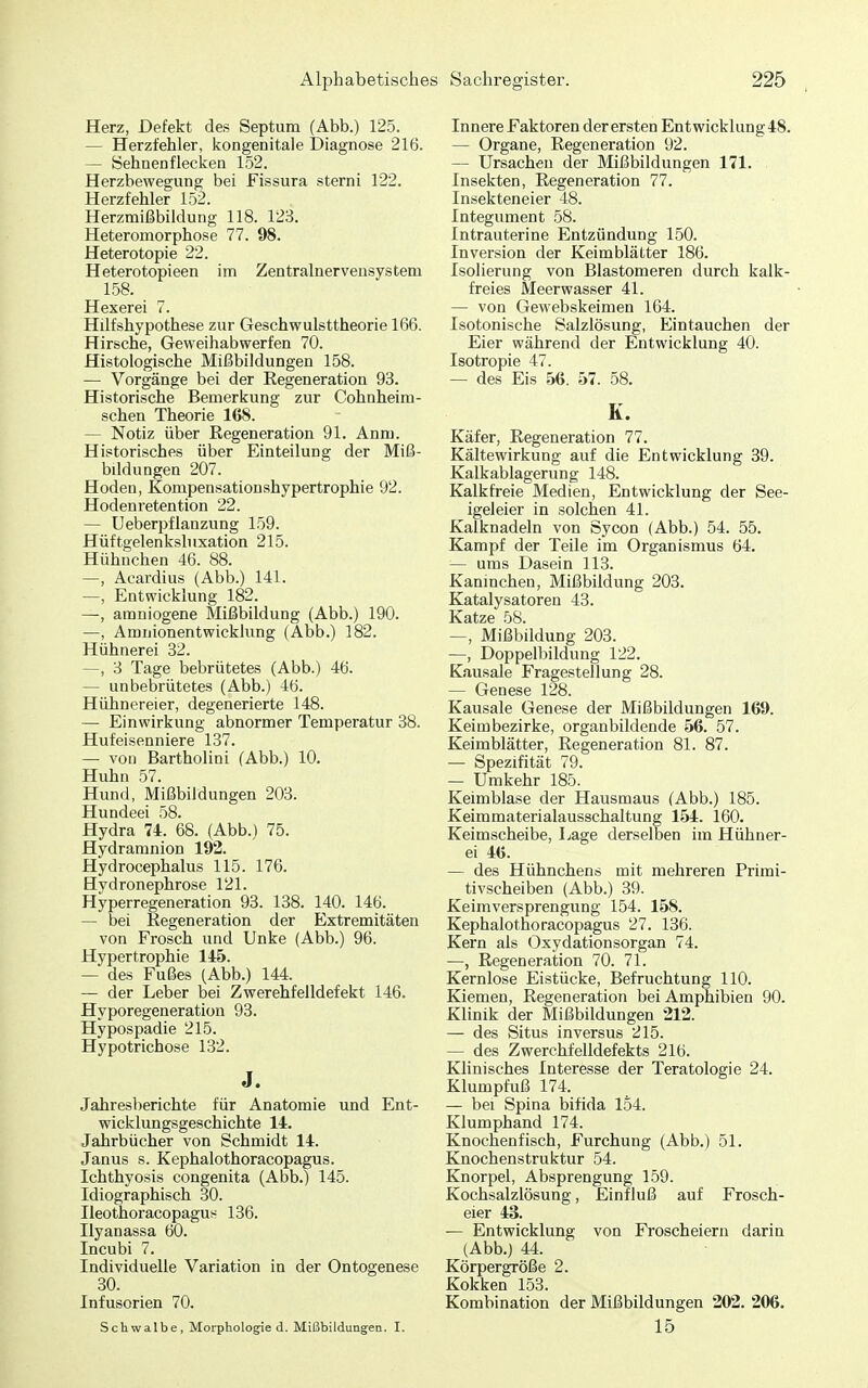 Herz, Defekt des Septum (Abb.) 125. — Herzfehler, kongenitale Diagnose 216. — öehnenflecken 152. Herzbewegung bei Fissura sterni 122. Herzfehler 152. Herzmißbildung 118. 123. Heteromorphose 77. 98. Heterotopie 22. Heterotopieen im Zentralnervensystem 158. Hexerei 7. Hilfshypothese zur Geschwulsttheorie 166. Hirsche, Geweihabwerfen 70. Histologische Mißbildungen 158. — Vorgänge bei der Regeneration 93. Historische Bemerkung zur Cohnheim- schen Theorie 168. — Notiz über Regeneration 91. Anm. Historisches über Einteilung der Miß- bildungen 207. Hoden, Kompensationshypertrophie 92. Hodenretention 22. — Ueberpflanzung 159. Hüftgelenksluxation 215. Hühnchen 46. 88. -—, Acardius (Abb.) 141. —, Entwicklung 182. —, amniogene Mißbildung (Abb.) 190. —, Amnionentwicklung (Abb.) 182. Hühnerei 32. —, 3 Tage bebrütetes (Abb.) 46. — unbebrütetes (Abb.) 46. Hühnereier, degenerierte 148. — Einwirkung abnormer Temperatur 38. Hufeisenniere 137. — von Bartholini (Abb.) 10. Huhn 57. Hund, Mißbildungen 203. Hundeei 58. Hydra 74. 68. (Abb.) 75. Hydramnion 192. Hydrocephalus 115. 176. Hydronephrose 121. Hyperregeneration 93. 138. 140. 146. — bei Regeneration der Extremitäten von Frosch und Unke (Abb.) 96. Hypertrophie 145. — des Fußes (Abb.) 144. — der Leber bei Zwerehfelldefekt 146. Hyporegeneration 93. Hypospadie 215. Hypotrichose 132. J. Jahresberichte für Anatomie und Ent- wicklungsgeschichte 14. Jahrbücher von Schmidt 14. Janus s. Kephalothoracopagus. Ichthyosis congenita (Abb.) 145. Idiographisch 30. Ileothoracopagus 136. Ilyanassa 60. Incubi 7. Individuelle Variation in der Ontogenese 30. Infusorien 70. Schwalbe, Morphologie d. Mißbildungen. I. Innere Faktoren der ersten Entwicklung48. — Organe, Regeneration 92. — Ursachen der Mißbildungen 171. Insekten, Regeneration 77. Insekteneier 48. Integument 58. Intrauterine Entzündung 150. Inversion der Keimblätter 186. Isolierung von Blastomeren durch kalk- freies Meerwasser 41. — von Gewebskeimen 164. Isotonische Salzlösung, Eintauchen der Eier während der Entwicklung 40. Isotropie 47. — des Eis 56. 57. 58. K. Käfer, Regeneration 77. Kältewirkung auf die Entwicklung 39. Kalkablagerung 148. Kalk freie Medien, Entwicklung der See- igeleier in solchen 41. Kaiknadeln von Sycon (Abb.) 54. 55. Karnjit der Teile im Organismus 64. — ums Dasein 113. Kaninchen, Mißbildung 203. Katalysatoren 43. Katze 58. —, Mißbildung 203. —, Doppelbildung 122. Kausale Fragestellung 28. — Genese 128. Kausale Genese der Mißbildungen 169. Keimbezirke, organbildende 56. 57. Keimblätter, Regeneration 81. 87. — Spezifität 79. — Umkehr 185. Keimblase der Hausmaus (Abb.) 185. Keimmaterialausschaltung 154. 160. Keimscheibe, Lage derselben im Hühner- ei 46. — des Hühnchens mit mehreren Primi- tivscheiben (Abb.) 39. Keimversprengung 154. 158. Kephalothoracopagus 27. 136. Kern als Oxydationsorgan 74. —, Regeneration 70. 71. Kernlose Eistücke, Befruchtung 110. Kiemen, Regeneration bei Amphibien 90. Klinik der Mißbildungen 212. — des Situs inversus 215. — des Zwerchfelldefekts 216. Klinisches Interesse der Teratologie 24. Klumpfuß 174. — bei Spina bifida 154. Klumphand 174. Knochenfisch, Furchung (Abb.) 51. Knochenstruktur 54. Knorpel, Absprengung 159. Kochsalzlösung, Einfluß auf Frosch- eier 43. — Entwicklung von Froscheiern darin (Abb.) 44. Körpergröße 2. Kokken 153. Kombination der Mißbildungen 202. 206. 15