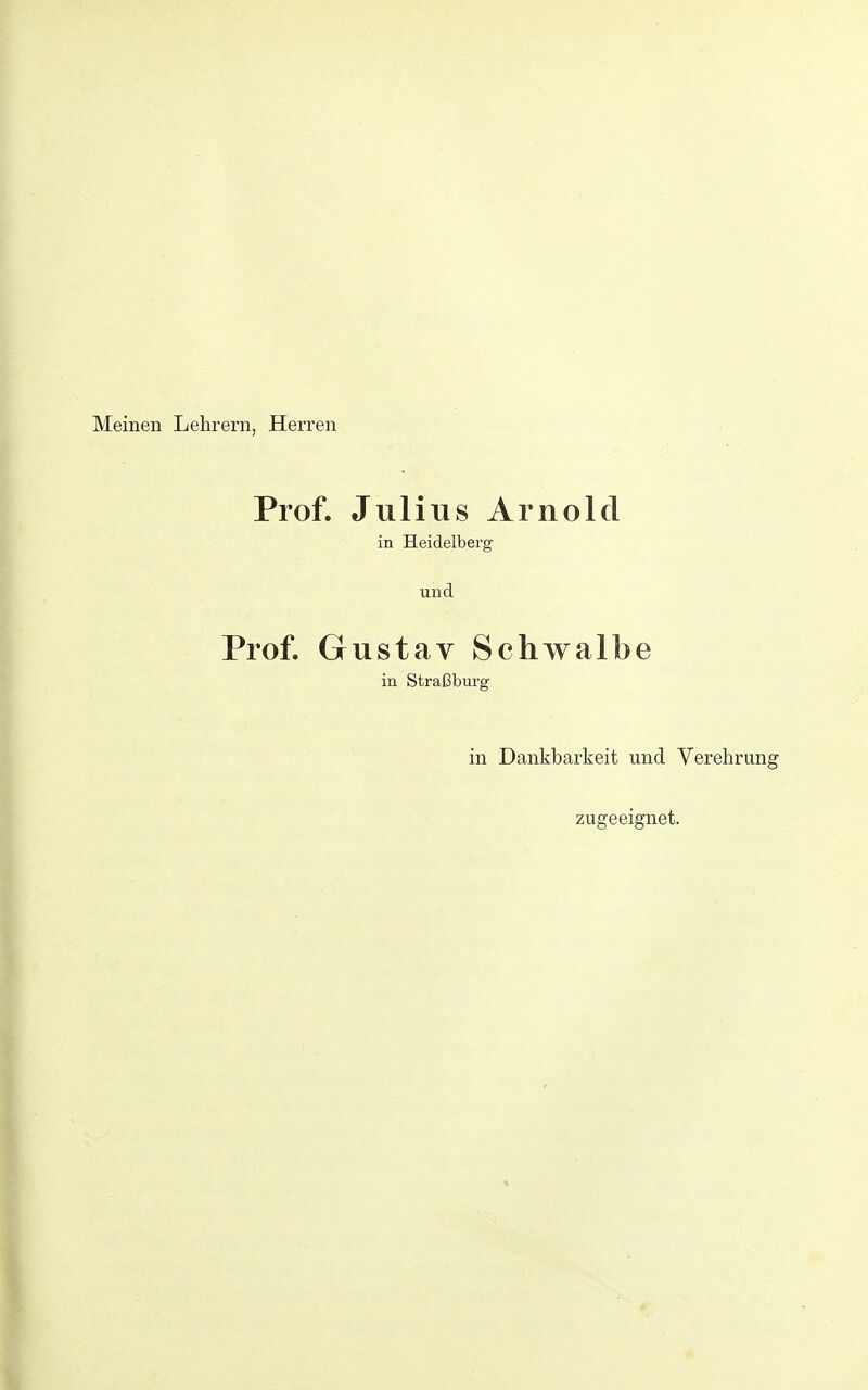 Meinen Lehrern, Herren Prof. Julius Arnold in Heidelberg und Prof. Gustav Schwalbe in Straßburg in Dankbarkeit und Verehrung zugeeignet.