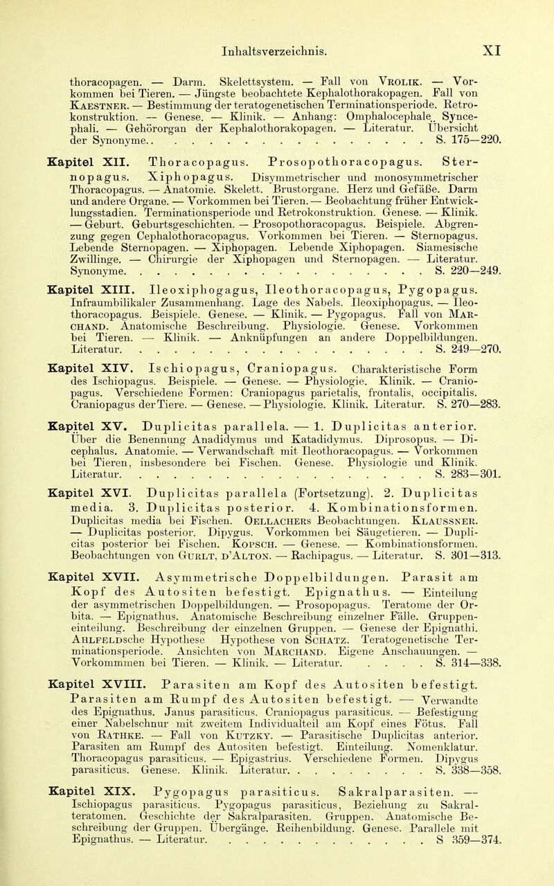 thoracopagen. — Darm. Skelettsystem. — Fall von Vrolik. — Vor- kommen bei Tieren. — Jüngste beobachtete Kephalothorakopagen. Fall von Kaestner. — Bestimmung der teratogenetischen Terminationsperiode. Retro- konstruktion. — Genese. — Klinik. — Anhang: Omphalocephale. Synce- phali. — Gehörorgan der Kephalothorakopagen. — Literatur. Übersicht der Synonyme S. 175-220, Kapitel XII. Thoracopagus. Prosopothoracopagus. Ster- nopagus. Xiphopagus. Disymmetrischer und monosymmetrischer Thoracopagus. — Anatomie. Skelett. Brustorgane. Herz und Gefäße. Darm und andere Organe. — Vorkommen bei Tieren. — Beobachtung früher Entwick- lungsstadien. Terminationsperiode und Retrokonstruktion. Genese. — Klinik. — Geburt. Geburtsgeschichten. — Prosopothoracopagus. Beisjiiele. Abgren- zung gegen Cephalothoracopagus. Vorkommen bei Tieren. — Sternopagus. Lebende Sternopagen. — Xiphopagen. Lebende Xiphopagen. Siamesische Zwillinge. — Chirurgie der Xiphopagen und Sternopagen. — Literatur. Synonyme S. 220—249. Kapitel XIII. Ileoxiphogagus, Ileothoracopagus, Pygopagus. Infraumbilikaler Zusammenhang. Lage des Nabels. Ileoxiphopagus. — Ileo- thoracopagus. Beispiele. Genese. — Klinik. — Pygopagus. Fall von Mar- CHAND. Anatomische Beschreibung. Physiologie. Genese. Vorkommen bei Tieren. —■ Klinik. — Anknüpfungen an andere Doppelbildungen. Literatur S. 249—270. Kapitel XIV. Ischiopagus, Craniopagus. Charakteristische Form des Ischiopagus. Beispiele. — Genese. — Physiologie. Klinik. — Cranio- pagus. Verschiedene Formen: Craniopagus parietalis, frontalis, occipitalis. Craniopagus der Tiere. — Genese.—Physiologie. Klinik. Literatur. S. 270—283. Kapitel XV. Duplicitas parallela. — 1. Duplicitas anterior. Über die Benennung Anadidymus und Katadidymus. Diprosopus. —• Di- cephalus. Anatomie. — Verwandschaft mit Ileothoracopagus. — Vorkommen bei Tieren, insbesondere bei Fischen. Genese. Physiologie und Klinik. Literatur S. 283-301. Kapitel XVI. Duplicitas parallela (Fortsetzung). 2. Duplicitas media. 3. Duplicitas posterior. 4. Kombinationsformen. Duplicitas media bei Fischen. Oellachers Beobachtungen. Klaussner. — Duplicitas posterior. Dipygus. Vorkommen bei Säugetieren. — Dupli- citas posterior bei Fischen. Kopsch. — Genese. — Kombinationsformen. Beobachtungen von Gürlt, d'Alton. —■ ßachipagus. — Literatur. S. 301—313. Kapitel XVII. Asymmetrische Doppelbildungen. Parasit am Kopf des Autositen befestigt. Epignathus. — Einteilung der asymmetrischen Doppelbildungen. — Prosopof)agus. Teratome der Or- bita. — Eiiignathus. Anatomische Beschreibung einzelner Fälle. Gruppen- einteilung. Beschreibung der einzelnen Gruppen. — Genese der Epignathi. AHLFELDsche Hypothese Hypothese von Schatz. Teratogenetische Ter- minationsperiode. Ansichten von Marchand. Eigene Anschauungen. — Vorkommraen bei Tieren. — Khnik. —• Literatur S. 314—338. Kapitel XVIII. Parasiten am Kopf des Autositen befestigt. Parasiten am Rumpf des Autositen befestigt. — Verwandte des Epignathus. Janus parasiticus. Craniopagus parasiticus. — Befestigung einer Nabelschnur mit zweitem Individualteil am Kopf eines Fötus. Fall von Rathke. — Fall von Kutzky. — Parasitische Duplicitas anterior. Parasiten am Rumpf des Autositen befestigt. Einteilung. Nomenklatur. Thoracopagus parasiticus. — Epigastrius. Verschiedene Formen. Dipygus parasiticus. Genese. Klinik. Literatur S. 338—358. Kapitel XIX. Pygopagus parasiticus. Sakralparasiten. — Ischiopagus parasiticus. Pygopagus pai-asiticus, Beziehung zu Sakral- teratomen. Geschiclite der Sakralparasiten. Gruppen. Anatomische Be- schreibung der Gruppen. Übergänge. Reihenbildung. Genese. Parallele mit Epignathus. — Literatur S 359—374.