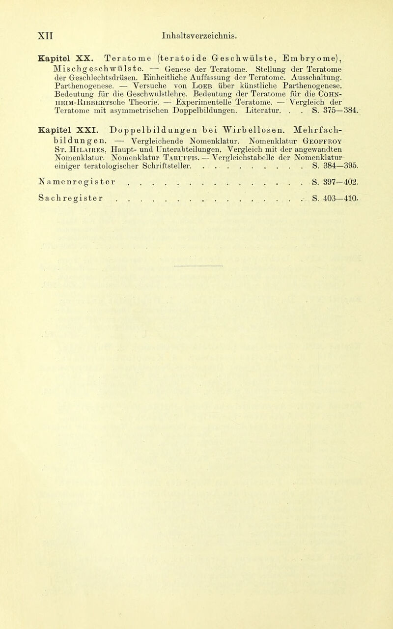 Kapitel XX. Teratome (teratoide Geschwülste, Embryome), Mischgeschwülste. — Grenese der Teratome. Stellung der Teratome der Geschlechtsdrüsen. Einheitliche Auffassung der Teratome. Ausschaltung. Parthenogenese. — Versuche von Loeb über künstliche Parthenogenese. Bedeutung für die Geschwulstlehre. Bedeutung der Teratome für die Cohn- HEiM-RiBBERTsche Theorie. — Experimentelle Teratome. — Vergleich der Teratome mit asymmetrischen Doppelbildungen. Literatur. . . S. 375—384. Kapitel XXI. Doppelbildungen bei Wirbellosen. Mehrfach- bildungen. — Vergleichende Nomenklatur. Nomenklatur Geoffroy St. HilAIRES, Haupt- und Unterabteilungen. Vergleich mit der angewandten Nomenklatur. Nomenklatur Taruffis. — Vergleichstabelle der Nomenklatur einiger teratologischer Schriftsteller S. 384—395. Namenregister . S. 397—402. Sachregister S. 403—410.