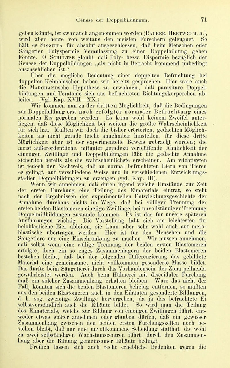 geben könnte, ist zwar auch angenommen worden (Raubee, Hertwig u. a.), wird aber heute von weitaus den meisten Forschern geleugnet. So hält es SoBOTTA für absolut ausgeschlossen, daß beim Menschen oder Säugetier Polyspermie Veranlassung zu einer Doppelbildung geben könnte. 0. Schultze glaubt, daß Poly- bezw. Dispermie bezüglich der Genese der Doppelbildungen ,,als nicht in Betracht kommend unbedingt auszuschließen ist. Uber die mögliche Bedeutung einer doppelten Befruchtung bei doppelten Keimbläschen haben wir bereits gesprochen. Hier wäre auch die MARCHANDSche Hypothese zu erwähnen, daß parasitäre Doppel- bildungen und Teratome sich aus befruchteten Richtungskörperchen ab- leiten. (Vgl. Kap. XVn—XX.) Wir kommen nun zu der dritten Möglichkeit, daß die Bedingungen zur Doppelbildung erst nach erfolgter normaler Befruchtung eines normalen Eis gegeben werden. Es kann wohl keinem Zweifel unter- liegen, daß diese Möglichkeit bei weitem die größte Wahrscheinlichkeit für sich hat. Mußten wir doch die bisher erörterten, gedachten Möglich- keiten als nicht gerade leicht annehmbar hinstellen, für diese dritte Möglichkeit aber ist der experimentelle Beweis gebracht worden; die meist außerordentliche, mitunter geradezu verblüffende Ähnlichkeit der eineiigen Zwillinge und Doppelbildungen läßt die gedachte Annahme sicherlich bereits als die wahrscheinlichste erscheinen. Am wichtigsten ist jedoch der Nachweis, daß an normal befruchteten Eiern von Tieren es gelingt, auf verschiedene Weise und in verschiedenen Entwicklungs- stadien Doppelbildungen zu erzeugen (vgl. Kap. HI). Wenn wir annehmen, daß durch irgend welche Umstände zur Zeit der ersten Furchung eine Teilung des Eimaterials eintrat, so steht nach den Ergebnissen der experimentellen Entwicklungsgeschichte der Annahme durchaus nichts im Wege, daß bei völliger Trennung der ersten beiden Blastomeren eineiige Zwillinge, bei unvollständiger Trennung Doppelmißbildungen zustande kommen. Es ist das für unsere späteren Ausführungen wichtig. Die Vorstellung läßt sich am leichtesten für holoblastische Eier ableiten, sie kann aber sehr wohl auch auf mero- blastische übertragen werden. Hier ist für den Menschen und die Säugetiere nur eine Einschränkung zu macheu. Wir müssen annehmen, daß selbst wenn eine völlige Trennung der beiden ersten Blastomeren erfolgte, doch ein so enges Zusammenlagern der beiden Blastomeren bestehen bleibt, daß bei der folgenden Differenzierung das gebildete Material eine gemeinsame, nicht vollkommen gesonderte Masse bildet. Das dürfte beim Säugetierei durch das Vorhandensein der Zona pellucida gewährleistet werden. Auch beim Hühnerei mit discoidaler Furchung muß ein solcher Zusammenhang erhalten bleiben. Wäre das nicht der Fall, könnten sich die beiden Blastomeren beliebig entfernen, so müßten aus den beiden Blastomeren auch in den Eihäuten gesonderte Bildungen, d. h. sog. zweieiige Zwillinge hervorgehen, da ja das befruchtete Ei selbstverständlich auch die Eihäute bildet. So wird man die Teilung des Eimaterials, welche zur Bildung von eineiigen Zwillingen führt, ent- weder etwas später annehmen oder glauben dürfen, daß ein gewisser Zusammenhang zwischen den beiden ersten Furchungszellen noch be- stehen bleibt, daß nur eine unvollkommene Scheidung statthat, die wohl zu zwei selbständigen Wachstumscentren führt, durch den Zusammen- hang aber die Bildung gemeinsamer Eihäute bedingt. Freilich lassen sich auch recht erhebliche Bedenken gegen die