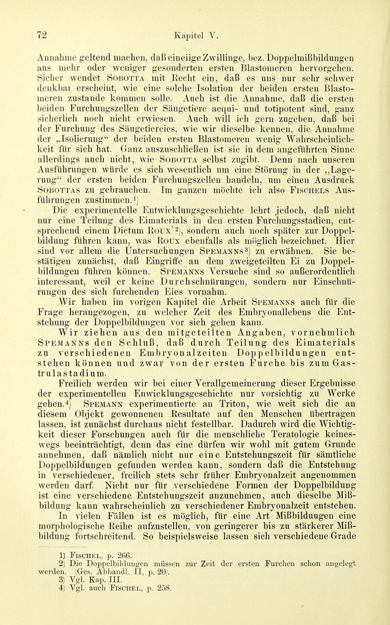 Auuabme geltend maclien, daß eineiige Zwillinge, bez. Doppelmißbildungen aus mebr oder weniger gesonderten ersten Elastomeren hervorgehen. Sicher wendet Sobotta mit Recht ein, daß es uns nur sehr schwer denkbai erscheint, wie eine solche Isolation der beiden ersten Blasto- meren zustande kommen solle. Auch ist die Annahme, daß die ersten beiden Furchungszellen der Sängetiere aequi- und totipotent sind, ganz sicherlich noch nicht erwiesen. Auch will ich gern zugeben, daß bei der Furchung des Säugetiereies, wie wir dieselbe kennen, die Annahme der „Isolierung der beiden ersten Blastomeren wenig Wahrscheinlich- keit für sich hat. Ganz auszuschließen ist sie in dem angeführten Sinne allerdings auch nicht, wie Sobotta selbst zugibt. Denn nach unseren Ausführungen würde es sich wesentlich um eine St(3rung in der ,,Lage- rung der ersten beiden Furchungszellen handeln, um einen Ausdruck SoBOTTAS zu gebrauchen. Im ganzen möchte ich also Fischels Aus- führungen zustimmen.!) Die experimentelle Entwicklungsgeschichte lehrt jedoch, daß nicht nur eine Teilung des Eimaterials in den ersten Furchungsstadien, ent- sprechend einem Dictum Roux'^), sondern auch noch später zur Doppel- bildung führen kann, was Roux ebenfalls als möglich bezeichnet. Hier sind vor allem die Untersuchungen Spemanns^) zu erwähnen. Sie be- stätigen zunächst, daß Eingritic an dem zweigeteilten Ei zu Doppel- bildungen führen können. Spemanns Versuche sind so außerordentlich interessant, weil er keine Durch schnürungen, sondern nur Einschnü- rungen des sich furchenden Eies vornahm. Wir haben im vorigen Kapitel die Arbeit Spemanxs auch für die Frage herangezogen, zu welcher Zeit des Embryonallebens die Ent- stehung der Doppelbildungen vor sich gehen kann. Wir ziehen aus den mitgeteilten Angaben, vornehmlich Spemanns den Schluß, daß durch Teilung des Eimaterials zu verschiedenen Embryonalzeiten Doppelbildungen ent- stehen können und zwar von der ersten Furche bis zum Gas- trulastadium. Freilich werden wir bei einer Verallgemeinerung dieser Ergebnisse der experimentellen Enwicklungsgeschichte nur vorsichtig zu Werke gehen.*) Spemann experimentierte an Triton, wie weit sich die an diesem Objekt gewonnenen Resultate auf den Menschen übertragen lassen, ist zunächst durchaus nicht festellbar. Dadurch wird die Wichtig- keit dieser Forschungen auch für die menschliche Teratologie keines- wegs beeinträchtigt, denn das eine dürfen wir wohl mit gutem Grunde annehmen, daß nämlich nicht nur eine Entstehungszeit für sämtliche Doppelbildungen gefunden werden kann, sondern daß die Entstehung in verschiedener, freilich stets sehr früher Embryonalzeit angenommen werden darf. Nicht nur für verschiedene Formen der Doppelbildung ist eine verschiedene Entstehungszeit anzunehmen, auch dieselbe Miß- bildung kann wahrscheinlich zu verschiedener Embryonalzeit entstehen. In vielen Fällen ist es möglich, für eine Art Mißbildungen eine morphologische Reihe aufzustellen, von geringerer bis zu stärkerer Miß- bildung fortschreitend. So beispielsweise lassen sich verschiedene Grade 1) FiscHEL, p. 266. 2) Die Doppelbildungen müssen zur Zeit der ersten Furchen schon augelegt werden. (Ges. Abhandl. II, p. 20). 3) Vgl. Kap. III. 4) Vgl. auch Flschel, p. 258.