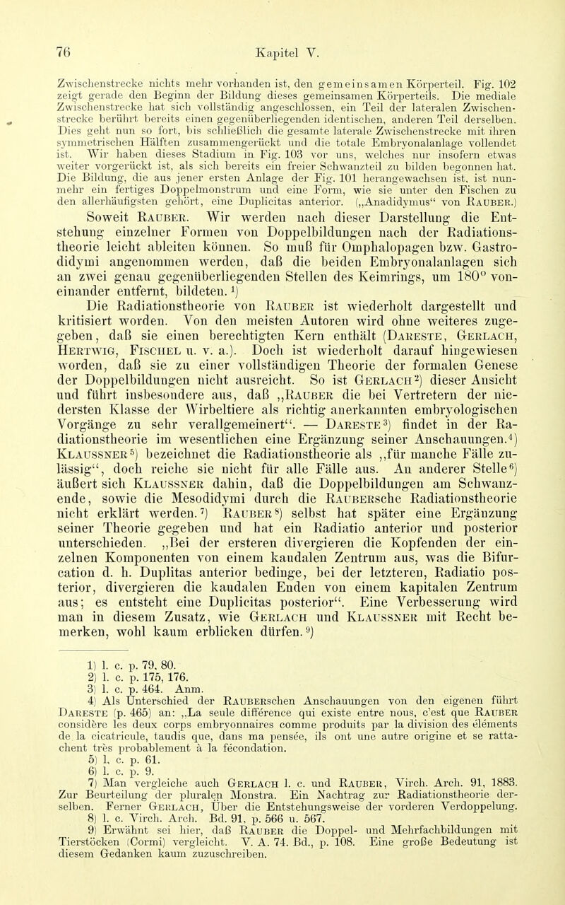 Zwisclienstrecke nichts mehr vorhanden ist, den gemeinsameir Körperteil. Fig. 102 zeigt gerade den Beginn der Bildung dieses gemeinsamen Körperteils. Die mediale Zwischenstrecke hat sich vollständig angeschlossen, ein Teil der lateralen Zwischen- strecke berührt bereits einen gegenüberliegenden identischen, anderen Teil derselben. Dies geht nun so fort, bis schließlich die gesamte laterale Zwischenstrecke mit ihren symmetrischen Hälften zusammengerückt und die totale Embryonalanlage vollendet ist. Wir haben dieses Stadium in Fig. 103 vor uns, welches nur insofern etwas weiter vorgerückt ist, als sich bereits ein freier Schwanzteil zu bilden begonnen hat. Die Bildung, die aus jener ersten Anlage der Fig. 101 herangewachsen ist, ist nun- mehr ein fertiges Doppelmonstrum und eine Form, wie sie unter den Fischen zu den allerhäufigsten gehört, eine Duplicitas anterior. (,,Anadidymus von Hauber.) Soweit Rauber. Wir werden nach dieser Darstellung die Ent- stehung einzelner Formen von Doppelbildungen nach der Radiations- theorie leicht ableiten können. So muß für Omphalopagen bzw. Gastro- didymi angenommen werden, daß die beiden Embryonalanlagen sich an zwei genau gegenüberliegenden Stellen des Keimriugs, um 180 von- einander entfernt, bildeten, i) Die Radiationstheorie von Rauber ist wiederholt dargestellt und kritisiert worden. Von den meisten Autoren wird ohne weiteres zuge- geben, daß sie einen berechtigten Kern enthält (Dareste, Gerlach, Hertwig, Fischel u. V. a.). Doch ist wiederholt darauf hingewiesen worden, daß sie zu einer vollständigen Theorie der formalen Genese der Doppelbildungen nicht ausreicht. So ist Gerlach dieser Ansicht und führt insbesondere aus, daß ,,Rauber die bei Vertretern der nie- dersten Klasse der Wirbeltiere als richtig auerkannten embryologischen Vorgänge zu sehr verallgemeinert. — Dareste 3) findet in der Ra- diationstheorie im wesentlichen eine Ergänzung seiner Anschauungen. Klau.ssner5) bezeichnet die Radiationstheorie als ,,für manche Fälle zu- lässig, doch reiche sie nicht für alle Fälle aus. An anderer Stelle^) äußert sich Klaussxer dahin, daß die Doppelbildungen am Schwanz- ende, sowie die Mesodidymi durch die RAUBERSche Radiationstheorie nicht erklärt werden. ^) Rauber ^) selbst hat später eine Ergänzung seiner Theorie gegeben und hat ein Radiatio anterior und posterior unterschieden. ,,Bei der ersteren divergieren die Kopfenden der ein- zelnen Komponenten von einem kaudalen Zentrum aus, was die Bifur- cation d. h. Duplitas anterior bedinge, bei der letzteren, Radiatio pos- terior, divergieren die kaudalen Enden von einem kapitalen Zentrum aus; es entsteht eine Duplicitas posterior. Eine Verbesserung wird man in diesem Zusatz, wie Gerlach und Klaussner mit Recht be- merken, wohl kaum erblicken dürfen, 1) 1. c. p. 79, 80. 2) 1. c. p. 175, 176. 3) 1. c. p. 464. Anm. 4) Als Unterschied der RAUBERschen Anschauungen von den eigenen führt Dareste (p. 465) an: ,,La seule difterence qui existe entre nous, c'est que Rauber considere les deux corps embryonnaires comme produits par la division des elements de la cicatricule, taudis que, dans ma pensee, ils ont une autre origine et se ratta- chent tres probablement ä la fecondation. 5) 1. c. p. 61. 6) 1. c. p. 9. 7) Man vergleiche auch Gerlach 1. c. und Rauber, Virch. Arch. 91, 1883. Zur Beurteilung der pluralen Monstra. Ein Nachtrag zur Radiationstheorie der- selben. Ferner Geulach, Über die Entstehungsweise der vorderen Verdoppelung. 8) 1. c. Virch. Arch. Bd. 91, p. 566 u. 567. 9) Erwähnt sei hier, daß Rauber die Doppel- und Mehrfachbildungen mit Tierstöcken (Cormi) vergleicht. V. A. 74. Bd., p. 108. Eine große Bedeutung ist diesem Gedanken kaum zuzuschreiben.