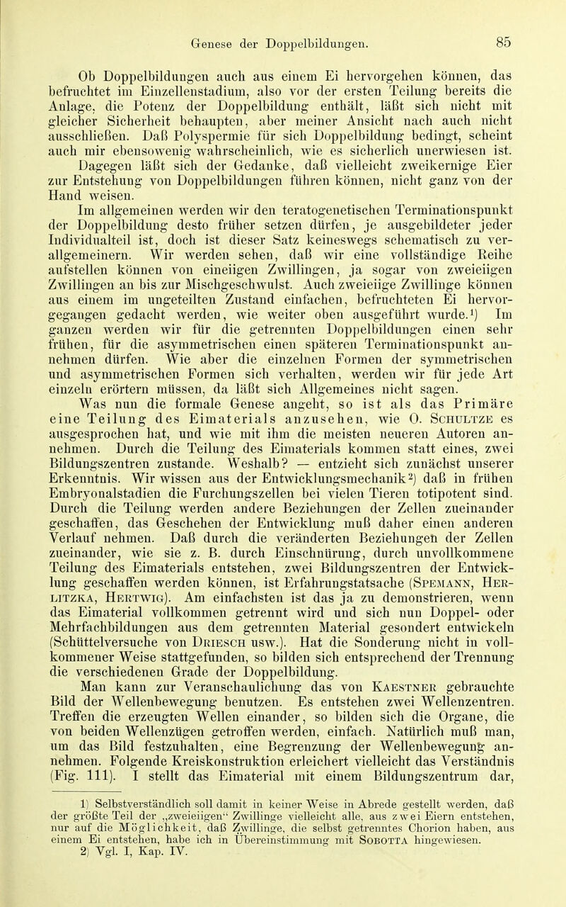 Ob Doppelbildungen auch aus einem Ei hervorgehen können, das befruchtet im Eiuzelleustadium, also vor der ersten Teilung bereits die Anlage, die Potenz der Doppelbildung enthält, läßt sich nicht mit gleicher Sicherheit behaupten, aber meiner Ansicht nach auch nicht ausschließen. Daß Polyspermie für sich Doppelbildung bedingt, scheint auch mir ebensowenig wahrscheinlich, wie es sicherlich unerwiesen ist. Dagegen läßt sich der Gedanke, daß vielleicht zweikernige Eier zur Entstehung von Doppelbildungen führen können, nicht ganz von der Hand weisen. Im allgemeinen werden wir den teratogenetischen Terminationspunkt der Doppelbildung desto früher setzen dürfen, je ausgebildeter jeder ludividualteil ist, doch ist dieser Satz keineswegs schematisch zu ver- allgemeinern. Wir werden sehen, daß wir eine vollständige Reihe aufstellen können von eineiigen Zwillingen, ja sogar von zweieiigen Zwillingen an bis zur Mischgeschwulst. Auch zweieiige Zwillinge können aus einem im ungeteilten Zustand einfachen, befruchteten Ei hervor- gegangen gedacht werden, wie weiter oben ausgeführt wurde.i) Im ganzen werden wir für die getrennten Doppelbildungen einen sehr frühen, für die asymmetrischen einen späteren Terminationspunkt an- nehmen dürfen. Wie aber die einzelnen Formen der symmetrischen und asymmetrischen Formen sich verhalten, werden wir für jede Art einzeln erörtern müssen, da läßt sich Allgemeines nicht sagen. Was nun die formale Genese angeht, so ist als das Primäre eine Teilung des Eimaterials anzusehen, wie 0. Schultze es ausgesprochen hat, und wie mit ihm die meisten neueren Autoren an- nehmen. Durch die Teilung des Eimaterials kommen statt eines, zwei Bildungszentren zustande. Weshalb? — entzieht sich zunächst unserer Erkenntnis. Wir wissen aus der Entwicklungsmechanik 2) daß in frühen Embryonalstadien die Furchungszellen bei vielen Tieren totipotent sind. Durch die Teilung werden andere Beziehungen der Zellen zueinander geschaffen, das Geschehen der Entwicklung muß daher einen anderen Verlauf nehmen. Daß durch die veränderten Beziehungen der Zellen zueinander, wie sie z. B. durch Einschnürung, durch unvollkommene Teilung des Eimaterials entstehen, zwei Bildungszentren der Entwick- lung geschaffen werden können, ist Erfahrungstatsache (Spemann, Her- LiTZKA, Hertwig). Am einfachsten ist das ja zu demonstrieren, wenn das Eimaterial vollkommen getrennt wird und sich nun Doppel- oder Mehrfachbildungen aus dem getrennten Material gesondert entwickeln (Schüttelversuche von Driesch usw.). Hat die Sonderung nicht in voll- kommener Weise stattgefunden, so bilden sich entsprechend der Trennung die verschiedenen Grade der Doppelbildung. Man kann zur Veranschaulichung das von Kaestner gebrauchte Bild der Wellenbewegung benutzen. Es entstehen zwei Wellenzentren. Treffen die erzeugten Wellen einander, so bilden sich die Organe, die von beiden Wellenzügen getroffen werden, einfach. Natürlich muß man, um das Bild festzuhalten, eine Begrenzung der Wellenbewegung; an- nehmen. Folgende Kreiskonstruktion erleichert vielleicht das Verständnis (Fig. III). I stellt das Eimaterial mit einem Bildungszentrum dar, 1) Selbstverständlich soll damit in keiner Weise in Abrede gestellt werden, daß der größte Teil der zweieiigen Zwillinge vielleicht alle, aus zwei Eiern entstehen, nur auf die Möglichkeit, daß Zwillinge, die selbst getremites Chorion haben, aus einem Ei entstehen, habe ich in Übereinstimmung mit Sobotta hingewiesen. 2) Vgl. I, Kap. IV.