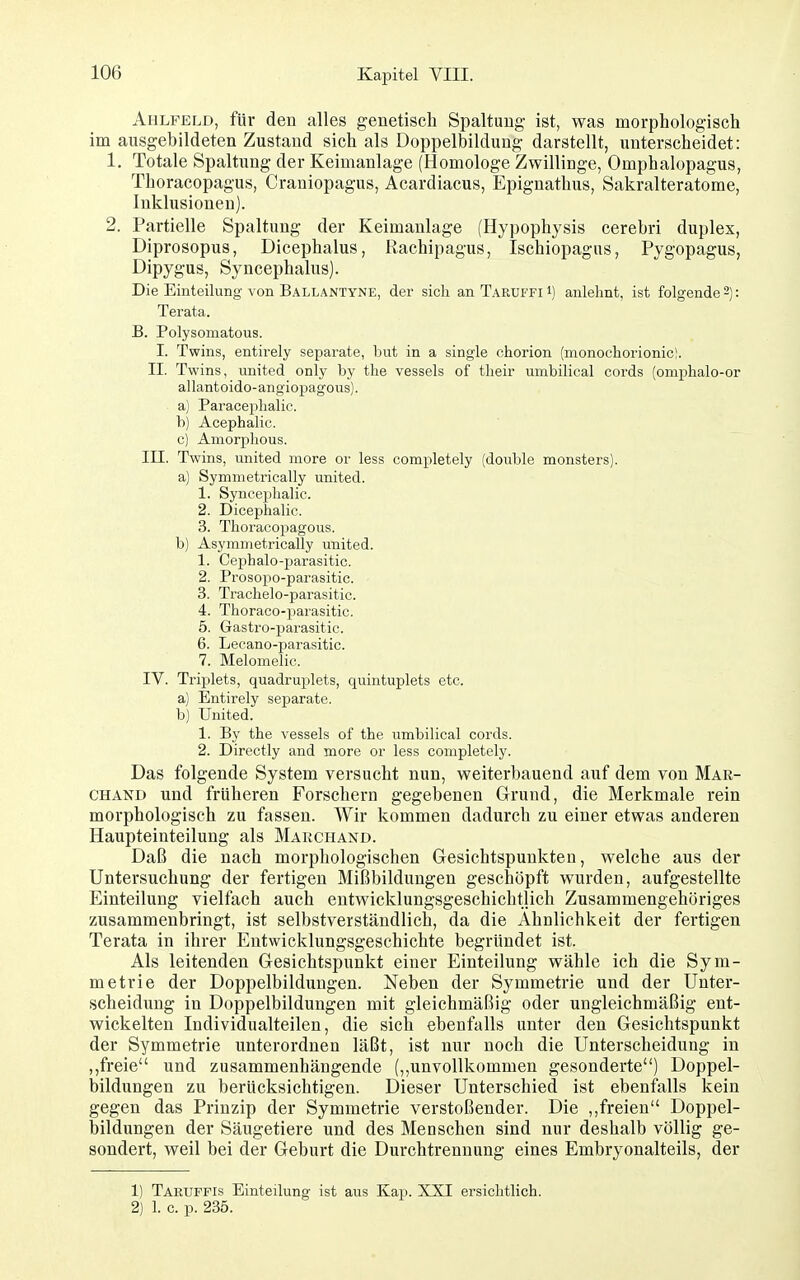 Ahlpeld, für den alles genetisch Spaltung ist, was morphologisch im ausgebildeten Zustand sich als Doppelbildung darstellt, unterscheidet: 1. Totale Spaltung der Keimanlage (Homologe Zwillinge, Omphalopagus, Thoracopagus, Craniopagus, Acardiacus, Epignathus, Sakralteratome, Inklusionen). 2. Partielle Spaltung der Keimanlage (Hypophysis cerebri duplex, Diprosopus, Dicephalus, Rachipagus, Ischiopagus, Pygopagus, Dipygus, Syncephalus). Die Einteilung von Ballantyne, der sich an Taruffi i) anlehnt, ist folgende 2): Terata. B. Polysomatous. I. Twins, entirely separate, but in a single chorion (monochorionic!. II. Twins, united only by the vessels of their uinbilical coi'ds (omphalo-or allantoido-angiopagous). a) Paraceiihalic. b) Acephalic. c) Amorphous. III. Twins, united more or less completely (double monsters). a) Symmetrically united. 1. Syncephalic. 2. Dicephalic. 3. Thoracopagous. b) Asymmetrically united. 1. Cephalo-parasitic. 2. Prosopo-parasitic. 3. Trachelo-parasitic. 4. Thoraco-parasitic. 5. Gastro-parasitic. 6. Lecano-parasitic. 7. Melomelic. IV. Triplets, quadruplets, quintuplets etc. a) Entirely separate. b) United. 1. By the vessels of the umbilical cords. 2. Directly and more or less completely. Das folgende System versucht nun, weiterbauend auf dem von Mar- chand und früheren Forschern gegebenen Grund, die Merkmale rein morphologisch zu fassen. Wir kommen dadurch zu einer etwas anderen Haupteinteilung als Marchand. Daß die nach morphologischen Gesichtspunkten, welche aus der Untersuchung der fertigen Mißbildungen geschöpft wurden, aufgestellte Einteilung vielfach auch entwicklungsgeschichtlich Zusammengehöriges zusammenbringt, ist selbstverständlich, da die Ähnlichkeit der fertigen Terata in ihrer Entwicklungsgeschichte begründet ist. Als leitenden Gesichtspunkt einer Einteilung wähle ich die Sym- metrie der Doppelbildungen. Neben der Symmetrie und der Unter- scheidung in Doppelbildungen mit gleichmäßig oder ungleichmäßig ent- wickelten Individualteilen, die sich ebenfalls unter den Gesichtspunkt der Symmetrie unterordnen läßt, ist nur noch die Unterscheidung in ,,freie und zusammenhängende (,,unvollkommen gesonderte) Doppel- bildungen zu berücksichtigen. Dieser Unterschied ist ebenfalls kein gegen das Prinzip der Symmetrie verstoßender. Die ,,freien Doppel- bildungen der Säugetiere und des Menschen sind nur deshalb völlig ge- sondert, weil bei der Geburt die Durchtrennung eines Embryonalteils, der 1) Taruffis Einteilung ist aus Kap. XXI ersichtlich. 2) 1. c. p. 235.