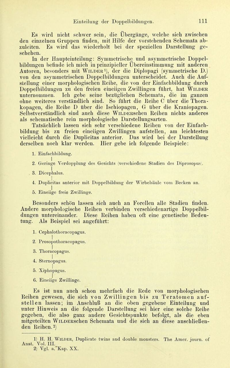 Es wird nicht schwer sein, die Übergänge, welche sich zwischen den einzelnen Gruppen finden, mit Hilfe der vorstehenden Schemata ab- zuleiten. Es wird das wiederholt bei der speziellen Darstellung ge- schehen. In der Haupteinteilung: Symmetrische und asymmetrische Doppel- bildungen befinde ich mich in prinzipieller Ubereinstimmung mit anderen Autoren, besonders mit Wilder ij, der die Diplopagi (symmetrische D.) von den asymmetrischen Doppelbildungen unterscheidet. Auch die Auf- stellung einer morphologischen Reihe, die von der Einfachbildung durch Doppelbildungen zu den freien eineiigen Zwillingen führt, hat Wilder unternommen. Ich gebe seine bezüglichen Schemata, die im ganzen ohne weiteres verständlich sind. So führt die Reihe C über die Thora- kopagen, die Reihe D über die Ischiopagen, G über die Kraniopagen. Selbstverständlich sind auch diese WiLDERSchen Reihen nichts anderes als schematische rein morphologische Darstellungsarten. Tatsächlich lassen sich sehr verschiedene Reihen von der Einfach- bildung bis zu freien eineiigen Zwillingen aufstellen, am leichtesten vielleicht durch die Duplicitas anterior. Das wird bei der Darstellung derselben noch klar werden. Hier gebe ich folgende Beispiele: 1. Einfachbildung. I 2. G-eringe Verdopplung des Gesichts (verschiedene Stadien des Diprosopus). I 3. Dicephalus. 4. Duplicitas anterior mit Doppelbildung der Wirbelsäule vom Becken an. 5. Eineiige freie Zwillinge. Besonders schön lassen sich auch an Forellen alle Stadien finden. Andere morphologische Reihen verbinden verschiedenartige Doppelbil- dungen untereinander. Diese Reihen haben oft eine genetische Bedeu- tung. Als Beispiel sei angeführt: 1. Cephalothoracopagus. 1 2. Prosopothoracopagus. 3. Thoracopagus. 1 4. Stemopagus. 5. Xiphopagus. 6. Eineiige Zwillinge. Es ist nun auch schon mehrfach die Rede von morphologischen Reihen gewesen, die sich von Zwillingen bis zu Teratomen auf- stellen lassen; im Anschluß an die oben gegebene Einteilung und unter Hinweis an die folgende Darstellung sei hier eine solche Reihe gegeben, die also ganz andere Gesichtspunkte befolgt, als die eben mitgeteilten WiLDERSchen Schemata und die sich an diese anschließen- den Reihen. 2) 1) H. H. Wilder, Duplicate twins and double monsters. The Amer. journ. of Anat. Vol. III. 2) Vgl. a.'Kap. XX.