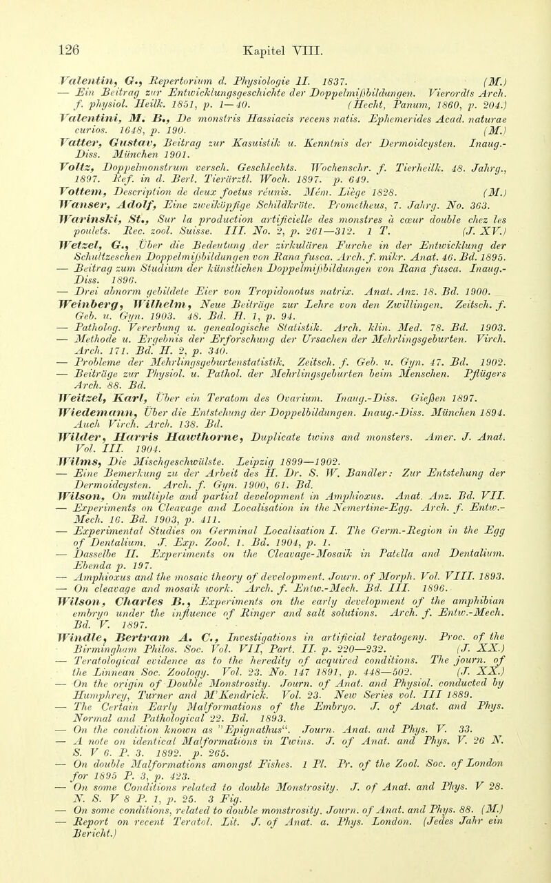 Valentin, G., JRepertoriwn d. Physiolorjie II. 1837. (M.) — Ein Beitrag zur Entivicklungsgeschichte der Dopjjelmißbildungeti. Vierord/s Arch. f. physiol. Heilk. 1851, p. 1—40. (Hecht, Pamim, 1860, p. 204.) Ycilentini, M. B,, De monstris Hassiacis recens natis. Ephcmerides Acad. naturae curios. 1648, p. 190. (M.) VatteT, Gustav, Beitrag zur Kasuistik u. Kenntnis der Dermoidcysten. Inaug.- Diss. München 1901. Voltz, Doppehnonstrum versch. Geschlechts. Wochensclir. f. Tierheilk. 48. Jahrg., 1897. lief, in d. Berl. Tierlirztl. Woch. 1897. p. 649. Vottem, Descripiion de deux foetus reiinis. 3Iem. Liege 1828. (31.) IVanser, Adolf, Eine zweiküpßge Schildkröte. Prometheus, 7. Jahrg. No. 363. Tl'arinsici, St., Sur la production artißcielle des monstres ä cceur double chez les poulets. Ree. zool. Suisse. III. No. 2, p. 261—312. 1 T. (J. XV.) Wetzet, 6r.j Vher die Bedeutung der zirkulären Furche in der Entwicklung der Schultzeschen Doppelmißhildungen von Pana fusca. Arch. f. mikr. Anat. 46. Bd. 1895. — Beitrag zum Studium der künstlichen Doppelmißbildungen von Pana fusca. Inaug.- Diss. 1896. — Drei abnorm gebildete Eier von Tropidonotus natrix. Anat. Anz. 18. Bd. 1900. Weinberg, Wilhelm, Neue Beiträge zur Lehre von den Zioillingen. Zeitsch. f. Geb. n. Gyn. 1903. 48. Bd. H. l,^p. 94. — Patholog. Vererbung it. genealogische Statistik. Arch. klin. 3Ied. 78. Bd. 1903. — 3Iethode u. Ergebnis der Erforschung der Ursachen der 3Ichrlingsgeburten. Virch. Arch. 171. Bd! H. 2, p. 34U. — Probleme der 3Iehrlingsgebu)-tenstafistik. Zeitsch. f. Geb. it. Gyn. 47. Bd. 1902. — Beiträge zur Physiol. u. Pathol. der 3Iehrlingsgeburten beim 3Ienschen. Pßügers Arch. 88. Bd. Weitzel, Karl, Uber ein Teratom des Ovarium. Inaug.-Diss. Gießen 1897. Wiedemann, Uber die Entstehung der Doppelbildungen. Inaug.-Diss. 3Iünchen 1894. Auch Virch. Arch. 138. Bd. Wilder, Harris HawtJiorne, Duplicate tivins and monsters. Amer. J. Anat. Vol. III 1904. Wilms, Die 3Iischgeschwülste. Leipzig 1899—1902. — Eine Bemerkung zu der Arbeit des II. Dr. S. TV. Bandler: Zur Entstehung der Dermoidcysten. Arch. f. Gyn. 1900, 61. Bd. Wilson, On multiple and partial development in Amphioxus. Anat. Anz. Bd. VII. — Experiments on Cleavage and Localisation in the Nemertine-Egg. Arch. f. Entw.- 3Iech. 16. Bd. 1903, p. 411. — Experimental Studies on Germinal Localisation I. The Germ.-Pegion in the Egg of Dentalium. J Exp. Zool. 1. Bd. 1904, p. 1. — Dasselbe II. Experiments on the Cleavage-3Iosaik in Patella and Dentalium. Ebettda p. 197. — Amphioxus and the niosaic theory of development. Journ. of 3Iorph. Vol. VIII. 1893. — On cleavage and mosaik icork. Arch. f. Enlw.-3Iech. Bd. III. 1896. Wilson, Charles B., Experiments on the early development of the amphibian embryn under the influence of Ringer and sali Solutions. Arch, f. Entw.-3fech. Bd. V. 1897. Windle, Bertram A. C, Investigations in artificial teratogeny. Proc. of the Birmingham Philos. Soc. Vol. VII, Part. II p. 220—232. (J. XX.) — Teratological evidence as to the heredity of acquired cotditions. The journ. of the Linnean Soc. Zoology. Vol. 23. No. 147 1891, p. 448—502. (J. XX.) — On the origin of Double 3Ionstrosity. Journ. of Anat. and Physiol. conducted by Humjihrey, Turner and 31'Kendrick. Vol. 23. New Series vol. III 1889. —• The Certain Early Malformations of the Embryo. J. of Anat. and Phys. Normal and Pathological 22. Bd. 1893. — On the condition knoion as Epignathus. Journ. Anat. and Phys. V. 33. — A tiote on identical 3Ialformations in Twins. J. of Anat. and Phys. V. 26 N. S. V 6. P. 3. 1892. p. 265. — On double 3Ialformations amongst Fishes. 1 PI. Pr. of the Zool. Soc. of London for 1895 P. 3, p. 423. — On some Conditions related to double 3Ionstrosity. J. of Anat. and Phys. V 28. N. S. V 8 P. 1, p. 25. 3 Fig. — On some conditions, related to double monstrosity. Journ. of Anat. and Phys. 88. (31.) — Report on recent Teratol. Lit. J. of Anat. a. Phys. London. (Jedes Jahr ein Bericht.)