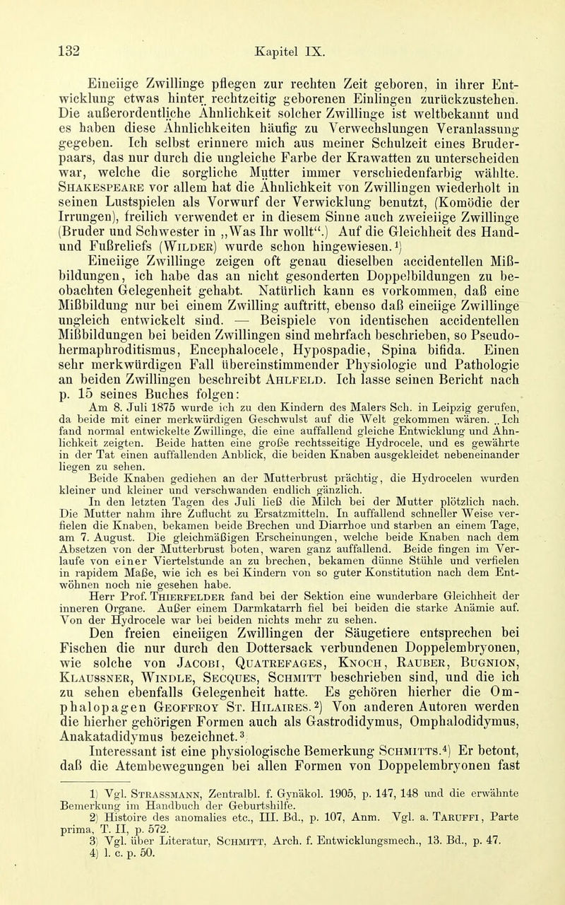 Eineiige Zwillinge pflegen zur rechten Zeit geboren, in ihrer Ent- wicklung etwas hinter rechtzeitig geborenen Einlingen zurückzustehen. Die außerordentliche Ähnlichkeit solcher Zwillinge ist weltbekannt und es haben diese Ähnlichkeiten häufig zu Verwechslungen Veranlassung gegeben. Ich selbst erinnere mich aus meiner Schulzeit eines Bruder- paars, das nur durch die ungleiche Farbe der Krawatten zu unterscheiden war, welche die sorgliche Mutter immer verschiedenfarbig wählte. Shakespeare vor allem hat die Ähnlichkeit von Zwillingen wiederholt in seinen Lustspielen als Vorwurf der Verwicklung benutzt, (Komödie der Irrungen), freilich verwendet er in diesem Sinne auch zweieiige Zwillinge (Bruder und Schwester in ,,Was Ihr wollt.) Auf die Gleichheit des Hand- und Fußreliefs (Wilder) wurde schon hingewiesen, Eineiige Zwillinge zeigen oft genau dieselben accidentellen Miß- bildungen, ich habe das an nicht gesonderten Doppelbildungen zu be- obachten Gelegenheit gehabt. Natürlich kann es vorkommen, daß eine Mißbildung nur bei einem Zwilling auftritt, ebenso daß eineiige Zwillinge ungleich entwickelt sind. — Beispiele von identischen accidentellen Mißbildungen bei beiden Zwillingen sind mehrfach beschrieben, so Fseudo- hermaphroditismus, Encephalocele, Hypospadie, Spina bifida. Einen sehr merkwürdigen Fall übereinstimmender Physiologie und Pathologie an beiden Zwillingen beschreibt Ahlfeld. Ich lasse seinen Bericht nach p. 15 seines Buches folgen: Am 8. Juli 1875 wurde ich zu den Kindern des Malers Sch. in Leipzig gerufen, da beide mit einer merkwürdigen Geschwulst auf die Welt gekommen wären. „Ich fand normal entwickelte Zwillinge, die eine auffallend gleiche Entwicklung und Ähn- lichkeit zeigten. Beide hatten eine große rechtsseitige Hydrocele, und es gewährte in der Tat einen auffallenden Anblick, die beiden Knaben ausgekleidet nebeneinander liegen zu sehen. Beide Knaben gediehen an der Muttei'brust prächtig, die Hj'drocelen wurden kleiner und kleiner und verschwanden endlich gänzlich. In den letzten Tagen des Juli ließ die Milch bei der Mutter plötzlich nach. Die Mutter nahm ihre Zuflucht zu Ersatzmitteln. In auffallend schneller Weise ver- fielen die Knaben, bekamen beide Brechen und Diarrhoe und starben an einem Tage, am 7. August. Die gleichmäßigen Erscheinungen, welche beide Knaben nach dem Absetzen von der Mutterbrust boten, waren ganz auffallend. Beide fingen im Ver- laufe von einer Viertelstunde an zu brechen, bekamen dünne Stühle und verfielen in rapidem Maße, wie ich es bei Kindern von so guter Konstitution nach dem Ent- wöhnen noch nie gesehen habe. Herr Prof. Thierfelder fand bei der Sektion eine wunderbare Gleichheit der inneren Organe. Außer einem Darmkatarrh fiel bei beiden die starke Anämie auf. Von der Hydrocele war bei beiden nichts mehr zu sehen. Den freien eineiigen Zwillingen der Säugetiere entsprechen bei Fischen die nur durch den Dottersack verbundenen Doppelembryonen, wie solche von Jacobi, Qüateefages, Knoch, Rauber, Bugnion, Klaussner, Windle, Secques, Schmitt beschrieben sind, und die ich zu sehen ebenfalls Gelegenheit hatte. Es gehören hierher die Om- phalopagen Geoffroy St. Hilaire.s.2) Von anderen Autoren werden die hierher gehörigen Formen auch als Gastrodidymus, Omphalodidymus, Anakatadidymus bezeichnet. ^ Interessant ist eine physiologische Bemerkung Schmitts.*) Er betont, daß die Atembewegungen bei allen Formen von Doppelembryonen fast 1) Vgl. Strassmann, Zentralbl. f. Gynäkol. 1905, p. 147, 148 und die erwähnte Bemerkung im Handbuch der Geburtshilfe. 2) Histoire des anomaHes etc., III. Bd., p. 107, Anm. Vgl. a. Taruffi , Parte prima, T. II, p. 572. 3) Vgl. über Literatur, Schmitt, Arch. f. Entwicklungsmech., 13. Bd., p. 47. 4) 1. c. p. 50.