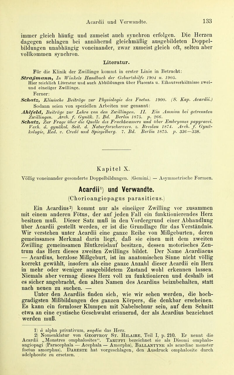 immer gleich häufig und zumeist auch synchron erfolgen. Die Herzen dagegen schlagen bei annähernd gleichmäßig ausgebildeten Doppel- bildungen unabhängig voneinander, zwar zumeist gleich oft, selten aber vollkommen synchron. Literatur. Für die Klinik der Zwillinge kommt in erster Linie in Betracht: Straßmann, In Winkels Handbuch der Geburtshilfe 1904 u. 1905. Hier reichlich Literatur und auch Abbildungen über Placenta u. Eihautverhältiiisse zwei- und eineiiger Zwillinge. Ferner: Schatz, Klinische Beiträge zur Physiologie des Foetus. 1900. (S. Kap. Acardii.) Sodann seien von speziellen Arbeiten nur genannt: Ahlfeld, Beitrüge zur Lehre von den Zwillingen. II. Ein Amnion bei getrennten Zwillingen. Arch. f. Gyn'dh. 7. Bd. Berlin 181b. p. 266. Schatz, Zur Frage über die Quelle des Fruchtwassers und über Embryones papyracei. Verh. d. gynakol. Seit. d. Naturforschervers. z. Breslau 1874. Arch. f. Gynä- kologie, Med. V. Crede und Spiegelberg. 7. Bd. Berlin 1875. p. 336—338. Kapitel X. Völlig voneinander gesonderte Doppelbildungen. (Gemini.) — Asymmetrische Formen. Acardii^) und Verwandte. (Chorioangiopägus parasiticus.) Ein Acardius^) kommt nur als eineiiger Zwilling vor zusammen mit einem anderen Fötus, der auf jeden Fall ein funktionierendes Herz besitzen muß. Dieser Satz muß in den Vordergrund einer Abhandlung über Acardii gestellt werden, er ist die Grundlage für das Verständnis. Wir verstehen unter Acardii eine ganze Reihe von Mißgeburten, deren gemeinsames Merkmal darin liegt, daß sie einen mit dem zweiten Zwilling gemeinsamen Blutkreislauf besitzen, dessen motorisches Zen- trum das Herz dieses zweiten Zwillings bildet. Der Name Acardiacus — Acardius, herzlose Mißgeburt, ist im anatomischen Sinne nicht völlig korrekt gewählt, insofern als eine ganze Anzahl dieser Acardii ein Herz in mehr oder weniger ausgebildetem Zustand wohl erkennen lassen. Niemals aber vermag dieses Herz voll zu funktionieren und deshalb ist es sicher angebracht, den alten Namen des Acardius beizubehalten, statt nach neuen zu suchen. — Unter den Acardiis finden sich, wie wir sehen werden, die hoch- gradigsten Mißbildungen des ganzen Körpers, die denkbar erscheinen. Es kann ein formloser Klumpen mit Nabelschnur sein, auf dem Schnitt etwa an eine cystische Geschwulst erinnernd, der als Acardius bezeichnet werden muß. 1) & alpha privativum, y.ctQäia das Herz. 2) Nomenklatur von Geoffroy St. Hilaire, Teil I, p. 210. Er nennt die Acardii „Monstres omphalosites. Taruffi bezeichnet sie als Disomi omphalo- angiopagi (Paracephala — Acephala — Amorpha), Ballantyne als acardiac monster foetus amorphus). Dareste hat vorgeschlagen, den Ausdruck omphalosite durch adelphosite zu ersetzen.