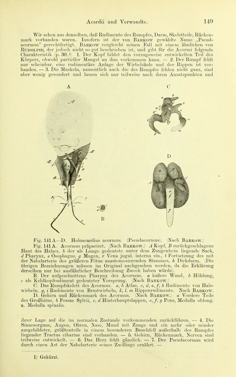 Wir sehen aus denselben, daß Rudimente des Rumpfes, Darm, Skeletteile, Rücken- mark vorhanden waren. Insofern ist der von Barkow gewählte Name ,,Pseud- acormus gerechtfertigt. Barkow vergleicht seinen Fall mit einem ähnlichen von RuDOLPHi, der jedoch nicht so gut beschrieben ist, und gibt für die Acormi folgende Charakteristik (p. 30).1. Der Kopf bildet den vorzugsweise entwickelten Teil des Körpers, obwohl partieller Mangel an ihm vorkommen kaim. — 2. Der Rumpf fehlt nur scheinbar, eine rudimentäre Anlage der Wirbelsäule und der Riiipen ist vor- handen. — 3. Die Muskeln, namentlich auch die des Rumpfes fehlen nicht ganz, sind aber wenig gesondert und lassen sich nur teilweise nach ihren Ansatzpunkten und A C 6 Fig. 141A—D. Holoacardius aeormus. (Pseudacormus). (Nach Barkow.) Fig. 141A. Aeormus präpariert. (Nach Barkow.) A Kopf, B zurückgeschlagene Haut des Halses, h der als Lunge gedeutete imter dem Zungenljein liegende Sack, d Pharynx, e Osoi^hagus, </ Magen, r Vena jugul. interna sin., t Fortsetzung des mit der Nabelarterie des größeren Fötus anastomosierenden Stammes, h Dickdarm. (Die übrigen Bezeichnungen müssen im Original nachgesehen werden, da die Erklärung derselben nur bei ausführlicher Beschreibung Zweck haben würde). B. Der aufgeschnittene Pharynx des Aeormus. a äußere Wand, h Höhlung, c als Kehlkopfrudiment gedeuteter Vorsprung. (Nach Barkow.) C. Das Rumpfskelett des Aeormus. o, h Atlas, f, (/, e,/, Ii Rudimente von Hals- wirbeln, (7, i Rudimente von Brustwirbeln, Ä, l, m Rippenrudinicnte. Nach Barkow. D. Gehirn und Rückenmark des Aeormus. (Nach Barkow.) a Vordere Teile des Großhirns, 6 Fossae Sylvii, c, rZ Hinterhauptslappen, e,/, </Pons, Medulla oblong, u. Medulla sjjinalis. ihrer Lage auf die im normalen Zustande vorkommenden zurückführen. ■— 4. Die Sinnesorgane, Augen, Ohren, Nase, Mund nut Zunge und ein mehr oder minder ausgebildeter, größtenteils in einem besonderen Bauchfell außerhalb des Rumpfes liegender Tractus cibarius sind vorhanden. — 5. Gehirn, Rückenmark, Nerven sind teilweise entwickelt. — 6. Das Herz fehlt gänzlich. — 7. Der Pseudacormus wird durch einen Ast der Nabelai'terie seines Zwillings ernährt. — 1) Gekürzt.