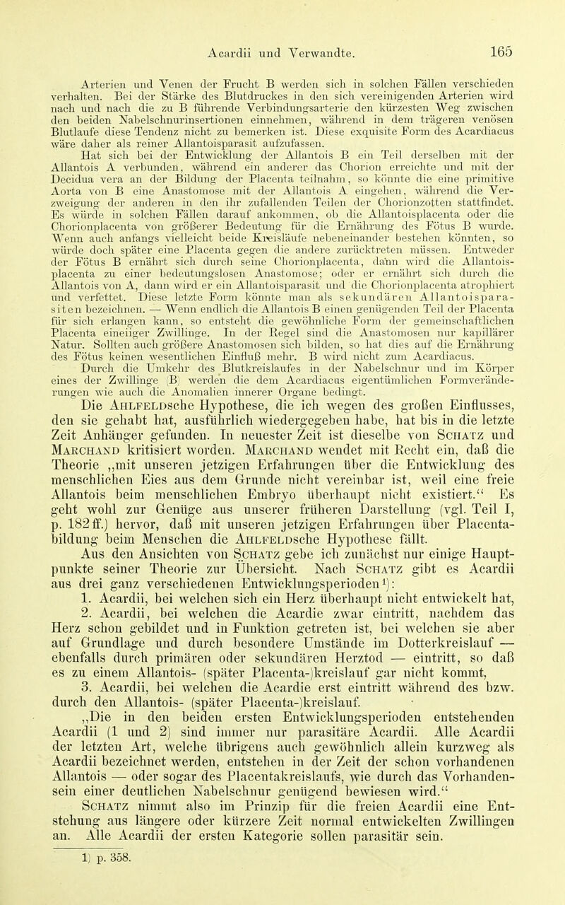 Arterien und Venen der Frucht B werden sich in solchen Fällen verschieden verhalten. Bei der Stärke des Blutdruckes in den sich vereinigenden Arterien wird nach und nach die zu B führende Verbindungsartei'ie den kürzesten Weg zwischen den beiden Nabelschnurinsertionen einnehmen, wähi'end in dem trägeren venösen Blutlaufe diese Tendenz nicht zu bemerken ist. Diese exquisite Form des Acardiacus wäre daher als reiner Allantoisparasit aufzufassen. Hat sich bei der Entwicklung der Allantois B ein Teil derselben mit der Allantois A verbimden, während ein andei'er das Chorion erreichte und mit der Decidua vera an der Bildung der Placenta teilnahm, so könnte die eine primitive Aorta von B eine Anastomose mit der Allantois A eingehen, während die Ver- zweigung der anderen in den ihr zufallenden Teilen der Chorionzotten stattfindet. Es würde in solchen Fällen darauf ankommen, ob die Allantoisplacenta oder die Chorionplacenta von größerer Bedeutung für die Ernährung des Fötus B wurde. Wenn auch anfangs vielleicht beide Kreisläufe nebeneinander bestehen könnten, so würde doch später eine Placenta gegen die andere zurücktreten müssen. Entweder der Fötus B ernährt sich durch seine Chorionplacenta, dann wird die Allantois- placenta zu einer bedeutungslosen Anastomose; oder er ernährt sich durch die Allantois von A, dann wird er ein Allantoisparasit und die Chorionplacenta atrophiert und verfettet. Diese letzte Form könnte man als sekundären Allantoispara- sit en bezeichnen. — Wenn endlich die Allantois B einen genügenden Teil der Placenta für sich erlangen kann, so entsteht die gewöhnliche Form der gemeinschaftlichen Placenta eineiiger Zwillinge. In der Regel sind die Anastomosen nur kapillärer Natur. Sollten auch größere Anastomosen sich Ijilden, so hat dies auf die Ernährung des Fötus keinen wesentlichen Einfluß mehr. B wird nicht zum Acardiacus. Durch die Umkehr des Blutkreislaufes in der Nabelschnur und im Körper eines der Zwillinge (B) werden die dem Acardiacus eigentümlichen Formverände- rungen wie auch die Anomalien innerer Organe bedingt. Die AHLFELDSche Hypothese, die ich wegen des großen Einflusses, den sie gehabt hat, ausführlich wiedergegeben habe, hat bis in die letzte Zeit Anhänger gefunden. In neuester Zeit ist dieselbe von Schatz und Marchaxd kritisiert worden. Marchand wendet mit Eecht ein, daß die Theorie ,,mit unseren jetzigen Erfahrungen über die Entwicklung des menschlichen Eies aus dem Grunde nicht vereinbar ist, weil eine freie Allantois beim menschlichen Embryo überhaupt nicht existiert. Es geht wohl zur Gentige aus unserer früheren Darstellung (vgl. Teil I, p. 182 ff.) hervor, daß mit unseren jetzigen Erfahrungen über Placenta- bildung beim Menschen die AHLFELDSche Hypothese fällt. Aus den Ansichten von Schatz gebe ich zunächst nur einige Haupt- punkte seiner Theorie zur Übersicht. Nach Schatz gibt es Acardii aus drei ganz verschiedenen Entwicklungsperioden i): 1. Acardii, bei welchen sich ein Herz überhaupt nicht entwickelt hat, 2. Acardii, bei welchen die Acardie zwar eintritt, nachdem das Herz schon gebildet und in Funktion getreten ist, bei welchen sie aber auf Grundlage und durch besondere Umstände im Dotterkreislauf — ebenfalls durch primären oder sekundären Herztod — eintritt, so daß es zu einem Allantois- (später Placeuta-)kreislauf gar nicht kommt, 3. Acardii, bei welchen die Acardie erst eintritt während des bzw. durch den Allantois- (später Placenta-jkreislauf. „Die in den beiden ersten Entwicklungsperioden entstehenden Acardii (1 und 2) sind immer nur parasitäre Acardii. Alle Acardii der letzten Art, welche übrigens auch gewöhnlich allein kurzweg als Acardii bezeichnet werden, entstehen in der Zeit der schon vorhandenen Allantois — oder sogar des Placentakreislaufs, wie durch das Vorhanden- sein einer deutlichen Nabelschnur genügend bewiesen wird. Schatz nimmt also im Prinzip für die freien Acardii eine Ent- stehung aus längere oder kürzere Zeit normal entwickelten Zwillingen an. Alle Acardii der ersten Kategorie sollen parasitär sein. 1) p. 358.